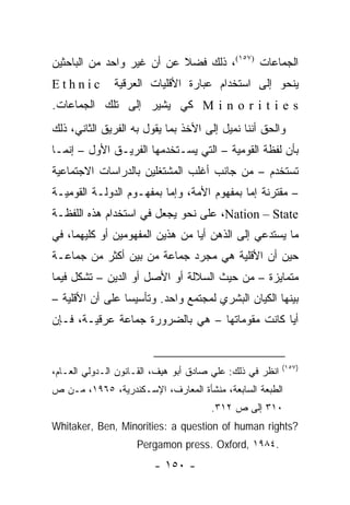 ‫ﺍﻟﺠﻤﺎﻋﺎﺕ )٧٥١(، ﺫﻟﻙ ﻓﻀﻼ ﻋﻥ ﺃﻥ ﻏﻴﺭ ﻭﺍﺤﺩ ﻤﻥ ﺍﻟﺒﺎﺤﺜﻴﻥ‬
                           ‫ﹰ‬
‫‪Ethnic‬‬         ‫ﻴﻨﺤﻭ ﺇﻟﻰ ﺍﺴﺘﺨﺩﺍﻡ ﻋﺒﺎﺭﺓ ﺍﻷﻗﻠﻴﺎﺕ ﺍﻟﻌﺭﻗﻴﺔ‬
‫‪ M i n o r i t i e s‬ﻜﻲ ﻴﺸﻴﺭ ﺇﻟﻰ ﺘﻠﻙ ﺍﻟﺠﻤﺎﻋﺎﺕ.‬
‫ﻭﺍﻟﺤﻕ ﺃﻨﻨﺎ ﻨﻤﻴل ﺇﻟﻰ ﺍﻷﺨﺫ ﺒﻤﺎ ﻴﻘﻭل ﺒﻪ ﺍﻟﻔﺭﻴﻕ ﺍﻟﺜﺎﻨﻲ، ﺫﻟﻙ‬
‫ﺒﺄﻥ ﻟﻔﻅﺔ ﺍﻟﻘﻭﻤﻴﺔ – ﺍﻟﺘﻲ ﻴﺴـﺘﺨﺩﻤﻬﺎ ﺍﻟﻔﺭﻴـﻕ ﺍﻷﻭل – ﺇﻨﻤـﺎ‬
‫ﺘﺴﺘﺨﺩﻡ – ﻤﻥ ﺠﺎﻨﺏ ﺃﻏﻠﺏ ﺍﻟﻤﺸﺘﻐﻠﻴﻥ ﺒﺎﻟﺩﺭﺍﺴﺎﺕ ﺍﻻﺠﺘﻤﺎﻋﻴﺔ‬
‫– ﻤﻘﺘﺭﻨﺔ ﺇﻤﺎ ﺒﻤﻔﻬﻭﻡ ﺍﻷﻤﺔ، ﻭﺇﻤﺎ ﺒﻤﻔﻬـﻭﻡ ﺍﻟﺩﻭﻟـﺔ ﺍﻟﻘﻭﻤﻴـﺔ‬
‫‪ ،Nation – State‬ﻋﻠﻰ ﻨﺤﻭ ﻴﺠﻌل ﻓﻲ ﺍﺴﺘﺨﺩﺍﻡ ﻫﺫﻩ ﺍﻟﻠﻔﻅـﺔ‬
‫ﻤﺎ ﻴﺴﺘﺩﻋﻲ ﺇﻟﻰ ﺍﻟﺫﻫﻥ ﺃﻴﺎ ﻤﻥ ﻫﺫﻴﻥ ﺍﻟﻤﻔﻬﻭﻤﻴﻥ ﺃﻭ ﻜﻠﻴﻬﻤﺎ، ﻓﻲ‬
                                 ‫‪‬‬
‫ﺤﻴﻥ ﺃﻥ ﺍﻷﻗﻠﻴﺔ ﻫﻲ ﻤﺠﺭﺩ ﺠﻤﺎﻋﺔ ﻤﻥ ﺒﻴﻥ ﺃﻜﺜﺭ ﻤﻥ ﺠﻤﺎﻋـﺔ‬
‫ﻤﺘﻤﺎﻴﺯﺓ – ﻤﻥ ﺤﻴﺙ ﺍﻟﺴﻼﻟﺔ ﺃﻭ ﺍﻷﺼل ﺃﻭ ﺍﻟﺩﻴﻥ – ﺘﺸﻜل ﻓﻴﻤﺎ‬
‫ﺒﻴﻨﻬﺎ ﺍﻟﻜﻴﺎﻥ ﺍﻟﺒﺸﺭﻱ ﻟﻤﺠﺘﻤﻊ ﻭﺍﺤﺩ. ﻭﺘﺄﺴﻴ ‪‬ﺎ ﻋﻠﻰ ﺃﻥ ﺍﻷﻗﻠﻴﺔ –‬
                 ‫ﺴ‬
‫ﺃﻴﺎ ﻜﺎﻨﺕ ﻤﻘﻭﻤﺎﺘﻬﺎ – ﻫﻲ ﺒﺎﻟﻀﺭﻭﺭﺓ ﺠﻤﺎﻋﺔ ﻋﺭﻗﻴـﺔ، ﻓـﺈﻥ‬
                                                ‫‪‬‬


                                                          ‫)٧٥١(‬
‫ﺍﻨﻅﺭ ﻓﻲ ﺫﻟﻙ: ﻋﻠﻲ ﺼﺎﺩﻕ ﺃﺒﻭ ﻫﻴﻑ، ﺍﻟﻘـﺎﻨﻭﻥ ﺍﻟـﺩﻭﻟﻲ ﺍﻟﻌـﺎﻡ،‬
‫ﺍﻟﻁﺒﻌﺔ ﺍﻟﺴﺎﺒﻌﺔ، ﻤﻨﺸﺄﺓ ﺍﻟﻤﻌﺎﺭﻑ، ﺍﻹﺴـﻜﻨﺩﺭﻴﺔ، ٥٦٩١، ﻤـﻥ ﺹ‬
                                      ‫٠١٣ ﺇﻟﻰ ﺹ ٢١٣.‬
‫?‪Whitaker, Ben, Minorities: a question of human rights‬‬
                    ‫.٤٨٩١ ,‪Pergamon press. Oxford‬‬
                        ‫- ٠٥١ -‬
 