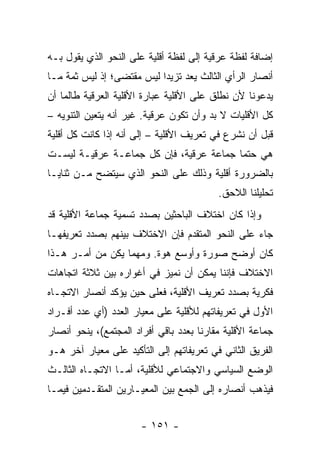 ‫ﺇﻀﺎﻓﺔ ﻟﻔﻅﺔ ﻋﺭﻗﻴﺔ ﺇﻟﻰ ﻟﻔﻅﺔ ﺃﻗﻠﻴﺔ ﻋﻠﻰ ﺍﻟﻨﺤﻭ ﺍﻟﺫﻱ ﻴﻘﻭل ﺒـﻪ‬
‫ﺃﻨﺼﺎﺭ ﺍﻟﺭﺃﻱ ﺍﻟﺜﺎﻟﺙ ﻴﻌﺩ ﺘﺯﻴ ‪‬ﺍ ﻟﻴﺱ ﻤﻘﺘﻀﻰ؛ ﺇﺫ ﻟﻴﺱ ﺜﻤﺔ ﻤـﺎ‬
                           ‫ﺩ‬       ‫‪‬‬
‫ﻴﺩﻋﻭﻨﺎ ﻷﻥ ﻨﻁﻠﻕ ﻋﻠﻰ ﺍﻷﻗﻠﻴﺔ ﻋﺒﺎﺭﺓ ﺍﻷﻗﻠﻴﺔ ﺍﻟﻌﺭﻗﻴﺔ ﻁﺎﻟﻤﺎ ﺃﻥ‬
‫ﻜل ﺍﻷﻗﻠﻴﺎﺕ ﻻ ﺒﺩ ﻭﺃﻥ ﺘﻜﻭﻥ ﻋﺭﻗﻴﺔ. ﻏﻴﺭ ﺃﻨﻪ ﻴﺘﻌﻴﻥ ﺍﻟﺘﻨﻭﻴﻪ –‬
‫ﻗﺒل ﺃﻥ ﻨﺸﺭﻉ ﻓﻲ ﺘﻌﺭﻴﻑ ﺍﻷﻗﻠﻴﺔ – ﺇﻟﻰ ﺃﻨﻪ ﺇﺫﺍ ﻜﺎﻨﺕ ﻜل ﺃﻗﻠﻴﺔ‬
‫ﻫﻲ ﺤﺘ ‪‬ﺎ ﺠﻤﺎﻋﺔ ﻋﺭﻗﻴﺔ، ﻓﺈﻥ ﻜل ﺠﻤﺎﻋـﺔ ﻋﺭﻗﻴـﺔ ﻟﻴﺴـﺕ‬
                                         ‫ﻤ‬
‫ﺒﺎﻟﻀﺭﻭﺭﺓ ﺃﻗﻠﻴﺔ ﻭﺫﻟﻙ ﻋﻠﻰ ﺍﻟﻨﺤﻭ ﺍﻟﺫﻱ ﺴﻴﺘﻀﺢ ﻤـﻥ ﺜﻨﺎﻴـﺎ‬
                                           ‫ﺘﺤﻠﻴﻠﻨﺎ ﺍﻟﻼﺤﻕ.‬
‫ﻭﺇﺫﺍ ﻜﺎﻥ ﺍﺨﺘﻼﻑ ﺍﻟﺒﺎﺤﺜﻴﻥ ﺒﺼﺩﺩ ﺘﺴﻤﻴﺔ ﺠﻤﺎﻋﺔ ﺍﻷﻗﻠﻴﺔ ﻗﺩ‬
‫ﺠﺎﺀ ﻋﻠﻰ ﺍﻟﻨﺤﻭ ﺍﻟﻤﺘﻘﺩﻡ ﻓﺈﻥ ﺍﻻﺨﺘﻼﻑ ﺒﻴﻨﻬﻡ ﺒﺼﺩﺩ ﺘﻌﺭﻴﻔﻬـﺎ‬
‫ﻜﺎﻥ ﺃﻭﻀﺢ ﺼﻭﺭﺓ ﻭﺃﻭﺴﻊ ﻫﻭﺓ. ﻭﻤﻬﻤﺎ ﻴﻜﻥ ﻤﻥ ﺃﻤـﺭ ﻫـﺫﺍ‬
‫ﺍﻻﺨﺘﻼﻑ ﻓﺈﻨﻨﺎ ﻴﻤﻜﻥ ﺃﻥ ﻨﻤﻴﺯ ﻓﻲ ﺃﻏﻭﺍﺭﻩ ﺒﻴﻥ ﺜﻼﺜﺔ ﺍﺘﺠﺎﻫﺎﺕ‬
‫ﻓﻜﺭﻴﺔ ﺒﺼﺩﺩ ﺘﻌﺭﻴﻑ ﺍﻷﻗﻠﻴﺔ، ﻓﻌﻠﻰ ﺤﻴﻥ ﻴﺅﻜﺩ ﺃﻨﺼﺎﺭ ﺍﻻﺘﺠـﺎﻩ‬
‫ﺍﻷﻭل ﻓﻲ ﺘﻌﺭﻴﻔﺎﺘﻬﻡ ﻟﻸﻗﻠﻴﺔ ﻋﻠﻰ ﻤﻌﻴﺎﺭ ﺍﻟﻌﺩﺩ )ﺃﻱ ﻋﺩﺩ ﺃﻓـﺭﺍﺩ‬
‫ﺠﻤﺎﻋﺔ ﺍﻷﻗﻠﻴﺔ ﻤﻘﺎﺭ ﹰﺎ ﺒﻌﺩﺩ ﺒﺎﻗﻲ ﺃﻓﺭﺍﺩ ﺍﻟﻤﺠﺘﻤﻊ(، ﻴﻨﺤﻭ ﺃﻨﺼﺎﺭ‬
                                      ‫ﻨ‬
‫ﺍﻟﻔﺭﻴﻕ ﺍﻟﺜﺎﻨﻲ ﻓﻲ ﺘﻌﺭﻴﻔﺎﺘﻬﻡ ﺇﻟﻰ ﺍﻟﺘﺄﻜﻴﺩ ﻋﻠﻰ ﻤﻌﻴﺎﺭ ﺁﺨﺭ ﻫـﻭ‬
‫ﺍﻟﻭﻀﻊ ﺍﻟﺴﻴﺎﺴﻲ ﻭﺍﻻﺠﺘﻤﺎﻋﻲ ﻟﻸﻗﻠﻴﺔ، ﺃﻤـﺎ ﺍﻻﺘﺠـﺎﻩ ﺍﻟﺜﺎﻟـﺙ‬
‫ﻓﻴﺫﻫﺏ ﺃﻨﺼﺎﺭﻩ ﺇﻟﻰ ﺍﻟﺠﻤﻊ ﺒﻴﻥ ﺍﻟﻤﻌﻴـﺎﺭﻴﻥ ﺍﻟﻤﺘﻘـﺩﻤﻴﻥ ﻓﻴﻤـﺎ‬


                       ‫- ١٥١ -‬
 