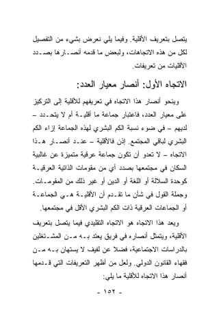 ‫ﻴﺘﺼل ﺒﺘﻌﺭﻴﻑ ﺍﻷﻗﻠﻴﺔ. ﻭﻓﻴﻤﺎ ﻴﻠﻲ ﻨﻌﺭﺽ ﺒﺸﻲﺀ ﻤﻥ ﺍﻟﺘﻔﺼﻴل‬
‫ﻟﻜل ﻤﻥ ﻫﺫﻩ ﺍﻻﺘﺠﺎﻫﺎﺕ، ﻭﻟﺒﻌﺽ ﻤﺎ ﻗﺩﻤﻪ ﺃﻨﺼـﺎﺭﻫﺎ ﺒﺼـﺩﺩ‬
                                    ‫ﺍﻷﻗﻠﻴﺎﺕ ﻤﻥ ﺘﻌﺭﻴﻔﺎﺕ.‬

               ‫ﺍﻻﺘﺠﺎﻩ ﺍﻷﻭل: ﺃﻨﺼﺎﺭ ﻤﻌﻴﺎﺭ ﺍﻟﻌﺩﺩ:‬
‫ﻭﻴﻨﺤﻭ ﺃﻨﺼﺎﺭ ﻫﺫﺍ ﺍﻻﺘﺠﺎﻩ ﻓﻲ ﺘﻌﺭﻴﻔﻬﻡ ﻟﻸﻗﻠﻴﺔ ﺇﻟﻰ ﺍﻟﺘﺭﻜﻴﺯ‬
‫ﻋﻠﻰ ﻤﻌﻴﺎﺭ ﺍﻟﻌﺩﺩ، ﻓﺎﻋﺘﺒﺎﺭ ﺠﻤﺎﻋﺔ ﻤﺎ ﺃﻗﻠﻴـﺔ ﺃﻡ ﻻ ﻴﺘﺤـﺩﺩ –‬
‫ﻟﺩﻴﻬﻡ – ﻓﻲ ﻀﻭﺀ ﻨﺴﺒﺔ ﺍﻟﻜﻡ ﺍﻟﺒﺸﺭﻱ ﻟﻬﺫﻩ ﺍﻟﺠﻤﺎﻋﺔ ﺇﺯﺍﺀ ﺍﻟﻜﻡ‬
‫ﺍﻟﺒﺸﺭﻱ ﻟﺒﺎﻗﻲ ﺍﻟﻤﺠﺘﻤﻊ. ﺇﺫﻥ ﻓﺎﻷﻗﻠﻴﺔ – ﻋﻨـﺩ ﺃﻨﺼـﺎﺭ ﻫـﺫﺍ‬
‫ﺍﻻﺘﺠﺎﻩ – ﻻ ﺘﻌﺩﻭ ﺃﻥ ﺘﻜﻭﻥ ﺠﻤﺎﻋﺔ ﻋﺭﻗﻴﺔ ﻤﺘﻤﻴﺯﺓ ﻋﻥ ﻏﺎﻟﺒﻴﺔ‬
‫ﺍﻟﺴﻜﺎﻥ ﻓﻲ ﻤﺠﺘﻤﻌﻬﺎ ﺒﺼﺩﺩ ﺃﻱ ﻤﻥ ﻤﻘﻭﻤﺎﺕ ﺍﻟﺫﺍﺘﻴﺔ ﺍﻟﻌﺭﻗﻴـﺔ‬
‫ﻜﻭﺤﺩﺓ ﺍﻟﺴﻼﻟﺔ ﺃﻭ ﺍﻟﻠﻐﺔ ﺃﻭ ﺍﻟﺩﻴﻥ ﺃﻭ ﻏﻴﺭ ﺫﻟﻙ ﻤﻥ ﺍﻟﻤﻘﻭﻤـﺎﺕ.‬
‫ﻭﺠﻤﻠﺔ ﺍﻟﻘﻭل ﻓﻲ ﺸﺄﻥ ﻤﺎ ﺘﻘـﺩﻡ ﺃﻥ ﺍﻷﻗﻠﻴـﺔ ﻫـﻲ ﺍﻟﺠﻤﺎﻋـﺔ‬
  ‫ﺃﻭ ﺍﻟﺠﻤﺎﻋﺎﺕ ﺍﻟﻌﺭﻗﻴﺔ ﺫﺍﺕ ﺍﻟﻜﻡ ﺍﻟﺒﺸﺭﻱ ﺍﻷﻗل ﻓﻲ ﻤﺠﺘﻤﻌﻬﺎ.‬
‫ﻭﻴﻌﺩ ﻫﺫﺍ ﺍﻻﺘﺠﺎﻩ ﻫﻭ ﺍﻻﺘﺠﺎﻩ ﺍﻟﺘﻘﻠﻴﺩﻱ ﻓﻴﻤﺎ ﻴﺘﺼل ﺒﺘﻌﺭﻴﻑ‬
                                                 ‫‪‬‬
‫ﺍﻷﻗﻠﻴﺔ، ﻭﻴﺘﻤﺜل ﺃﻨﺼﺎﺭﻩ ﻓﻲ ﻓﺭﻴﻕ ﻴﻌﺘﺩ ﺒـﻪ ﻤـﻥ ﺍﻟﻤﺸـﺘﻐﻠﻴﻥ‬
‫ﺒﺎﻟﺩﺭﺍﺴﺎﺕ ﺍﻻﺠﺘﻤﺎﻋﻴﺔ، ﻓﻀﻼ ﻋﻥ ﻟﻔﻴﻑ ﻻ ﻴﺴﺘﻬﺎﻥ ﺒـﻪ ﻤـﻥ‬
                         ‫ﹰ‬
‫ﻓﻘﻬﺎﺀ ﺍﻟﻘﺎﻨﻭﻥ ﺍﻟﺩﻭﻟﻲ. ﻭﻟﻌل ﻤﻥ ﺃﻅﻬﺭ ﺍﻟﺘﻌﺭﻴﻔﺎﺕ ﺍﻟﺘﻲ ﻗـﺩﻤﻬﺎ‬
                         ‫ﺃﻨﺼﺎﺭ ﻫﺫﺍ ﺍﻻﺘﺠﺎﻩ ﻟﻸﻗﻠﻴﺔ ﻤﺎ ﻴﻠﻲ:‬
                       ‫- ٢٥١ -‬
 