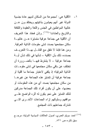 ‫١- ﺍﻷﻗﻠﻴﺔ ﻫﻲ: "ﻤﺠﻤﻭﻋﺔ ﻤﻥ ﺍﻟﺴﻜﺎﻥ ﻟﺩﻴﻬﻡ ﻋﺎﺩﺓ ﺠﻨﺴﻴﺔ‬
‫ﺍﻟﺩﻭﻟﺔ ﻏﻴﺭ ﺃﻨﻬﻡ ﻴﻌﻴﺸﻭﻥ ﺒﺫﺍﺘﻴﺘﻬﻡ ﻭﻴﺨﺘﻠﻔـﻭﻥ ﻋـﻥ‬
‫ﻏﺎﻟﺒﻴﺔ ﺍﻟﻤﻭﺍﻁﻨﻴﻥ ﻓﻲ ﺍﻟﺠﻨﺱ ﻭﺍﻟﻠﻐﺔ ﻭﺍﻟﻌﻘﻴﺩﺓ ﻭﺍﻟﺜﻘﺎﻓﺔ‬
‫ﻭﺍﻟﺘﺎﺭﻴﺦ ﻭﺍﻟﻌﺎﺩﺍﺕ" )٨٥١(. ﻭﺇﺫﻥ ﻓﻤﻔﺎﺩ ﻫﺫﺍ ﺍﻟﺘﻌﺭﻴﻑ‬
‫ﺃﻥ ﺍﻷﻗﻠﻴﺔ ﻫﻲ ﺠﻤﺎﻋﺔ ﻋﺭﻗﻴﺔ ﻤﺘﻤﺎﻴﺯﺓ ﻋـﻥ ﻏﺎﻟﺒﻴـﺔ‬
‫ﺴﻜﺎﻥ ﻤﺠﺘﻤﻌﻬﺎ ﺒﺼﺩﺩ ﺸﺘﻰ ﻤﻘﻭﻤﺎﺕ ﺍﻟﺫﺍﺘﻴﺔ ﺍﻟﻌﺭﻗﻴﺔ.‬
‫ﻭﻤﻥ ﻫﻨﺎ ﻓﺈﻨﻨﺎ ﻻ ﻨﺘﻔﻕ ﻤﻊ ﺍﻟﻘﺎﺌـل ﺒﻬـﺫﺍ ﺍﻟﺘﻌﺭﻴـﻑ‬
‫ﺒﺼﺩﺩﻩ، ﺫﻟﻙ ﺒﺄﻥ ﺍﻷﻗﻠﻴﺔ – ﺸﺄﻨﻬﺎ ﻓﻲ ﺫﻟﻙ ﺸﺄﻥ ﺃﻴـﺔ‬
‫ﺠﻤﺎﻋﺔ ﻋﺭﻗﻴﺔ – ﻻ ﻴﺸﺘﺭﻁ ﻓﻴﻬـﺎ ﺒﺎﻟﻀـﺭﻭﺭﺓ ﺃﻥ‬
‫ﺘﺨﺘﻠﻑ ﻋﻥ ﺒﺎﻗﻲ ﺴﻜﺎﻥ ﻤﺠﺘﻤﻌﻬﺎ ﻓﻲ ﺸﺘﻰ ﻤﻘﻭﻤـﺎﺕ‬
‫ﺍﻟﺫﺍﺘﻴﺔ ﺍﻟﻌﺭﻗﻴﺔ؛ ﺇﺫ ﻴﻜﻔﻲ ﻻﻋﺘﺒﺎﺭ ﺠﻤﺎﻋﺔ ﻤﺎ ﺃﻗﻠﻴﺔ ﺃﻭ‬
‫ﺠﻤﺎﻋﺔ ﻋﺭﻗﻴﺔ ﺃﻥ ﺘﺘﻤﺎﻴﺯ ﻫﺫﻩ ﺍﻟﺠﻤﺎﻋﺔ ﻋﻥ ﻏﻴﺭﻫـﺎ‬
‫ﻤﻥ ﺴﻜﺎﻥ ﻤﺠﺘﻤﻌﻬﺎ ﺒﺼﺩﺩ ﺃﻱ ﻤﻥ ﻫﺫﻩ ﺍﻟﻤﻘﻭﻤﺎﺕ ﺃﻭ‬
‫ﺒﻌﻀﻬﺎ، ﻋﻠﻰ ﺃﻥ ﻴﻜﻭﻥ ﺃﻓﺭﺍﺩ ﺘﻠﻙ ﺍﻟﺠﻤﺎﻋﺔ ﻤﺩﺭﻜﻴﻥ‬
‫ﻟﺫﻟﻙ ﺍﻟﺘﻤﺎﻴﺯ ﻋﻠﻰ ﻨﺤﻭ ﻴﻜﻭﻥ ﻟﻪ ﺃﺜﺭﻩ ﺍﻟﻭﺍﻀﺢ ﻋﻠـﻰ‬
‫ﻤﻭﺍﻗﻔﻬﻡ ﻭﺴﻠﻭﻜﻬﻡ ﺇﺯﺍﺀ ﺍﻟﺠﻤﺎﻋﺎﺕ ﺍﻷﺨـﺭﻯ ﺍﻟﺘـﻲ‬
                    ‫ﺘﺸﺎﺭﻙ ﺠﻤﺎﻋﺘﻬﻡ ﺫﺍﺕ ﺍﻟﻤﺠﺘﻤﻊ.‬

                                                          ‫)٨٥١(‬
‫ﺃﺤﻤﺩ ﺴﻭﻴﻠﻡ ﺍﻟﻌﻤﺭﻱ، ﺃﺼﻭل ﺍﻟﻌﻼﻗﺎﺕ ﺍﻟﺴﻴﺎﺴﻴﺔ ﺍﻟﺩﻭﻟﻴﺔ، ﻤﺭﺠـﻊ‬
                                     ‫ﺴﺒﻕ ﺫﻜﺭﻩ، ﺹ ١٢٨.‬
                        ‫- ٣٥١ -‬
 