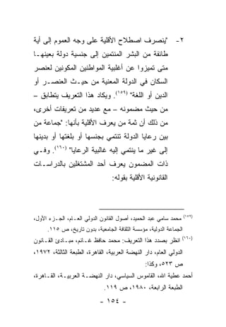 ‫٢- "ﻴﻨﺼﺭﻑ ﺍﺼﻁﻼﺡ ﺍﻷﻗﻠﻴﺔ ﻋﻠﻰ ﻭﺠﻪ ﺍﻟﻌﻤﻭﻡ ﺇﻟﻰ ﺃﻴﺔ‬
‫ﻁﺎﺌﻔﺔ ﻤﻥ ﺍﻟﺒﺸﺭ ﺍﻟﻤﻨﺘﻤﻴﻥ ﺇﻟﻰ ﺠﻨﺴﻴﺔ ﺩﻭﻟﺔ ﺒﻌﻴﻨﻬـﺎ‬
‫ﻤﺘﻰ ﺘﻤﻴﺯﻭﺍ ﻋﻥ ﺃﻏﻠﺒﻴﺔ ﺍﻟﻤﻭﺍﻁﻨﻴﻥ ﺍﻟﻤﻜﻭﻨﻴﻥ ﻟﻌﻨﺼﺭ‬
‫ﺍﻟﺴﻜﺎﻥ ﻓﻲ ﺍﻟﺩﻭﻟﺔ ﺍﻟﻤﻌﻨﻴﺔ ﻤﻥ ﺤﻴـﺙ ﺍﻟﻌﻨﺼـﺭ ﺃﻭ‬
‫ﺍﻟﺩﻴﻥ ﺃﻭ ﺍﻟﻠﻐﺔ" )٩٥١(. ﻭﻴﻜﺎﺩ ﻫﺫﺍ ﺍﻟﺘﻌﺭﻴﻑ ﻴﺘﻁﺎﺒﻕ –‬
‫ﻤﻥ ﺤﻴﺙ ﻤﻀﻤﻭﻨﻪ – ﻤﻊ ﻋﺩﻴﺩ ﻤﻥ ﺘﻌﺭﻴﻔﺎﺕ ﺃﺨﺭﻯ،‬
‫ﻤﻥ ﺫﻟﻙ ﺃﻥ ﺜﻤﺔ ﻤﻥ ﻴﻌﺭﻑ ﺍﻷﻗﻠﻴﺔ ﺒﺄﻨﻬﺎ: "ﺠﻤﺎﻋﺔ ﻤﻥ‬
‫ﺒﻴﻥ ﺭﻋﺎﻴﺎ ﺍﻟﺩﻭﻟﺔ ﺘﻨﺘﻤﻲ ﺒﺠﻨﺴﻬﺎ ﺃﻭ ﺒﻠﻐﺘﻬﺎ ﺃﻭ ﺒﺩﻴﻨﻬﺎ‬
‫ﺇﻟﻰ ﻏﻴﺭ ﻤﺎ ﻴﻨﺘﻤﻲ ﺇﻟﻴﻪ ﻏﺎﻟﺒﻴﺔ ﺍﻟﺭﻋﺎﻴﺎ" )٠٦١(. ﻭﻓـﻲ‬
‫ﺫﺍﺕ ﺍﻟﻤﻀﻤﻭﻥ ﻴﻌﺭﻑ ﺃﺤﺩ ﺍﻟﻤﺸﺘﻐﻠﻴﻥ ﺒﺎﻟﺩﺭﺍﺴـﺎﺕ‬
                                 ‫ﺍﻟﻘﺎﻨﻭﻨﻴﺔ ﺍﻷﻗﻠﻴﺔ ﺒﻘﻭﻟﻪ:‬



                                                                   ‫)٩٥١(‬
‫ﻤﺤﻤﺩ ﺴﺎﻤﻲ ﻋﺒﺩ ﺍﻟﺤﻤﻴﺩ، ﺃﺼﻭل ﺍﻟﻘﺎﻨﻭﻥ ﺍﻟﺩﻭﻟﻲ ﺍﻟﻌـﺎﻡ، ﺍﻟﺠـﺯﺀ ﺍﻷﻭل،‬
     ‫ﺍﻟﺠﻤﺎﻋﺔ ﺍﻟﺩﻭﻟﻴﺔ، ﻤﺅﺴﺴﺔ ﺍﻟﺜﻘﺎﻓﺔ ﺍﻟﺠﺎﻤﻌﻴﺔ، ﺒﺩﻭﻥ ﺘﺎﺭﻴﺦ، ﺹ ٥١١.‬
                                                                 ‫)٠٦١(‬
‫ﺍﻨﻅﺭ ﺒﺼﺩﺩ ﻫﺫﺍ ﺍﻟﺘﻌﺭﻴﻑ: ﻤﺤﻤﺩ ﺤﺎﻓﻅ ﻏـﺎﻨﻡ، ﻤﺒـﺎﺩﺉ ﺍﻟﻘـﺎﻨﻭﻥ‬
‫ﺍﻟﺩﻭﻟﻲ ﺍﻟﻌﺎﻡ، ﺩﺍﺭ ﺍﻟﻨﻬﻀﺔ ﺍﻟﻌﺭﺒﻴﺔ، ﺍﻟﻘﺎﻫﺭﺓ، ﺍﻟﻁﺒﻌﺔ ﺍﻟﺜﺎﻟﺜﺔ، ٢٧٩١،‬
                                               ‫ﺹ ٣٢٥، ﻭﻜﺫﺍ:‬
‫ﺃﺤﻤﺩ ﻋﻁﻴﺔ ﺍﷲ، ﺍﻟﻘﺎﻤﻭﺱ ﺍﻟﺴﻴﺎﺴﻲ، ﺩﺍﺭ ﺍﻟﻨﻬﻀـﺔ ﺍﻟﻌﺭﺒﻴـﺔ، ﺍﻟﻘـﺎﻫﺭﺓ،‬
                              ‫ﺍﻟﻁﺒﻌﺔ ﺍﻟﺭﺍﺒﻌﺔ، ٠٨٩١، ﺹ ٩١١.‬
                            ‫- ٤٥١ -‬
 