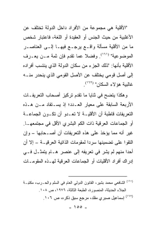 ‫"ﺍﻷﻗﻠﻴﺔ ﻫﻲ ﻤﺠﻤﻭﻋﺔ ﻤﻥ ﺍﻷﻓﺭﺍﺩ ﺩﺍﺨل ﺍﻟﺩﻭﻟﺔ ﺘﺨﺘﻠﻑ ﻋﻥ‬
‫ﺍﻷﻏﻠﺒﻴﺔ ﻤﻥ ﺤﻴﺙ ﺍﻟﺠﻨﺱ ﺃﻭ ﺍﻟﻌﻘﻴﺩﺓ ﺃﻭ ﺍﻟﻠﻐﺔ، ﻓﺎﻋﺘﺒﺎﺭ ﺸﺨﺹ‬
‫ﻤﺎ ﻤﻥ ﺍﻷﻗﻠﻴﺔ ﻤﺴﺄﻟﺔ ﻭﺍﻗـﻊ ﻴﺭﺠـﻊ ﻓﻴﻬـﺎ ﺇﻟـﻰ ﺍﻟﻌﻨﺎﺼـﺭ‬
‫ﺍﻟﻤﻭﻀﻭﻋﻴﺔ" )١٦١(. ﻭﻓﻀﻼ ﻋﻤﺎ ﺘﻘﺩﻡ ﻓﺈﻥ ﺜﻤﺔ ﻤـﻥ ﻴﻌـﺭﻑ‬
                           ‫ﹰ‬
‫ﺍﻷﻗﻠﻴﺔ ﺒﺄﻨﻬﺎ: "ﺫﻟﻙ ﺍﻟﺠﺯﺀ ﻤﻥ ﺴﻜﺎﻥ ﺍﻟﺩﻭﻟﺔ ﺍﻟﺫﻱ ﻴﻨﺘﺴﺏ ﺃﻓﺭﺍﺩﻩ‬
‫ﺇﻟﻰ ﺃﺼل ﻗﻭﻤﻲ ﻴﺨﺘﻠﻑ ﻋﻥ ﺍﻷﺼل ﺍﻟﻘﻭﻤﻲ ﺍﻟﺫﻱ ﻴﻨﺤﺩﺭ ﻤﻨـﻪ‬
                                     ‫ﻏﺎﻟﺒﻴﺔ ﻫﺅﻻﺀ ﺍﻟﺴﻜﺎﻥ" )٢٦١(.‬
‫ﻭﻫﻜﺫﺍ ﻴﺘﻀﺢ ﻓﻲ ﺜﻨﺎﻴﺎ ﻤﺎ ﺘﻘﺩﻡ ﺘﺭﻜﻴﺯ ﺃﺼﺤﺎﺏ ﺍﻟﺘﻌﺭﻴﻔـﺎﺕ‬
‫ﺍﻷﺭﺒﻌﺔ ﺍﻟﺴﺎﺒﻘﺔ ﻋﻠﻰ ﻤﻌﻴﺎﺭ ﺍﻟﻌـﺩﺩ؛ ﺇﺫ ﻴﺴـﺘﻔﺎﺩ ﻤـﻥ ﻫـﺫﻩ‬
‫ﺍﻟﺘﻌﺭﻴﻔﺎﺕ ﻗﺎﻁﺒﺔ ﺃﻥ ﺍﻷﻗﻠﻴـﺔ ﻻ ﺘﻌـﺩﻭ ﺃﻥ ﺘﻜـﻭﻥ ﺍﻟﺠﻤﺎﻋـﺔ‬
‫ﺃﻭ ﺍﻟﺠﻤﺎﻋﺎﺕ ﺍﻟﻌﺭﻗﻴﺔ ﺫﺍﺕ ﺍﻟﻜﻡ ﺍﻟﺒﺸﺭﻱ ﺍﻷﻗل ﻓﻲ ﻤﺠﺘﻤﻌﻬـﺎ.‬
‫ﻏﻴﺭ ﺃﻨﻪ ﻤﻤﺎ ﻴﺅﺨﺫ ﻋﻠﻰ ﻫﺫﻩ ﺍﻟﺘﻌﺭﻴﻔﺎﺕ ﺃﻥ ﺃﺼـﺤﺎﺒﻬﺎ – ﻭﺇﻥ‬
‫ﺍﻟﺘﻘﻭﺍ ﻋﻠﻰ ﺘﻀﻤﻴﻨﻬﺎ ﺴﺭ ‪‬ﺍ ﻟﻤﻘﻭﻤﺎﺕ ﺍﻟﺫﺍﺘﻴﺔ ﺍﻟﻌﺭﻗﻴـﺔ – ﺇﻻ ﺃﻥ‬
                                  ‫ﺩ‬
‫ﺃﺤ ‪‬ﺍ ﻤﻨﻬﻡ ﻟﻡ ﻴﺸﺭ ﻓﻲ ﺘﻌﺭﻴﻔﻪ ﺇﻟﻰ ﻋﻨﺼﺭ ﻫـﺎﻡ ﻴﺘﻤﺜـل ﻓـﻲ‬
                                                ‫ﺩ‬
‫ﺇﺩﺭﺍﻙ ﺃﻓﺭﺍﺩ ﺍﻷﻗﻠﻴﺎﺕ ﺃﻭ ﺍﻟﺠﻤﺎﻋﺎﺕ ﺍﻟﻌﺭﻗﻴﺔ ﻟﻬـﺫﻩ ﺍﻟﻤﻘﻭﻤـﺎﺕ‬


                                                                   ‫)١٦١(‬
‫ﺍﻟﺸﺎﻓﻌﻲ ﻤﺤﻤﺩ ﺒﺸﻴﺭ، ﺍﻟﻘﺎﻨﻭﻥ ﺍﻟﺩﻭﻟﻲ ﺍﻟﻌﺎﻡ ﻓﻲ ﺍﻟﺴﻠﻡ ﻭﺍﻟﺤـﺭﺏ، ﻤﻜﺘﺒـﺔ‬
         ‫ﺍﻟﺠﻼﺀ ﺍﻟﺤﺩﻴﺜﺔ، ﺍﻟﻤﻨﺼﻭﺭﺓ، ﺍﻟﻁﺒﻌﺔ ﺍﻟﺜﺎﻟﺜﺔ، ٦٧٩١، ﺹ ٨٠١.‬
                                                                   ‫)٢٦١(‬
            ‫ﺇﺴﻤﺎﻋﻴل ﺼﺒﺭﻱ ﻤﻘﻠﺩ، ﻤﺭﺠﻊ ﺴﺒﻕ ﺫﻜﺭﻩ، ﺹ ٦٠١.‬
                            ‫- ٥٥١ -‬
 