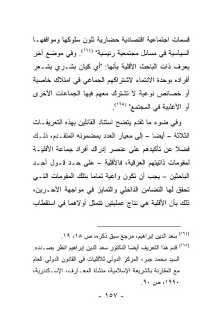 ‫ﻗﺴﻤﺎﺕ ﺍﺠﺘﻤﺎﻋﻴﺔ ﺍﻗﺘﺼﺎﺩﻴﺔ ﺤﻀﺎﺭﻴﺔ ﺘﻠﻭﻥ ﺴﻠﻭﻜﻬﺎ ﻭﻤﻭﺍﻗﻔﻬـﺎ‬
‫ﺍﻟﺴﻴﺎﺴﻴﺔ ﻓﻲ ﻤﺴﺎﺌل ﻤﺠﺘﻤﻌﻴﺔ ﺭﺌﻴﺴﻴﺔ" )٤٦١(. ﻭﻓﻲ ﻤﻭﻀﻊ ﺁﺨﺭ‬
‫ﻴﻌﺭﻑ ﺫﺍﺕ ﺍﻟﺒﺎﺤﺙ ﺍﻷﻗﻠﻴﺔ ﺒﺄﻨﻬﺎ: "ﺃﻱ ﻜﻴﺎﻥ ﺒﺸـﺭﻱ ﻴﺸـﻌﺭ‬
‫ﺃﻓﺭﺍﺩﻩ ﺒﻭﺤﺩﺓ ﺍﻻﻨﺘﻤﺎﺀ ﻻﺸﺘﺭﺍﻜﻬﻡ ﺍﻟﺠﻤﺎﻋﻲ ﻓﻲ ﺍﻤﺘﻼﻙ ﺨﺎﺼﻴﺔ‬
‫ﺃﻭ ﺨﺼﺎﺌﺹ ﻨﻭﻋﻴﺔ ﻻ ﺘﺸﺘﺭﻙ ﻤﻌﻬﻡ ﻓﻴﻬﺎ ﺍﻟﺠﻤﺎﻋﺎﺕ ﺍﻷﺨﺭﻯ‬
                                 ‫ﺃﻭ ﺍﻷﻏﻠﺒﻴﺔ ﻓﻲ ﺍﻟﻤﺠﺘﻤﻊ" )٥٦١(.‬
‫ﻭﻓﻲ ﻀﻭﺀ ﻤﺎ ﺘﻘﺩﻡ ﻴﺘﻀﺢ ﺍﺴﺘﻨﺎﺩ ﺍﻟﻘﺎﺌﻠﻴﻥ ﺒﻬﺫﻩ ﺍﻟﺘﻌﺭﻴﻔـﺎﺕ‬
‫ﺍﻟﺜﻼﺜﺔ – ﺃﻴ ‪‬ﺎ – ﺇﻟﻰ ﻤﻌﻴﺎﺭ ﺍﻟﻌﺩﺩ ﺒﻤﻀﻤﻭﻨﻪ ﺍﻟﻤﺘﻘـﺩﻡ، ﺫﻟـﻙ‬
                                          ‫ﻀ‬
‫ﻓﻀﻼ ﻋﻥ ﺘﺄﻜﻴﺩﻫﻡ ﻋﻠﻰ ﻋﻨﺼﺭ ﺇﺩﺭﺍﻙ ﺃﻓﺭﺍﺩ ﺠﻤﺎﻋﺔ ﺍﻷﻗﻠﻴـﺔ‬
                                              ‫ﹰ‬
‫ﻟﻤﻘﻭﻤﺎﺕ ﺫﺍﺘﻴﺘﻬﻡ ﺍﻟﻌﺭﻗﻴﺔ، ﻓﺎﻷﻗﻠﻴﺔ – ﻋﻠﻰ ﺤـﺩ ﻗـﻭل ﺃﺤـﺩ‬
‫ﺍﻟﺒﺎﺤﺜﻴﻥ – ﻴﺠﺏ ﺃﻥ ﺘﻜﻭﻥ ﻭﺍﻋﻴﺔ ﺘﻤﺎ ‪‬ﺎ ﺒﺘﻠﻙ ﺍﻟﻤﻘﻭﻤﺎﺕ ﺍﻟﺘـﻲ‬
                     ‫ﻤ‬
‫ﺘﺤﻘﻕ ﻟﻬﺎ ﺍﻟﺘﻀﺎﻤﻥ ﺍﻟﺩﺍﺨﻠﻲ ﻭﺍﻟﺘﻤﺎﻴﺯ ﻓﻲ ﻤﻭﺍﺠﻬﺔ ﺍﻵﺨـﺭﻴﻥ،‬
‫ﺫﻟﻙ ﺒﺄﻥ ﺍﻷﻗﻠﻴﺔ ﻫﻲ ﻨﺘﺎﺝ ﻋﻤﻠﻴﺘﻴﻥ ﺘﺘﻤﺜل ﺃﻭﻻﻫﻤﺎ ﻓﻲ ﺍﺴﺘﻘﻁﺎﺏ‬


                                                               ‫)٤٦١(‬
           ‫ﺴﻌﺩ ﺍﻟﺩﻴﻥ ﺇﺒﺭﺍﻫﻴﻡ، ﻤﺭﺠﻊ ﺴﺒﻕ ﺫﻜﺭﻩ، ﺹ ٨١، ٩١.‬
                                                               ‫)٥٦١(‬
‫ﻗﺩﻡ ﻫﺫﺍ ﺍﻟﺘﻌﺭﻴﻑ ﺃﻴ ‪‬ﺎ ﺍﻟﺩﻜﺘﻭﺭ ﺴﻌﺩ ﺍﻟﺩﻴﻥ ﺇﺒﺭﺍﻫﻴﻡ ﺍﻨﻅﺭ ﺒﺼـﺩﺩﻩ:‬
                                        ‫ﻀ‬
‫ﺍﻟﺴﻴﺩ ﻤﺤﻤﺩ ﺠﺒﺭ، ﺍﻟﻤﺭﻜﺯ ﺍﻟﺩﻭﻟﻲ ﻟﻸﻗﻠﻴﺎﺕ ﻓﻲ ﺍﻟﻘﺎﻨﻭﻥ ﺍﻟﺩﻭﻟﻲ ﺍﻟﻌﺎﻡ‬
‫ﻤﻊ ﺍﻟﻤﻘﺎﺭﻨﺔ ﺒﺎﻟﺸﺭﻴﻌﺔ ﺍﻹﺴﻼﻤﻴﺔ، ﻤﻨﺸﺄﺓ ﺍﻟﻤﻌـﺎﺭﻑ، ﺍﻹﺴـﻜﻨﺩﺭﻴﺔ،‬
                                             ‫٠٩٩١، ﺹ ٠٩.‬
                           ‫- ٧٥١ -‬
 