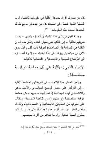 ‫ﻜل ﻤﻥ ﻴﺸﺎﺭﻙ ﺃﻓﺭﺍﺩ ﺠﻤﺎﻋﺔ ﺍﻷﻗﻠﻴﺔ ﻓﻲ ﻤﻘﻭﻤﺎﺕ ﺫﺍﺘﻴﺘﻬﺎ، ﺃﻤـﺎ‬
‫ﺍﻟﻌﻤﻠﻴﺔ ﺍﻟﺜﺎﻨﻴﺔ ﻓﺘﺘﻤﺜل ﻓﻲ ﺍﺴﺘﺒﻌﺎﺩ ﻜل ﻤﻥ ﻴﺘﺒـﺎﻴﻥ ﻤـﻊ ﺘﻠـﻙ‬
                          ‫ﺍﻟﺠﻤﺎﻋﺔ ﺒﺼﺩﺩ ﻫﺫﻩ ﺍﻟﻤﻘﻭﻤﺎﺕ )٦٦١(.‬
‫ﻭﺠﻤﻠﺔ ﺍﻟﻘﻭل ﻓﻲ ﺸﺄﻥ ﻫﺫﺍ ﺍﻻﺘﺠﺎﻩ ﺃﻥ ﺃﻨﺼﺎﺭﻩ ﻴﻨﺤﻭﻥ – ﺒﺼﺩﺩ‬
‫ﺘﻌﺭﻴﻔﻬﻡ ﻟﻸﻗﻠﻴﺔ – ﺇﻟﻰ ﺍﻟﺘﺄﻜﻴﺩ ﻋﻠﻰ ﻤﻌﻴﺎﺭ ﺍﻟﻌﺩﺩ، ﻭﺍﻟﺫﻱ ﻤﻔـﺎﺩﻩ ﺃﻥ‬
‫ﺍﻷﻗﻠﻴﺔ ﻫﻲ ﺍﻟﺠﻤﺎﻋﺔ )ﺃﻭ ﺍﻟﺠﻤﺎﻋﺎﺕ( ﺍﻟﻌﺭﻗﻴﺔ ﺫﺍﺕ ﺍﻟﻜـﻡ ﺍﻟﺒﺸـﺭﻱ‬
‫ﺍﻷﻗل ﻓﻲ ﻤﺠﺘﻤﻌﻬﺎ. ﻭﻴﺅﺨﺫ ﻋﻠﻰ ﻫﺫﺍ ﺍﻻﺘﺠﺎﻩ ﻋﺩﻡ ﺇﺸﺎﺭﺓ ﺃﻨﺼـﺎﺭﻩ‬
      ‫ﺇﻟﻰ ﺍﻷﻭﻀﺎﻉ ﺍﻟﺴﻴﺎﺴﻴﺔ ﻭﺍﻻﺠﺘﻤﺎﻋﻴﺔ ﻭﺍﻻﻗﺘﺼﺎﺩﻴﺔ ﻟﻸﻗﻠﻴﺎﺕ.‬

‫ﺍﻻﺘﺠﺎﻩ ﺍﻟﺜﺎﻨﻲ: ﺍﻷﻗﻠﻴﺔ ﻫﻲ ﻜل ﺠﻤﺎﻋﺔ ﻋﺭﻗﻴـﺔ‬
                                                ‫ﻤﺴﺘﻀﻌﻔﺔ:‬
‫ﻭﻴﻨﺤﻭ ﺃﻨﺼﺎﺭ ﻫﺫﺍ ﺍﻻﺘﺠﺎﻩ – ﻓﻲ ﺘﻌﺭﻴﻔﺎﺘﻬﻡ ﻟﺠﻤﺎﻋﺔ ﺍﻷﻗﻠﻴﺔ‬
‫– ﺇﻟﻰ ﺍﻟﺘﺭﻜﻴﺯ ﻋﻠﻰ ﻤﻌﻴﺎﺭ ﺍﻟﻭﻀﻊ ﺍﻟﺴﻴﺎﺴـﻲ ﻭﺍﻻﺠﺘﻤـﺎﻋﻲ‬
‫ﻭﺍﻻﻗﺘﺼﺎﺩﻱ ﻟﻬﺫﻩ ﺍﻟﺠﻤﺎﻋﺔ؛ ﺇﺫ ﺘﻌﺩ ﺃﻗﻠﻴﺔ – ﻟﺩﻴﻬﻡ – ﻜل ﺠﻤﺎﻋﺔ‬
‫ﻋﺭﻗﻴﺔ ﻤﺴﺘﻀﻌﻔﺔ )ﺃﻭ ﻤﻘﻬﻭﺭﺓ( ﻤﻥ ﺍﻟﻨﺎﺤﻴﺔ ﺍﻟﺴﻴﺎﺴﻴﺔ، ﻭﻤﻔﺘﺄﺕ‬
‫ﻋﻠﻰ ﺤﻘﻭﻗﻬﺎ ﻤﻥ ﺍﻟﻨﺎﺤﻴﺘﻴﻥ ﺍﻻﺠﺘﻤﺎﻋﻴﺔ ﻭﺍﻻﻗﺘﺼـﺎﺩﻴﺔ، ﻭﺫﻟـﻙ‬
‫ﺒﻐﺽ ﺍﻟﻨﻅﺭ ﻋﻥ ﻋﺩﺩ ﺃﻓﺭﺍﺩ ﻫﺫﻩ ﺍﻟﺠﻤﺎﻋﺔ، ﺤﺘﻰ ﻭﻟـﻭ ﻜـﺎﻨﻭﺍ‬
      ‫ﻴﻤﺜﻠﻭﻥ ﺃﻏﻠﺒﻴﺔ ﻋﺩﺩﻴﺔ ﺇﺯﺍﺀ ﻤﺎ ﻋﺩﺍﻫﻡ ﻤﻥ ﺃﻓﺭﺍﺩ ﻤﺠﺘﻤﻌﻬﻡ.‬

                                                              ‫)٦٦١(‬
     ‫ﺍﻨﻅﺭ ﻓﻲ ﻫﺫﺍ ﺍﻟﻤﻀﻤﻭﻥ: ﻨﻴﻔﻴﻥ ﻤﺴﻌﺩ، ﻤﺭﺠﻊ ﺴﺒﻕ ﺫﻜﺭﻩ، ﺹ )ﺩ(.‬

                          ‫- ٨٥١ -‬
 