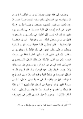 ‫ﻭﻴﻨﺘﺴﺏ ﺇﻟﻰ ﻫﺫﺍ ﺍﻻﺘﺠﺎﻩ ﺒﺼﺩﺩ ﺘﻌﺭﻴـﻑ ﺍﻷﻗﻠﻴـﺔ ﻓﺭﻴـﻕ‬
‫ﻻ ﻴﺴﺘﻬﺎﻥ ﺒﻪ ﻤﻥ ﺍﻟﻤﺸﺘﻐﻠﻴﻥ ﺒﺎﻟﺩﺭﺍﺴﺎﺕ ﺍﻻﺠﺘﻤﺎﻋﻴـﺔ، ﻓﻀـﻼ‬
‫ﹰ‬
‫ﻋﻥ ﺍﻟﻌﺩﻴﺩ ﻤﻥ ﻓﻘﻬﺎﺀ ﺍﻟﻘﺎﻨﻭﻥ، ﻭﺘﺘﻠﺨﺹ ﻭﺠﻬـﺔ ﻨﻅـﺭ ﻫـﺫﺍ‬
‫ﺍﻟﻔﺭﻴﻕ ﻓﻲ ﺃﻨﻪ: )ﻟﻴﺴﺕ ﻜل ﺃﻗﻠﻴﺔ ﻋﺩﺩﻴـﺔ ﻫـﻲ ﺒﺎﻟﻀـﺭﻭﺭﺓ‬
‫ﻤﻘﻬﻭﺭﺓ، ﻜﻤﺎ ﺃﻨﻪ ﻟﻴﺴﺕ ﻜل ﺃﻏﻠﺒﻴﺔ ﻫﻲ ﺒﺎﻟﻀـﺭﻭﺭﺓ ﻗـﺎﻫﺭﺓ،‬
‫ﻓﺎﻷﻭﺭﺒﻴﻭﻥ ﻓﻲ ﻤﻌﻅﻡ ﺃﻗﻁﺎﺭ ﺁﺴﻴﺎ ﻭﺇﻓﺭﻴﻘﻴﺎ – ﺇﺒـﺎﻥ ﺍﻟﺤﻘﺒـﺔ‬
‫ﺍﻻﺴﺘﻌﻤﺎﺭﻴﺔ – ﻜﺎﻨﻭﺍ ﻴﻤﺜﻠﻭﻥ ﺃﻗﻠﻴﺔ ﻋﺩﺩﻴﺔ، ﺒﻴـﺩ ﺃﻨﻬـﻡ ﻜـﺎﻨﻭﺍ‬
‫ﻴﺴﻴﻁﺭﻭﻥ ﻋﻠﻰ ﻤﻘﺎﻟﻴﺩ ﺍﻷﻤﻭﺭ ﻓﻲ ﺘﻠﻙ ﺍﻷﻗﻁـﺎﺭ، ﻭﻴﻘﻬـﺭﻭﻥ‬
‫ﺴﻜﺎﻨﻬﺎ ﺍﻷﺼﻠﻴﻴﻥ ﺍﻟﺫﻴﻥ ﻜﺎﻨﻭﺍ ﻴﻤﺜﻠﻭﻥ ﺃﻏﻠﺒﻴﺔ ﻓﺎﺌﻘﺔ ﻤﻥ ﺤﻴـﺙ‬
‫ﺍﻟﻌﺩﺩ، ﻭﻟﻌل ﻤﻥ ﺃﻅﻬﺭ ﺍﻷﻤﺜﻠﺔ ﻋﻠﻰ ﺫﻟﻙ ﺍﻟﺸﻜل ﺍﻻﺴـﺘﻌﻤﺎﺭﻱ‬
‫ﺍﻟﺫﻱ ﻜﺎﻥ ﻗﺎﺌ ‪‬ﺎ ﻓﻲ ﻜل ﻤﻥ ﺍﻟﺠﺯﺍﺌﺭ، ﻭﺯﻴﻤﺒﺎﺒﻭﻱ )ﺭﻭﺩﻴﺴـﻴﺎ(،‬
                                         ‫ﻤ‬
‫ﻭﻜﺫﺍ ﺠﻨﻭﺏ ﺇﻓﺭﻴﻘﻴﺎ )ﺇﻟﻰ ﻋﻬﺩ ﻗﺭﻴﺏ(، ﻭﻗﺩ ﻜﺎﻥ ﻗـﻭﺍﻡ ﺫﻟـﻙ‬
‫ﺍﻟﺸﻜل ﺍﻻﺴﺘﻌﻤﺎﺭﻱ ﺘﺴﻠﻁ ﺃﻗﻠﻴﺔ ﻭﺍﻓﺩﺓ ﺃﺼـﻼ ﻤـﻥ ﺍﻟﺨـﺎﺭﺝ‬
            ‫ﹰ‬
‫ﺍﺴﺘﻭﻁﻨﺕ ﺍﻷﺭﺽ ﺒﺎﻟﻘﻭﺓ، ﺃﻭ ﻓﻲ ﺤﻤﺎﻴﺔ ﺠﻴﺵ ﺍﺤﺘﻼل، ﺘﻤﺎﺭﺱ‬
‫ﻭﻫﻜﺫﺍ‬   ‫)٧٦١(‬
                ‫ﺴﻴﺎﺴﺔ ﺍﻟﻘﻬﺭ ﺇﺯﺍﺀ ﺍﻷﻏﻠﺒﻴﺔ ﻤﻥ ﺍﻟﺴﻜﺎﻥ ﺍﻷﺼﻠﻴﻴﻥ(‬
‫ﻓﺎﺭﺘﺒﺎ ﹰﺎ ﺒﻤﺎ ﺘﻘﺩﻡ ﺭﺍﺡ ﺃﻨﺼﺎﺭ ﻫﺫﺍ ﺍﻻﺘﺠﺎﻩ ﻤﻥ ﺍﻟﺒﺎﺤﺜﻴﻥ – ﻜﻤﺎ‬
                                                 ‫ﻁ‬
‫ﺃﺴﻠﻔﻨﺎ ﺍﻹﺸﺎﺭﺓ – ﻴﻨﺒﺫﻭﻥ ﺍﻟﻤﻌﻴﺎﺭ ﺍﻟﻌﺩﺩﻱ ﺍﻟﻜﻤﻲ ﻓﻲ ﺘﻌﺭﻴـﻑ‬


                                                                   ‫)٧٦١(‬
    ‫ﺍﻨﻅﺭ ﻓﻲ ﻫﺫﺍ ﺍﻟﻤﻀﻤﻭﻥ: ﺴﻌﺩ ﺍﻟﺩﻴﻥ ﺇﺒﺭﺍﻫﻴﻡ، ﻤﺭﺠﻊ ﺴﺒﻕ ﺫﻜﺭﻩ، ﺹ ٨٢.‬

                           ‫- ٩٥١ -‬
 