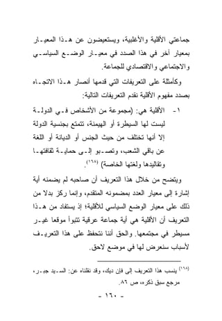 ‫ﺠﻤﺎﻋﺘﻲ ﺍﻷﻗﻠﻴﺔ ﻭﺍﻷﻏﻠﺒﻴﺔ، ﻭﻴﺴﺘﻌﻴﻀﻭﻥ ﻋﻥ ﻫـﺫﺍ ﺍﻟﻤﻌﻴـﺎﺭ‬
‫ﺒﻤﻌﻴﺎﺭ ﺁﺨﺭ ﻓﻲ ﻫﺫﺍ ﺍﻟﺼﺩﺩ ﻓﻲ ﻤﻌﻴـﺎﺭ ﺍﻟﻭﻀـﻊ ﺍﻟﺴﻴﺎﺴـﻲ‬
                           ‫ﻭﺍﻻﺠﺘﻤﺎﻋﻲ ﻭﺍﻻﻗﺘﺼﺎﺩﻱ ﻟﻠﺠﻤﺎﻋﺔ.‬
‫ﻭﻜﺄﻤﺜﻠﺔ ﻋﻠﻰ ﺍﻟﺘﻌﺭﻴﻔﺎﺕ ﺍﻟﺘﻲ ﻗﺩﻤﻬﺎ ﺃﻨﺼﺎﺭ ﻫـﺫﺍ ﺍﻻﺘﺠـﺎﻩ‬
                   ‫ﺒﺼﺩﺩ ﻤﻔﻬﻭﻡ ﺍﻷﻗﻠﻴﺔ ﻨﻘﺩﻡ ﺍﻟﺘﻌﺭﻴﻔﺎﺕ ﺍﻟﺘﺎﻟﻴﺔ:‬
‫١- ﺍﻷﻗﻠﻴﺔ ﻫﻲ: )ﻤﺠﻤﻭﻋﺔ ﻤﻥ ﺍﻷﺸﺨﺎﺹ ﻓـﻲ ﺍﻟﺩﻭﻟـﺔ‬
‫ﻟﻴﺴﺕ ﻟﻬﺎ ﺍﻟﺴﻴﻁﺭﺓ ﺃﻭ ﺍﻟﻬﻴﻤﻨﺔ، ﺘﺘﻤﺘﻊ ﺒﺠﻨﺴﻴﺔ ﺍﻟﺩﻭﻟﺔ‬
‫ﺇﻻ ﺃﻨﻬﺎ ﺘﺨﺘﻠﻑ ﻤﻥ ﺤﻴﺙ ﺍﻟﺠﻨﺱ ﺃﻭ ﺍﻟﺩﻴﺎﻨﺔ ﺃﻭ ﺍﻟﻠﻐﺔ‬
‫ﻋﻥ ﺒﺎﻗﻲ ﺍﻟﺸﻌﺏ، ﻭﺘﺼـﺒﻭ ﺇﻟـﻰ ﺤﻤﺎﻴـﺔ ﺜﻘﺎﻓﺘﻬـﺎ‬
                    ‫ﻭﺘﻘﺎﻟﻴﺩﻫﺎ ﻭﻟﻐﺘﻬﺎ ﺍﻟﺨﺎﺼﺔ( )٨٦١(.‬
‫ﻭﻴﺘﻀﺢ ﻤﻥ ﺨﻼل ﻫﺫﺍ ﺍﻟﺘﻌﺭﻴﻑ ﺃﻥ ﺼﺎﺤﺒﻪ ﻟﻡ ﻴﻀﻤﻨﻪ ﺃﻴﺔ‬
‫ﺇﺸﺎﺭﺓ ﺇﻟﻰ ﻤﻌﻴﺎﺭ ﺍﻟﻌﺩﺩ ﺒﻤﻀﻤﻭﻨﻪ ﺍﻟﻤﺘﻘﺩﻡ، ﻭﺇﻨﻤﺎ ﺭﻜﺯ ﺒﺩﻻ ﻤﻥ‬
   ‫ﹰ‬
‫ﺫﻟﻙ ﻋﻠﻰ ﻤﻌﻴﺎﺭ ﺍﻟﻭﻀﻊ ﺍﻟﺴﻴﺎﺴﻲ ﻟﻸﻗﻠﻴﺔ؛ ﺇﺫ ﻴﺴﺘﻔﺎﺩ ﻤﻥ ﻫـﺫﺍ‬
‫ﺍﻟﺘﻌﺭﻴﻑ ﺃﻥ ﺍﻷﻗﻠﻴﺔ ﻫﻲ ﺃﻴﺔ ﺠﻤﺎﻋﺔ ﻋﺭﻗﻴﺔ ﺘﺘﺒﻭﺃ ﻤﻭﻗ ‪‬ﺎ ﻏﻴـﺭ‬
      ‫ﻌ‬
‫ﻤﺴﻴﻁﺭ ﻓﻲ ﻤﺠﺘﻤﻌﻬﺎ. ﻭﺍﻟﺤﻕ ﺃﻨﻨﺎ ﻨﺘﺤﻔﻅ ﻋﻠﻰ ﻫﺫﺍ ﺍﻟﺘﻌﺭﻴـﻑ‬
                      ‫ﻷﺴﺒﺎﺏ ﺴﻨﻌﺭﺽ ﻟﻬﺎ ﻓﻲ ﻤﻭﻀﻊ ﻻﺤﻕ.‬

                                                            ‫)٨٦١(‬
‫ﻴﻨﺴﺏ ﻫﺫﺍ ﺍﻟﺘﻌﺭﻴﻑ ﺇﻟﻰ ﻓﺈﻥ ﺩﻴﻙ، ﻭﻗﺩ ﻨﻘﻠﻨﺎﻩ ﻋﻥ: ﺍﻟﺴـﻴﺩ ﺠﺒـﺭ،‬
                                 ‫ﻤﺭﺠﻊ ﺴﺒﻕ ﺫﻜﺭﻩ، ﺹ ٦٨.‬
                         ‫- ٠٦١ -‬
 