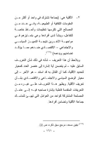 ‫٢- ﺍﻷﻗﻠﻴﺔ ﻫﻲ: )ﺠﻤﺎﻋﺔ ﺘﺸﺘﺭﻙ ﻓﻲ ﻭﺍﺤﺩ ﺃﻭ ﺃﻜﺜﺭ ﻤـﻥ‬
‫ﺍﻟﻤﻘﻭﻤﺎﺕ ﺍﻟﺜﻘﺎﻓﻴﺔ ﺃﻭ ﺍﻟﻁﺒﻴﻌﻴـﺔ، ﻭﻓـﻲ ﻋـﺩﺩ ﻤـﻥ‬
‫ﺍﻟﻤﺼﺎﻟﺢ ﺍﻟﺘﻲ ﺘﻜﺭﺴﻬﺎ ﺘﻨﻅﻴﻤﺎﺕ ﻭﺃﻨﻤـﺎﻁ ﺨﺎﺼـﺔ‬
‫ﻟﻠﺘﻔﺎﻋل، ﻭﻴﻨﺸﺄ ﻟﺩﻯ ﺃﻓﺭﺍﺩﻫﺎ ﻭﻋﻲ ﺒﺘﻤـﺎﻴﺯﻫﻡ ﻓـﻲ‬
‫ـﻲ‬
 ‫ـﺯ ﺍﻟﺴﻴﺎﺴـ‬
          ‫ـﺔ ﺍﻟﺘﻤﻴﻴـ‬
                   ‫ـﺭﻴﻥ ﻨﺘﻴﺠـ‬
                            ‫ـﺔ ﺍﻵﺨـ‬
                                  ‫ﻤﻭﺍﺠﻬـ‬
‫ﻭﺍﻻﺠﺘﻤﺎﻋﻲ – ﺍﻻﻗﺘﺼـﺎﺩﻱ ﻀـﺩﻫﻡ ﻤﻤـﺎ ﻴﺅﻜـﺩ‬
                        ‫ﺘﻀﺎﻤﻨﻬﻡ ﻭﻴﺩﻋﻤﻪ( )٩٦١(.‬
‫ﻭﻴﻼﺤﻅ ﺃﻥ ﻫﺫﺍ ﺍﻟﺘﻌﺭﻴﻑ – ﺸﺄﻨﻪ ﻓﻲ ﺫﻟﻙ ﺸﺄﻥ ﺍﻟﺘﻌﺭﻴـﻑ‬
‫ﺍﻟﺴﺎﺒﻕ ﻋﻠﻴﻪ – ﻟﻡ ﻴﺘﻀﻤﻥ ﺃﻴﺔ ﺇﺸﺎﺭﺓ ﺇﻟﻰ ﻋﻨﺼﺭ ﺍﻟﻌﺩﺩ ﻜﻤﻌﻴﺎﺭ‬
‫ﻟﺘﺤﺩﻴﺩ ﺍﻷﻗﻠﻴﺔ، ﻜﻤﺎ ﺃﻥ ﺍﻟﻘﺎﺌل ﺒﻪ ﻗﺩ ﺍﺴﺘﻨﺩ – ﻫﻭ ﺍﻵﺨﺭ – ﺇﻟﻰ‬
‫ﻤﻌﻴﺎﺭ ﺍﻟﻭﻀﻊ ﺍﻟﺴﻴﺎﺴﻲ ﻭﺍﻻﺠﺘﻤـﺎﻋﻲ ﻭﺍﻻﻗﺘﺼـﺎﺩﻱ ﺒﺸـﺄﻥ‬
‫ﺘﻌﺭﻴﻑ ﺍﻷﻗﻠﻴﺔ. ﻭﻴﻅﻬﺭ ﻫـﺫﺍ ﺍﻟﺘﻌﺭﻴـﻑ ﻋﻠـﻰ ﻏﻴـﺭﻩ ﻤـﻥ‬
‫ﺍﻟﺘﻌﺭﻴﻔﺎﺕ ﺍﻟﻤﺘﻘﺩﻤﺔ ﻗﺎﻁﺒﺔ ﺒﺈﺸﺎﺭﺓ ﺼﺎﺤﺒﻪ ﻓﻴـﻪ ﺇﻟـﻰ ﻋﺎﻤـل‬
‫ﺍﻟﻤﺼﻠﺤﺔ ﺍﻟﻤﺸﺘﺭﻜﺔ ﻜﻭﺍﺤﺩ ﻤﻥ ﺍﻟﻌﻭﺍﻤل ﺍﻟﺘﻲ ﺘﻬﻴـﺊ ﻟﺘﻤﺎﺴـﻙ‬
                          ‫ﺠﻤﺎﻋﺔ ﺍﻷﻗﻠﻴﺔ ﻭﺘﻀﺎﻤﻥ ﺃﻓﺭﺍﺩﻫﺎ.‬




                                                       ‫)٩٦١(‬
                   ‫ﻨﻴﻔﻴﻥ ﻤﺴﻌﺩ، ﻤﺭﺠﻊ ﺴﺒﻕ ﺫﻜﺭﻩ، ﺹ )ﺩ(.‬
                       ‫- ١٦١ -‬
 