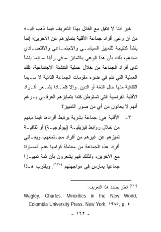 ‫ﻏﻴﺭ ﺃﻨﻨﺎ ﻻ ﻨﺘﻔﻕ ﻤﻊ ﺍﻟﻘﺎﺌل ﺒﻬﺫﺍ ﺍﻟﺘﻌﺭﻴﻑ ﻓﻴﻤﺎ ﺫﻫﺏ ﺇﻟﻴـﻪ‬
‫ﻤﻥ ﺃﻥ ﻭﻋﻲ ﺃﻓﺭﺍﺩ ﺠﻤﺎﻋﺔ ﺍﻷﻗﻠﻴﺔ ﺒﺘﻤﺎﻴﺯﻫﻡ ﻋﻥ ﺍﻵﺨﺭﻴﻥ؛ ﺇﻨﻤﺎ‬
‫ﻴﻨﺸﺄ ﻜﻨﺘﻴﺠﺔ ﻟﻠﺘﻤﻴﻴﺯ ﺍﻟﺴﻴﺎﺴـﻲ ﻭﺍﻻﺠﺘﻤـﺎﻋﻲ ﻭﺍﻻﻗﺘﺼـﺎﺩﻱ‬
‫ﻀﺩﻫﻡ، ﺫﻟﻙ ﺒﺄﻥ ﻫﺫﺍ ﺍﻟﻭﻋﻲ ﺒﺎﻟﺘﻤﺎﻴﺯ – ﻓﻲ ﺭﺃﻴﻨﺎ – ﺇﻨﻤﺎ ﻴﻨﺸﺄ‬
‫ﻟﺩﻯ ﺃﻓﺭﺍﺩ ﺍﻟﺠﻤﺎﻋﺔ ﻤﻥ ﺨﻼل ﻋﻤﻠﻴﺔ ﺍﻟﺘﻨﺸﺌﺔ ﺍﻻﺠﺘﻤﺎﻋﻴﺔ، ﺘﻠﻙ‬
‫ﺍﻟﻌﻤﻠﻴﺔ ﺍﻟﺘﻲ ﺘﺘﻡ ﻓﻲ ﻀﻭﺀ ﻤﻘﻭﻤﺎﺕ ﺍﻟﺠﻤﺎﻋﺔ ﺍﻟﺫﺍﺘﻴﺔ ﻻ ﺴـﻴﻤﺎ‬
‫ﺍﻟﺜﻘﺎﻓﻴﺔ ﻤﻨﻬﺎ ﺤﺎل ﺍﻟﻠﻐﺔ ﺃﻭ ﺍﻟﺩﻴﻥ. ﻭﺇﻻ ﻓﻠﻤـﺎﺫﺍ ﻴﺸـﻌﺭ ﺃﻓـﺭﺍﺩ‬
‫ﺍﻷﻗﻠﻴﺔ ﺍﻟﻔﺭﻨﺴﻴﺔ ﺍﻟﺘﻲ ﺘﺴﺘﻭﻁﻥ ﻜﻨﺩﺍ ﺒﺘﻤﺎﻴﺯﻫﻡ ﺍﻟﻌﺭﻗـﻲ ﺒـﺭﻏﻡ‬
                   ‫ﺃﻨﻬﻡ ﻻ ﻴﻌﺎﻨﻭﻥ ﻤﻥ ﺃﻱ ﻤﻥ ﺼﻭﺭ ﺍﻟﺘﻤﻴﻴﺯ؟‬
‫٣- ﺍﻷﻗﻠﻴﺔ ﻫﻲ: ﺠﻤﺎﻋﺔ ﺒﺸﺭﻴﺔ ﻴﺭﺘﺒﻁ ﺃﻓﺭﺍﺩﻫﺎ ﻓﻴﻤﺎ ﺒﻴﻨﻬﻡ‬
‫ﻤﻥ ﺨﻼل ﺭﻭﺍﺒﻁ ﻓﻴﺯﻴﻘﻴـﺔ )ﺒﻴﻭﻟﻭﺠﻴـﺔ( ﺃﻭ ﺜﻘﺎﻓﻴـﺔ‬
‫ﺘﻤﻴﺯﻫﻡ ﻋﻥ ﻏﻴﺭﻫﻡ ﻤﻥ ﺃﻓﺭﺍﺩ ﻤﺠـﺘﻤﻌﻬﻡ، ﻭﻴﻌـﺎﻨﻲ‬
‫ﺃﻓﺭﺍﺩ ﻫﺫﻩ ﺍﻟﺠﻤﺎﻋﺔ ﻤﻥ ﻤﻌﺎﻤﻠﺔ ﻗﻭﺍﻤﻬﺎ ﻋﺩﻡ ﺍﻟﻤﺴﺎﻭﺍﺓ‬
‫ﻤﻊ ﺍﻵﺨﺭﻴﻥ، ﻭﻟﺫﻟﻙ ﻓﻬﻡ ﻴﺸﻌﺭﻭﻥ ﺒﺄﻥ ﺜﻤﺔ ﺘﻤﻴﻴـ ‪‬ﺍ‬
 ‫ﺯ‬
‫ﺠﻤﺎﻋﻴﺎ ﻴﻤﺎﺭﺱ ﻓﻲ ﻤﻭﺍﺠﻬﺘﻬﻡ )٠٧١(. ﻭﻴﻘﺘﺭﺏ ﻫـﺫﺍ‬
                                      ‫‪‬‬


                                                         ‫)٠٧١(‬
                                ‫ﺍﻨﻅﺭ ﺒﺼﺩﺩ ﻫﺫﺍ ﺍﻟﺘﻌﺭﻴﻑ:‬
‫,‪Wagley, Charles, Minorities in the New World‬‬
  ‫٤ .‪Colombia University Press, New York, ١٩٨٥, p‬‬
                        ‫- ٢٦١ -‬
 