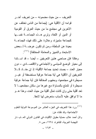 ‫ﺍﻟﺘﻌﺭﻴﻑ – ﻤﻥ ﺤﻴﺙ ﻤﻀﻤﻭﻨﻪ – ﻤﻥ ﺘﻌﺭﻴﻑ ﺁﺨـﺭ‬
‫ﻗﻭﺍﻤﻪ ﺃﻥ ﺍﻷﻗﻠﻴﺔ ﻫﻲ: )ﺠﻤﺎﻋﺔ ﻤﻥ ﺍﻟﻨﺎﺱ ﺘﺨﺘﻠﻑ ﻋﻥ‬
‫ﺍﻵﺨﺭﻴﻥ ﻓﻲ ﻤﺠﺘﻤﻊ ﻤﺎ ﻤﻥ ﺤﻴﺙ ﺍﻟﻌﺭﻕ ﺃﻭ ﺍﻟﻘﻭﻤﻴﺔ‬
‫ﺃﻭ ﺍﻟﺩﻴﻥ ﺃﻭ ﺍﻟﻠﻐﺔ، ﻭﺘﺭﻯ ﻫـﺫﻩ ﺍﻟﺠﻤﺎﻋـﺔ ﻨﻔﺴـﻬﺎ‬
‫ﻜﺠﻤﺎﻋﺔ ﻤﺘﻤﻴﺯﺓ، ﻭﻋﻼﻭﺓ ﻋﻠﻰ ﺫﻟﻙ ﻓﻬﺫﻩ ﺍﻟﺠﻤﺎﻋـﺔ‬
‫ﺒﻌﻴﺩﺓ ﻋﻥ ﺍﻟﺴﻠﻁﺔ، ﻭﻤﻥ ﺜﻡ ﺘﻜﻭﻥ ﻋﺭﻀـﺔ ﻟـﺒﻌﺽ‬
       ‫ﺍﻻﺴﺘﺒﻌﺎﺩ ﻭﺍﻟﺘﻤﻴﻴﺯ ﻭﺍﻟﻤﻌﺎﻤﻠﺔ ﺍﻟﻤﺨﺘﻠﻔﺔ( )١٧١(.‬
‫ﻭﻫﻜﺫﺍ ﻓﺈﻥ ﺼﺎﺤﺒﻲ ﻫﺫﻴﻥ ﺍﻟﺘﻌﺭﻴﻔﻴﻥ – ﺃﻴ ‪‬ﺎ – ﻗﺩ ﺍﺴـﺘﻨﺩﺍ‬
              ‫ﻀ‬
‫ﺇﻟﻰ ﻤﻌﻴﺎﺭ ﺍﻟﻭﻀﻊ ﺍﻟﺴﻴﺎﺴﻲ ﻭﺍﻻﺠﺘﻤﺎﻋﻲ ﻭﺍﻻﻗﺘﺼـﺎﺩﻱ – ﺩﻭﻥ‬
‫ﻤﻌﻴﺎﺭ ﺍﻟﻌﺩﺩ – ﺒﺼﺩﺩ ﺘﺤﺩﻴﺩ ﺠﻤﺎﻋﺔ ﺍﻷﻗﻠﻴﺔ؛ ﺇﺫ ﺇﻥ ﻤﻔـﺎﺩ ﻜـﻼ‬
‫ﺍﻟﺘﻌﺭﻴﻔﻴﻥ ﺃﻥ ﺍﻷﻗﻠﻴﺔ ﻫﻲ ﺃﻴﺔ ﺠﻤﺎﻋﺔ ﻋﺭﻗﻴﺔ ﻤﺴﺘﻀﻌﻔﺔ ﺃﻭ ﻏﻴـﺭ‬
‫ﻤﺴﻴﻁﺭﺓ ﻓﻲ ﻤﺠﺘﻤﻌﻬﺎ، ﻭﺒﻤﻔﻬﻭﻡ ﺍﻟﻤﺨﺎﻟﻔﺔ ﻓﺈﻥ ﺃﻴﺔ ﺠﻤﺎﻋﺔ ﻋﺭﻗﻴﺔ‬
‫ﻤﺴﻴﻁﺭﺓ ﺃﻭ ﺘﺘﻤﺘﻊ ﺒﺎﻟﻤﺴﺎﻭﺍﺓ ﻤﻊ ﻏﻴﺭﻫﺎ ﻤﻥ ﺴﻜﺎﻥ ﻤﺠﺘﻤﻌﻬـﺎ ﻻ‬
‫ﺘﻌﺩ ﺃﻗﻠﻴﺔ ﺤﺘﻰ ﻭﺇﻥ ﻜﺎﻨﺕ ﺘﻤﺜل ﺃﻗﻠﻴﺔ ﻤﻥ ﺤﻴﺙ ﺍﻟﻌﺩﺩ، ﻭﻫﺫﺍ ﻫـﻭ‬
                                ‫ﹸ‬
                 ‫ﻤﺎ ﻻ ﻨﻭﺍﻓﻕ ﻋﻠﻴﻪ ﻷﺴﺒﺎﺏ ﺴﻨﻌﺭﺽ ﻟﻬﺎ ﻻﺤ ﹰﺎ.‬
                   ‫ﻘ‬

                                                             ‫)١٧١(‬
‫ﻭﺭﺩ ﻫﺫﺍ ﺍﻟﺘﻌﺭﻴﻑ ﻓﻲ ﺍﻟﺠﺯﺀ ﺍﻟﻌﺎﺸﺭ ﻤﻥ ﺍﻟﻤﻭﺴﻭﻋﺔ ﺍﻟﺩﻭﻟﻴﺔ ﻟﻠﻌﻠﻭﻡ‬
                                   ‫ﺍﻻﺠﺘﻤﺎﻋﻴﺔ، ﻭﻗﺩ ﻨﻘﻠﻨﺎﻩ ﻋﻥ:‬
‫ﻭﺍﺌل ﺃﺤﻤﺩ ﻋﻼﻡ، ﺤﻤﺎﻴﺔ ﺤﻘﻭﻕ ﺍﻷﻗﻠﻴﺎﺕ ﻓﻲ ﺍﻟﻘﺎﻨﻭﻥ ﺍﻟﺩﻭﻟﻲ ﺍﻟﻌـﺎﻡ، ﺩﺍﺭ‬
                      ‫ﺍﻟﻨﻬﻀﺔ ﺍﻟﻌﺭﺒﻴﺔ، ﺍﻟﻘﺎﻫﺭﺓ، ٤٩٩١، ﺹ ٨.‬
                          ‫- ٣٦١ -‬
 