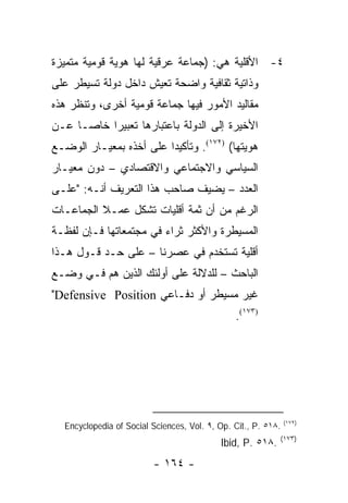 ‫٤- ﺍﻷﻗﻠﻴﺔ ﻫﻲ: )ﺠﻤﺎﻋﺔ ﻋﺭﻗﻴﺔ ﻟﻬﺎ ﻫﻭﻴﺔ ﻗﻭﻤﻴﺔ ﻤﺘﻤﻴﺯﺓ‬
‫ﻭﺫﺍﺘﻴﺔ ﺜﻘﺎﻓﻴﺔ ﻭﺍﻀﺤﺔ ﺘﻌﻴﺵ ﺩﺍﺨل ﺩﻭﻟﺔ ﺘﺴﻴﻁﺭ ﻋﻠﻰ‬
‫ﻤﻘﺎﻟﻴﺩ ﺍﻷﻤﻭﺭ ﻓﻴﻬﺎ ﺠﻤﺎﻋﺔ ﻗﻭﻤﻴﺔ ﺃﺨﺭﻯ، ﻭﺘﻨﻅﺭ ﻫﺫﻩ‬
‫ﺍﻷﺨﻴﺭﺓ ﺇﻟﻰ ﺍﻟﺩﻭﻟﺔ ﺒﺎﻋﺘﺒﺎﺭﻫﺎ ﺘﻌﺒﻴ ‪‬ﺍ ﺨﺎ ‪‬ـﺎ ﻋـﻥ‬
      ‫ﺭ ﺼ‬
‫ﻫﻭﻴﺘﻬﺎ( )٢٧١(. ﻭﺘﺄﻜﻴ ‪‬ﺍ ﻋﻠﻰ ﺃﺨﺫﻩ ﺒﻤﻌﻴـﺎﺭ ﺍﻟﻭﻀـﻊ‬
                         ‫ﺩ‬
‫ﺍﻟﺴﻴﺎﺴﻲ ﻭﺍﻻﺠﺘﻤﺎﻋﻲ ﻭﺍﻻﻗﺘﺼﺎﺩﻱ – ﺩﻭﻥ ﻤﻌﻴـﺎﺭ‬
‫ﺍﻟﻌﺩﺩ – ﻴﻀﻴﻑ ﺼﺎﺤﺏ ﻫﺫﺍ ﺍﻟﺘﻌﺭﻴﻑ ﺃﻨـﻪ: "ﻋﻠـﻰ‬
‫ﺍﻟﺭﻏﻡ ﻤﻥ ﺃﻥ ﺜﻤﺔ ﺃﻗﻠﻴﺎﺕ ﺘﺸﻜل ﻋﻤـﻼ ﺍﻟﺠﻤﺎﻋـﺎﺕ‬
          ‫ﹰ‬
‫ﺍﻟﻤﺴﻴﻁﺭﺓ ﻭﺍﻷﻜﺜﺭ ﺜﺭﺍﺀ ﻓﻲ ﻤﺠﺘﻤﻌﺎﺘﻬﺎ ﻓـﺈﻥ ﻟﻔﻅـﺔ‬
‫ﺃﻗﻠﻴﺔ ﺘﺴﺘﺨﺩﻡ ﻓﻲ ﻋﺼﺭﻨﺎ – ﻋﻠﻰ ﺤـﺩ ﻗـﻭل ﻫـﺫﺍ‬
‫ﺍﻟﺒﺎﺤﺙ – ﻟﻠﺩﻻﻟﺔ ﻋﻠﻰ ﺃﻭﻟﺌﻙ ﺍﻟﺫﻴﻥ ﻫﻡ ﻓـﻲ ﻭﻀـﻊ‬
‫ﻏﻴﺭ ﻤﺴﻴﻁﺭ ﺃﻭ ﺩﻓـﺎﻋﻲ ‪"Defensive Position‬‬
                                               ‫)٣٧١(.‬




                                                               ‫)٢٧١(‬
  ‫.٨١٥ .‪Encyclopedia of Social Sciences, Vol. ٩, Op. Cit., P‬‬
                                                           ‫)٣٧١(‬
                                           ‫.٨١٥ .‪Ibid, P‬‬
                         ‫- ٤٦١ -‬
 