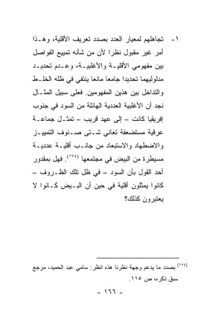 ‫١- ﺘﺠﺎﻫﻠﻬﻡ ﻟﻤﻌﻴﺎﺭ ﺍﻟﻌﺩﺩ ﺒﺼﺩﺩ ﺘﻌﺭﻴﻑ ﺍﻷﻗﻠﻴﺔ، ﻭﻫـﺫﺍ‬
‫ﺃﻤﺭ ﻏﻴﺭ ﻤﻘﺒﻭل ﻨﻅ ‪‬ﺍ ﻷﻥ ﻤﻥ ﺸﺄﻨﻪ ﺘﻤﻴﻴﻊ ﺍﻟﻔﻭﺍﺼل‬
                          ‫ﺭ‬
‫ﺒﻴﻥ ﻤﻔﻬﻭﻤﻲ ﺍﻷﻗﻠﻴـﺔ ﻭﺍﻷﻏﻠﺒﻴـﺔ، ﻭﻋـﺩﻡ ﺘﺤﺩﻴـﺩ‬
‫ﻤﺩﻟﻭﻟﻴﻬﻤﺎ ﺘﺤﺩﻴ ‪‬ﺍ ﺠﺎﻤ ‪‬ﺎ ﻤﺎﻨ ‪‬ﺎ ﻴﻨﺘﻔﻲ ﻓﻲ ﻅﻠﻪ ﺍﻟﺨﻠـﻁ‬
                     ‫ﻌ ﻌ‬           ‫ﺩ‬
‫ﻭﺍﻟﺘﺩﺍﺨل ﺒﻴﻥ ﻫﺫﻴﻥ ﺍﻟﻤﻔﻬﻭﻤﻴﻥ. ﻓﻌﻠﻰ ﺴﺒﻴل ﺍﻟﻤﺜـﺎل‬
‫ﻨﺠﺩ ﺃﻥ ﺍﻷﻏﻠﺒﻴﺔ ﺍﻟﻌﺩﺩﻴﺔ ﺍﻟﻬﺎﺌﻠﺔ ﻤﻥ ﺍﻟﺴﻭﺩ ﻓﻲ ﺠﻨﻭﺏ‬
‫ﺇﻓﺭﻴﻘﻴﺎ ﻜﺎﻨﺕ – ﺇﻟﻰ ﻋﻬﺩ ﻗﺭﻴﺏ – ﺘﻤﺜـل ﺠﻤﺎﻋـﺔ‬
           ‫ﹸ‬
‫ﻋﺭﻗﻴﺔ ﻤﺴﺘﻀﻌﻔﺔ ﺘﻌﺎﻨﻲ ﺸـﺘﻰ ﺼـﻨﻭﻑ ﺍﻟﺘﻤﻴﻴـﺯ‬
‫ﻭﺍﻻﻀﻁﻬﺎﺩ ﻭﺍﻻﺴﺘﺒﻌﺎﺩ ﻤﻥ ﺠﺎﻨـﺏ ﺃﻗﻠﻴـﺔ ﻋﺩﺩﻴـﺔ‬
‫ﻤﺴﻴﻁﺭﺓ ﻤﻥ ﺍﻟﺒﻴﺽ ﻓﻲ ﻤﺠﺘﻤﻌﻬﺎ )٤٧١(. ﻓﻬل ﺒﻤﻘﺩﻭﺭ‬
‫ﺃﺤﺩ ﺍﻟﻘﻭل ﺒﺄﻥ ﺍﻟﺴﻭﺩ – ﻓﻲ ﻅل ﺘﻠﻙ ﺍﻟﻅـﺭﻭﻑ –‬
‫ﻜﺎﻨﻭﺍ ﻴﻤﺜﻠﻭﻥ ﺃﻗﻠﻴﺔ ﻓﻲ ﺤﻴﻥ ﺃﻥ ﺍﻟﺒـﻴﺽ ﻜـﺎﻨﻭﺍ ﻻ‬
                                     ‫‪‬‬
                                   ‫ﻴﻌﺘﺒﺭﻭﻥ ﻜﺫﻟﻙ؟‬




                                                          ‫)٤٧١(‬
‫ﺒﺼﺩﺩ ﻤﺎ ﻴﺩﻋﻡ ﻭﺠﻬﺔ ﻨﻅﺭﻨﺎ ﻫﺫﻩ ﺍﻨﻅﺭ: ﺴﺎﻤﻲ ﻋﺒﺩ ﺍﻟﺤﻤﻴﺩ، ﻤﺭﺠﻊ‬
                                     ‫ﺴﺒﻕ ﺫﻜﺭﻩ، ﺹ ٥١١.‬
                         ‫- ٦٦١ -‬
 