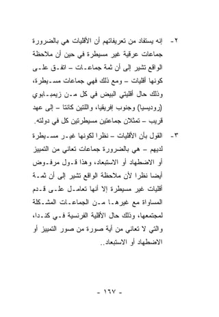 ‫٢- ﺇﻨﻪ ﻴﺴﺘﻔﺎﺩ ﻤﻥ ﺘﻌﺭﻴﻔﺎﺘﻬﻡ ﺃﻥ ﺍﻷﻗﻠﻴﺎﺕ ﻫﻲ ﺒﺎﻟﻀﺭﻭﺭﺓ‬
‫ﺠﻤﺎﻋﺎﺕ ﻋﺭﻗﻴﺔ ﻏﻴﺭ ﻤﺴﻴﻁﺭﺓ ﻓﻲ ﺤﻴﻥ ﺃﻥ ﻤﻼﺤﻅﺔ‬
‫ﺍﻟﻭﺍﻗﻊ ﺘﺸﻴﺭ ﺇﻟﻰ ﺃﻥ ﺜﻤﺔ ﺠﻤﺎﻋـﺎﺕ – ﺍﺘﻔـﻕ ﻋﻠـﻰ‬
‫ﻜﻭﻨﻬﺎ ﺃﻗﻠﻴﺎﺕ – ﻭﻤﻊ ﺫﻟﻙ ﻓﻬﻲ ﺠﻤﺎﻋﺎﺕ ﻤﺴـﻴﻁﺭﺓ،‬
‫ﻭﺫﻟﻙ ﺤﺎل ﺃﻗﻠﻴﺘﻲ ﺍﻟﺒﻴﺽ ﻓﻲ ﻜل ﻤـﻥ ﺯﻴﻤﺒـﺎﺒﻭﻱ‬
‫)ﺭﻭﺩﻴﺴﻴﺎ( ﻭﺠﻨﻭﺏ ﺇﻓﺭﻴﻘﻴﺎ، ﻭﺍﻟﻠﺘﻴﻥ ﻜﺎﻨﺘﺎ – ﺇﻟﻰ ﻋﻬﺩ‬
‫ﻗﺭﻴﺏ – ﺘﻤﺜﻼﻥ ﺠﻤﺎﻋﺘﻴﻥ ﻤﺴﻴﻁﺭﺘﻴﻥ ﻜل ﻓﻲ ﺩﻭﻟﺘﻪ.‬
                                  ‫ﹸ‬
‫٣- ﺍﻟﻘﻭل ﺒﺄﻥ ﺍﻷﻗﻠﻴﺎﺕ – ﻨﻅ ‪‬ﺍ ﻟﻜﻭﻨﻬﺎ ﻏﻴـﺭ ﻤﺴـﻴﻁﺭﺓ‬
                     ‫ﺭ‬
‫ﻟﺩﻴﻬﻡ – ﻫﻲ ﺒﺎﻟﻀﺭﻭﺭﺓ ﺠﻤﺎﻋﺎﺕ ﺘﻌﺎﻨﻲ ﻤﻥ ﺍﻟﺘﻤﻴﻴﺯ‬
‫ﺃﻭ ﺍﻻﻀﻁﻬﺎﺩ ﺃﻭ ﺍﻻﺴﺘﺒﻌﺎﺩ، ﻭﻫﺫﺍ ﻗـﻭل ﻤﺭﻓـﻭﺽ‬
‫ﺃﻴ ‪‬ﺎ ﻨﻅ ‪‬ﺍ ﻷﻥ ﻤﻼﺤﻅﺔ ﺍﻟﻭﺍﻗﻊ ﺘﺸﻴﺭ ﺇﻟﻰ ﺃﻥ ﺜﻤـﺔ‬
                                  ‫ﻀ ﺭ‬
‫ﺃﻗﻠﻴﺎﺕ ﻏﻴﺭ ﻤﺴﻴﻁﺭﺓ ﺇﻻ ﺃﻨﻬﺎ ﺘﻌﺎﻤـل ﻋﻠـﻰ ﻗـﺩﻡ‬
‫ﺍﻟﻤﺴﺎﻭﺍﺓ ﻤﻊ ﻏﻴﺭﻫـﺎ ﻤـﻥ ﺍﻟﺠﻤﺎﻋـﺎﺕ ﺍﻟﻤﺸـﻜﻠﺔ‬
‫ﻟﻤﺠﺘﻤﻌﻬﺎ، ﻭﺫﻟﻙ ﺤﺎل ﺍﻷﻗﻠﻴﺔ ﺍﻟﻔﺭﻨﺴﻴﺔ ﻓـﻲ ﻜﻨـﺩﺍ،‬
‫ﻭﺍﻟﺘﻲ ﻻ ﺘﻌﺎﻨﻲ ﻤﻥ ﺃﻴﺔ ﺼﻭﺭﺓ ﻤﻥ ﺼﻭﺭ ﺍﻟﺘﻤﻴﻴﺯ ﺃﻭ‬
                        ‫ﺍﻻﻀﻁﻬﺎﺩ ﺃﻭ ﺍﻻﺴﺘﺒﻌﺎﺩ..‬




                       ‫- ٧٦١ -‬
 