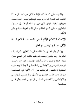 ‫ﻭﺘﺄﺴﻴ ‪‬ﺎ ﻋﻠﻰ ﻜل ﻤﺎ ﺘﻘﺩﻡ ﻓﺈﻨﻨﺎ ﻻ ﻨﺘﻔﻕ ﻤﻊ ﺃﻨﺼـﺎﺭ ﻫـﺫﺍ‬
                                            ‫ﺴ‬
‫ﺍﻻﺘﺠﺎﻩ ﻓﻴﻤﺎ ﺫﻫﺒﻭﺍ ﺇﻟﻴﻪ، ﻭﻻ ﺴﻴﻤﺎ ﺘﺠﺎﻫﻠﻬﻡ ﻟﻤﻌﻴﺎﺭ ﺍﻟﻌﺩﺩ ﺒﺼﺩﺩ‬
‫ﺘﻌﺭﻴﻔﻬﻡ ﻟﻸﻗﻠﻴﺔ، ﺍﻷﻤﺭ ﺍﻟﺫﻱ ﻜﺎﻥ ﻤﻥ ﺸﺄﻨﻪ ﺃﻥ ﻓﺸـل ﻫـﺅﻻﺀ‬
‫ﺍﻟﺒﺎﺤﺜﻭﻥ – ﻋﻠﻰ ﺍﻟﻨﺤﻭ ﺍﻟﻤﺘﻘﺩﻡ – ﻓﻲ ﺘﻘﺩﻴﻡ ﺘﻌﺭﻴﻑ ﺠﺎﻤﻊ ﻤﺎﻨﻊ‬
                                                  ‫ﻟﻸﻗﻠﻴﺔ.‬

‫ﺍﻻﺘﺠﺎﻩ ﺍﻟﺜﺎﻟﺙ: ﺍﻷﻗﻠﻴﺔ ﻫﻲ ﺍﻟﺠﻤﺎﻋـﺔ ﺍﻟﻌﺭﻗﻴـﺔ‬
                         ‫ﺍﻷﻗل ﻋﺩ ‪‬ﺍ ﻭﺍﻷﺩﻨﻰ ﻤﻭﻗ ‪‬ﺎ:‬
                           ‫ﻌ‬             ‫ﺩ‬
‫ﻭﻴﺘﻤﺜل ﺠل ﺃﻨﺼﺎﺭ ﻫﺫﺍ ﺍﻻﺘﺠﺎﻩ ﻓﻲ ﺍﻟﻤﺸﺘﻐﻠﻴﻥ ﺒﺎﻟﺩﺭﺍﺴـﺎﺕ‬
‫ﺍﻟﻘﺎﻨﻭﻨﻴﺔ. ﻭﻫﻡ ﻴﺫﻫﺒﻭﻥ ﺒﺼﺩﺩ ﺘﻌﺭﻴﻔﻬﻡ ﻟﻸﻗﻠﻴﺔ ﺇﻟﻰ ﺍﻟﺠﻤﻊ ﺒـﻴﻥ‬
‫ﻤﻌﻴﺎﺭ ﺍﻟﻌﺩﺩ ﺒﻤﻀﻤﻭﻨﻪ ﺍﻟﺫﻱ ﺃﺴﻠﻔﻨﺎ ﺍﻹﺸـﺎﺭﺓ ﺇﻟﻴـﻪ، ﻭﻤﻌﻴـﺎﺭ‬
‫ﺍﻟﻭﻀﻊ ﺍﻟﺴﻴﺎﺴﻲ ﻭﺍﻻﺠﺘﻤﺎﻋﻲ ﻭﺍﻻﻗﺘﺼﺎﺩﻱ ﻟﻠﺠﻤﺎﻋﺔ ﺒﻤﻀﻤﻭﻨﻪ‬
‫ﺍﻟﻤﺘﻘﺩﻡ؛ ﺇﺫ ﺘﺘﻤﺤﻭﺭ ﺘﻌﺭﻴﻔﺎﺘﻬﻡ ﺤﻭل ﺃﻥ ﺍﻷﻗﻠﻴﺔ ﻫﻲ ﺍﻟﺠﻤﺎﻋـﺔ‬
‫ﺍﻟﻌﺭﻗﻴﺔ ﺫﺍﺕ ﺍﻟﻜـﻡ ﺍﻟﺒﺸـﺭﻱ ﺍﻷﻗـل، ﻭﺍﻟﻭﻀـﻊ ﺍﻟﺴﻴﺎﺴـﻲ‬
‫ﻭﺍﻻﺠﺘﻤﺎﻋﻲ ﻭﺍﻻﻗﺘﺼﺎﺩﻱ ﺍﻷﺩﻨـﻰ ﺃﻭ ﻏﻴـﺭ ﺍﻟﻤﺴـﻴﻁﺭ ﻓـﻲ‬
                                                ‫ﻤﺠﺘﻤﻌﻬﺎ.‬




                       ‫- ٨٦١ -‬
 