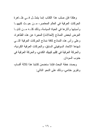 ‫ﻭﻫﻜﺫﺍ ﻓﺈﻥ ﺼﻠﺏ ﻫﺫﺍ ﺍﻟﻜﺘﺎﺏ ﺇﻨﻤﺎ ﻴﺘﻤﺜـل ﻓـﻲ ﻅـﺎﻫﺭﺓ‬
‫ﺍﻟﺤﺭﻜﺎﺕ ﺍﻟﻌﺭﻗﻴﺔ ﻓﻲ ﺍﻟﻌﺎﻟﻡ ﺍﻟﻤﻌﺎﺼﺭ، ﻤـﻥ ﺤﻴـﺙ ﻜﻨﻬﻬـﺎ‬
‫ﻭﺃﺴﺒﺎﺒﻬﺎ ﻭﺁﺜﺎﺭﻫﺎ ﻓﻲ ﺍﻟﺤﻴﺎﺓ ﺍﻟﺴﻴﺎﺴﺔ، ﻭﺫﻟﻙ ﻜﻠـﻪ ﻤـﻥ ﺜﻨﺎﻴـﺎ‬
‫ﺍﻟﻌﺭﺽ ﻟﺒﻌﺽ ﺍﻟﻨﻤﺎﺫﺝ )ﺍﻟﺤﺎﻻﺕ( ﺍﻟﻤﻌﺒﺭﺓ ﻋﻥ ﻫﺫﻩ ﺍﻟﻅﺎﻫﺭﺓ،‬
‫ﻭﻋﻠﻰ ﺭﺃﺱ ﻫﺫﻩ ﺍﻟﻨﻤﺎﺫﺝ ﻜﺎﻓﺔ ﻨﻤﺎﺫﺝ ﺍﻟﺤﺭﻜﺎﺕ ﺍﻟﻌﺭﻗﻴﺔ ﺍﻟﺘـﻲ‬
‫ﺸﻬﺩﻫﺎ ﺍﻻﺘﺤﺎﺩ ﺍﻟﺴﻭﻓﻴﻴﺘﻲ ﺍﻟﺴﺎﺒﻕ، ﻭﺍﻟﺤﺭﻜﺎﺕ ﺍﻟﻌﺭﻗﻴﺔ ﺍﻟﻜﺭﺩﻴﺔ،‬
‫ﻭﺍﻟﺤﺭﻜﺔ ﺍﻟﻌﺭﻗﻴﺔ ﻓﻲ ﺇﻗﻠﻴﻡ ﻜﻴﺒﻴﻙ ﺍﻟﻜﻨﺩﻱ، ﻭﺍﻟﺤﺭﻜﺔ ﺍﻟﻌﺭﻗﻴﺔ ﻓﻲ‬
                                          ‫ﺠﻨﻭﺏ ﺍﻟﺴﻭﺩﺍﻥ.‬
‫ﻭﺒﺼﺩﺩ ﺨﻁﺔ ﺍﻟﺒﺤﺙ ﻓﺈﻨﻨﺎ ﺴﻨﻀﻤﻥ ﻜﺘﺎﺒﻨﺎ ﻫﺫﺍ ﺜﻼﺜﺔ ﺃﻗﺴﺎﻡ،‬
                   ‫ﻭﺘﻘﺭﻴﺭ ﺨﺘﺎﻤﻲ، ﻭﺫﻟﻙ ﻋﻠﻰ ﺍﻟﻨﺤﻭ ﺍﻟﺘﺎﻟﻲ:‬




                        ‫- ٦١ -‬
 