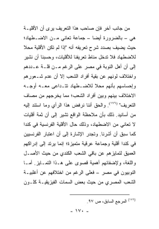 ‫ﻤﻥ ﺠﺎﻨﺏ ﺁﺨﺭ ﻓﺈﻥ ﺼﺎﺤﺏ ﻫﺫﺍ ﺍﻟﺘﻌﺭﻴﻑ ﻴﺭﻯ ﺃﻥ ﺍﻷﻗﻠﻴـﺔ‬
‫ﻫﻲ – ﺒﺎﻟﻀﺭﻭﺭﺓ ﺃﻴ ‪‬ﺎ – ﺠﻤﺎﻋﺔ ﺘﻌﺎﻨﻲ ﻤـﻥ ﺍﻻﻀـﻁﻬﺎﺩ؛‬
                             ‫ﻀ‬
‫ﺤﻴﺙ ﻴﻀﻴﻑ ﺒﺼﺩﺩ ﺸﺭﺡ ﺘﻌﺭﻴﻔﻪ ﺃﻨﻪ "ﺇﺫﺍ ﻟﻡ ﺘﻜﻥ ﺍﻷﻗﻠﻴﺔ ﻤﺤﻼ‬
‫ﹰ‬
‫ﻟﻼﻀﻁﻬﺎﺩ ﻓﻼ ﺘﺩﺨل ﻤﻨﺎﻁ ﺘﻌﺭﻴﻔﻨﺎ ﻟﻸﻗﻠﻴﺎﺕ، ﻭﺤﺴﺒﻨﺎ ﺃﻥ ﻨﺸﻴﺭ‬
‫ﺇﻟﻰ ﺃﻥ ﺃﻫل ﺍﻟﻨﻭﺒﺔ ﻓﻲ ﻤﺼﺭ ﻋﻠﻰ ﺍﻟﺭﻏﻡ ﻤـﻥ ﻗﻠـﺔ ﻋـﺩﺩﻫﻡ‬
‫ﻭﺍﺨﺘﻼﻑ ﻟﻭﻨﻬﻡ ﻋﻥ ﺒﻘﻴﺔ ﺃﻓﺭﺍﺩ ﺍﻟﺸﻌﺏ ﺇﻻ ﺃﻥ ﻋﺩﻡ ﺸـﻌﻭﺭﻫﻡ‬
‫ﻭﺇﺤﺴﺎﺴﻬﻡ ﺒﺄﻨﻬﻡ ﻤﺤﻼ ﻟﻼﻀـﻁﻬﺎﺩ ﺘﺘـﺩﺍﻋﻰ ﻤﻌـﻪ ﺃﻭﺠـﻪ‬
                            ‫ﹰ‬
‫ﺍﻻﺨﺘﻼﻑ ﺒﻴﻨﻬﻡ ﻭﺒﻴﻥ ﺃﻓﺭﺍﺩ ﺍﻟﺸﻌﺏ؛ ﻤﻤﺎ ﻴﺨﺭﺠﻬﻡ ﻤﻥ ﻤﺼﺎﻑ‬
‫ﺍﻟﺘﻌﺭﻴﻑ" )٦٧١(. ﻭﺍﻟﺤﻕ ﺃﻨﻨﺎ ﻨﺭﻓﺽ ﻫﺫﺍ ﺍﻟﺭﺃﻱ ﻭﻤﺎ ﺍﺴﺘﻨﺩ ﺇﻟﻴﻪ‬
‫ﻤﻥ ﺃﺴﺎﻨﻴﺩ. ﺫﻟﻙ ﺒﺄﻥ ﻤﻼﺤﻅﺔ ﺍﻟﻭﺍﻗﻊ ﺘﺸﻴﺭ ﺇﻟﻰ ﺃﻥ ﺜﻤﺔ ﺃﻗﻠﻴﺎﺕ‬
‫ﻻ ﺘﻌﺎﻨﻲ ﻤﻥ ﺍﻻﻀﻁﻬﺎﺩ، ﻭﺫﻟﻙ ﺤﺎل ﺍﻷﻗﻠﻴﺔ ﺍﻟﻔﺭﻨﺴﻴﺔ ﻓﻲ ﻜﻨﺩﺍ‬
‫ﻜﻤﺎ ﺴﺒﻕ ﺃﻥ ﺃﺸﺭﻨﺎ. ﻭﺘﺠﺩﺭ ﺍﻹﺸﺎﺭﺓ ﺇﻟﻰ ﺃﻥ ﺍﻋﺘﺒﺎﺭ ﺍﻟﻔﺭﻨﺴﻴﻴﻥ‬
‫ﻓﻲ ﻜﻨﺩﺍ ﺃﻗﻠﻴﺔ ﻭﺠﻤﺎﻋﺔ ﻋﺭﻗﻴﺔ ﻤﺘﻤﻴﺯﺓ؛ ﺇﻨﻤﺎ ﻴﺭﺘﺩ ﺇﻟﻰ ﺇﺩﺭﺍﻜﻬﻡ‬
‫ﺍﻟﻌﻤﻴﻕ ﻟﺘﻤﺎﻴﺯﻫﻡ ﻋﻥ ﺒﺎﻗﻲ ﺍﻟﺸﻌﺏ ﺍﻟﻜﻨﺩﻱ ﻤﻥ ﺤﻴﺙ ﺍﻷﺼـل‬
‫ﻭﺍﻟﻠﻐﺔ، ﻭﻹﻀﻔﺎﺌﻬﻡ ﺃﻫﻤﻴﺔ ﻗﺼﻭﻯ ﻋﻠﻰ ﻫـﺫﺍ ﺍﻟﺘﻤـﺎﻴﺯ. ﺃﻤـﺎ‬
‫ﺍﻟﻨﻭﺒﻴﻭﻥ ﻓﻲ ﻤﺼﺭ – ﻓﻌﻠﻰ ﺍﻟﺭﻏﻡ ﻤﻥ ﺍﺨﺘﻼﻓﻬﻡ ﻋﻥ ﺃﻏﻠﺒﻴـﺔ‬
‫ﺍﻟﺸﻌﺏ ﺍﻟﻤﺼﺭﻱ ﻤﻥ ﺤﻴﺙ ﺒﻌﺽ ﺍﻟﺴﻤﺎﺕ ﺍﻟﻔﻴﺯﻴﻘﻴـﺔ ﻜﻠـﻭﻥ‬

                                                      ‫)٦٧١(‬
                               ‫ﺍﻟﻤﺭﺠﻊ ﺍﻟﺴﺎﺒﻕ، ﺹ ٧٩.‬
                       ‫- ٠٧١ -‬
 