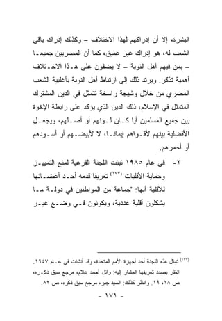 ‫ﺍﻟﺒﺸﺭﺓ، ﺇﻻ ﺃﻥ ﺇﺩﺭﺍﻜﻬﻡ ﻟﻬﺫﺍ ﺍﻻﺨﺘﻼﻑ – ﻭﻜﺫﻟﻙ ﺇﺩﺭﺍﻙ ﺒﺎﻗﻲ‬
‫ﺍﻟﺸﻌﺏ ﻟﻪ، ﻫﻭ ﺇﺩﺭﺍﻙ ﻏﻴﺭ ﻋﻤﻴﻕ، ﻜﻤﺎ ﺃﻥ ﺍﻟﻤﺼﺭﻴﻴﻥ ﺠﻤﻴ ‪‬ـﺎ‬
  ‫ﻌ‬
‫– ﺒﻤﻥ ﻓﻴﻬﻡ ﺃﻫل ﺍﻟﻨﻭﺒﺔ – ﻻ ﻴﻀﻔﻭﻥ ﻋﻠﻰ ﻫـﺫﺍ ﺍﻻﺨـﺘﻼﻑ‬
‫ﺃﻫﻤﻴﺔ ﺘﺫﻜﺭ. ﻭﻴﺭﺘﺩ ﺫﻟﻙ ﺇﻟﻰ ﺍﺭﺘﺒﺎﻁ ﺃﻫل ﺍﻟﻨﻭﺒﺔ ﺒﺄﻏﻠﺒﻴﺔ ﺍﻟﺸﻌﺏ‬
‫ﺍﻟﻤﺼﺭﻱ ﻤﻥ ﺨﻼل ﻭﺸﻴﺠﺔ ﺭﺍﺴﺨﺔ ﺘﺘﻤﺜل ﻓﻲ ﺍﻟﺩﻴﻥ ﺍﻟﻤﺸﺘﺭﻙ‬
‫ﺍﻟﻤﺘﻤﺜل ﻓﻲ ﺍﻹﺴﻼﻡ، ﺫﻟﻙ ﺍﻟﺩﻴﻥ ﺍﻟﺫﻱ ﻴﺅﻜﺩ ﻋﻠﻰ ﺭﺍﺒﻁﺔ ﺍﻹﺨﻭﺓ‬
‫ﺒﻴﻥ ﺠﻤﻴﻊ ﺍﻟﻤﺴﻠﻤﻴﻥ ﺃﻴﺎ ﻜـﺎﻥ ﻟـﻭﻨﻬﻡ ﺃﻭ ﺃﺼـﻠﻬﻡ، ﻭﻴﺠﻌـل‬
                               ‫‪‬‬
‫ﺍﻷﻓﻀﻠﻴﺔ ﺒﻴﻨﻬﻡ ﻷﻗـﻭﺍﻫﻡ ﺇﻴﻤﺎ ﹰـﺎ، ﻻ ﻷﺒﻴﻀـﻬﻡ ﺃﻭ ﺃﺴـﻭﺩﻫﻡ‬
                        ‫ﻨ‬
                                                      ‫ﺃﻭ ﺃﺤﻤﺭﻫﻡ.‬
‫٢- ﻓﻲ ﻋﺎﻡ ٥٨٩١ ﺘﺒﻨﺕ ﺍﻟﻠﺠﻨﺔ ﺍﻟﻔﺭﻋﻴﺔ ﻟﻤﻨﻊ ﺍﻟﺘﻤﻴﻴـﺯ‬
‫ﺘﻌﺭﻴ ﹰﺎ ﻗﺩﻤﻪ ﺃﺤـﺩ ﺃﻋﻀـﺎﺌﻬﺎ‬
                    ‫ﻔ‬            ‫)٧٧١(‬
                                         ‫ﻭﺤﻤﺎﻴﺔ ﺍﻷﻗﻠﻴﺎﺕ‬
‫ﻟﻸﻗﻠﻴﺔ ﺃﻨﻬﺎ: "ﺠﻤﺎﻋﺔ ﻤﻥ ﺍﻟﻤﻭﺍﻁﻨﻴﻥ ﻓﻲ ﺩﻭﻟـﺔ ﻤـﺎ‬
‫ﻴﺸﻜﻠﻭﻥ ﺃﻗﻠﻴﺔ ﻋﺩﺩﻴﺔ، ﻭﻴﻜﻭﻨﻭﻥ ﻓـﻲ ﻭﻀـﻊ ﻏﻴـﺭ‬




                                                                  ‫)٧٧١(‬
‫ﹸﻤﺜل ﻫﺫﻩ ﺍﻟﻠﺠﻨﺔ ﺃﺤﺩ ﺃﺠﻬﺯﺓ ﺍﻷﻤﻡ ﺍﻟﻤﺘﺤﺩﺓ، ﻭﻗﺩ ﺃﻨﺸﺌﺕ ﻓﻲ ﻋـﺎﻡ ٧٤٩١.‬
                                                              ‫ﺘ‬
‫ﺍﻨﻅﺭ ﺒﺼﺩﺩ ﺘﻌﺭﻴﻔﻬﺎ ﺍﻟﻤﺸﺎﺭ ﺇﻟﻴﻪ: ﻭﺍﺌل ﺃﺤﻤﺩ ﻋﻼﻡ، ﻤﺭﺠﻊ ﺴﺒﻕ ﺫﻜـﺭﻩ،‬
   ‫ﺹ ٨١، ٩١. ﻭﺍﻨﻅﺭ ﻜﺫﻟﻙ: ﺍﻟﺴﻴﺩ ﺠﺒﺭ، ﻤﺭﺠﻊ ﺴﺒﻕ ﺫﻜﺭﻩ، ﺹ ٢٨.‬

                            ‫- ١٧١ -‬
 