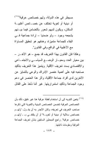 ‫)٨٧١(‬
        ‫ﻤﺴﻴﻁﺭ ﻓﻲ ﻫﺫﻩ ﺍﻟﺩﻭﻟﺔ، ﻭﻟﻬﻡ ﺨﺼﺎﺌﺹ ﻋﺭﻗﻴﺔ‬
‫ﺃﻭ ﺩﻴﻨﻴﺔ ﺃﻭ ﻟﻐﻭﻴﺔ ﺘﺨﺘﻠﻑ ﻋﻥ ﺨﺼـﺎﺌﺹ ﺃﻏﻠﺒﻴـﺔ‬
‫ﺍﻟﺴﻜﺎﻥ، ﻭﻴﻜﻭﻥ ﻟﺩﻴﻬﻡ ﺸﻌﻭﺭ ﺒﺎﻟﺘﻀﺎﻤﻥ ﻓﻴﻤﺎ ﺒﻴـﻨﻬﻡ‬
‫ﻴﺸﺠﻌﻪ ﻭﺠﻭﺩ – ﻭﻟﻭ ﻀﻤﻨﻴﺎ – ﺇﺭﺍﺩﺓ ﺠﻤﺎﻋﻴﺔ ﻓـﻲ‬
                    ‫‪‬‬
‫ﺍﻟﺒﻘﺎﺀ ﻜﺠﻤﺎﻋﺔ ﻤﺘﻤﻴﺯﺓ، ﻭﻫﺩﻓﻬﻡ ﻫﻭ ﺘﺤﻘﻴﻕ ﺍﻟﻤﺴﺎﻭﺍﺓ‬
                ‫ﻤﻊ ﺍﻷﻏﻠﺒﻴﺔ ﻓﻲ ﺍﻟﻭﺍﻗﻊ ﻭﻓﻲ ﺍﻟﻘﺎﻨﻭﻥ".‬
‫ﻭﻫﻜﺫﺍ ﻓﺈﻥ ﺍﻟﻘﺎﻨﻭﻥ ﺒﻬﺫﺍ ﺍﻟﺘﻌﺭﻴﻑ ﻗﺩ ﺠﻤﻊ – ﻫﻭ ﺍﻵﺨـﺭ –‬
‫ﺒﻴﻥ ﻤﻌﻴﺎﺭ ﺍﻟﻌﺩﺩ ﻭﻤﻌﻴـﺎﺭ ﺍﻟﻭﻀـﻊ ﺍﻟﺴﻴﺎﺴـﻲ ﻭﺍﻻﺠﺘﻤـﺎﻋﻲ‬
‫ﻭﺍﻻﻗﺘﺼﺎﺩﻱ ﺒﺴﺩﺩ ﺘﻌﺭﻴﻑ ﺍﻷﻗﻠﻴﺔ. ﻭﻴﺘﻤﻴﺯ ﻫﺫﺍ ﺍﻟﺘﻌﺭﻴﻑ ﺒﺘﺄﻜﻴﺩ‬
‫ﺼﺎﺤﺒﻪ ﻓﻴﻪ ﻋﻠﻰ ﺃﻫﻤﻴﺔ ﻋﻨﺼﺭ ﺍﻹﺩﺭﺍﻙ ﻭﺍﻟﻭﻋﻲ ﺒﺎﻟﺘﻤﺎﻴﺯ ﻋﻥ‬
‫ﺍﻵﺨﺭﻴﻥ ﻟﺩﻯ ﺃﻓﺭﺍﺩ ﺠﻤﺎﻋﺔ ﺍﻷﻗﻠﻴﺔ، ﻭﺃﺜﺭ ﻫﺫﺍ ﺍﻟﻌﻨﺼﺭ ﻓﻲ ﺩﻋﻡ‬
‫ﻭﺠﻭﺩ ﺍﻟﺠﻤﺎﻋﺔ ﻭﺘﺄﻜﻴﺩ ﺍﺴﺘﻤﺭﺍﺭﻴﺘﻬﺎ. ﻏﻴﺭ ﺃﻨﻨﺎ ﻨﺄﺨﺫ ﻋﻠﻰ ﺍﻟﻘﺎﺌل‬


                                                                ‫)٨٧١(‬
‫ﻴﺘﻌﻴﻥ ﺍﻟﺘﻨﻭﻴﻪ ﺇﻟﻰ ﺃﻥ ﺍﺴﺘﺨﺩﺍﻡ ﻟﻔﻅﺔ ﻋﺭﻗﻴﺔ ﻫﻨﺎ ﻏﻴﺭ ﺩﻗﻴﻕ، ﺫﻟﻙ ﺒﺄﻥ‬
‫ﺍﻟﺨﺼﺎﺌﺹ ﺍﻟﻌﺭﻗﻴﺔ ﺘﺘﻀﻤﻥ ﺍﻟﺨﺼﺎﺌﺹ ﺍﻟﺩﻴﻨﻴﺔ ﻭﺍﻟﻠﻐﻭﻴﺔ ﺍﻟﺘﻲ ﺫﻜﺭﻫﺎ‬
‫ﺼﺎﺤﺏ ﺍﻟﺘﻌﺭﻴﻑ ﻓﻲ ﺘﻌﺭﻴﻔﻪ، ﻭﻜﺎﻥ ﺍﻷﺠﺩﺭ ﺒﻪ ﺃﻥ ﻴﻘـﻭل: "ﻭﻟﻬـﻡ‬
‫ﺨﺼﺎﺌﺹ ﺴﻼﻟﻴﺔ ﺃﻭ ﺩﻴﻨﻴﺔ ﺃﻭ ﻟﻐﻭﻴـﺔ" ﺃﻭ ﺃﻥ ﻴﻜﺘﻔـﻲ ﺒــ"ﻭﻟﻬـﻡ‬
‫ﺨﺼﺎﺌﺹ ﻋﺭﻗﻴﺔ". ﺭﺍﺠﻊ ﺍﻟﻤﺒﺤﺜﻴﻥ ﺍﻟﺴﺎﺒﻘﻴﻥ ﺒﺸﺄﻥ ﺘﻌﺭﻴﻑ ﺍﻟﺠﻤﺎﻋﺔ‬
                                      ‫ﺍﻟﻌﺭﻗﻴﺔ ﻭﻤﻘﻭﻤﺎﺕ ﺫﺍﺘﻴﺘﻬﺎ.‬
                           ‫- ٢٧١ -‬
 