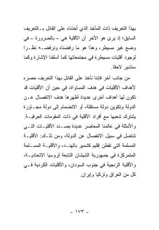 ‫ﺒﻬﺫﺍ ﺍﻟﺘﻌﺭﻴﻑ ﺫﺍﺕ ﺍﻟﻤﺄﺨﺫ ﺍﻟﺫﻱ ﺃﺨﺫﻨﺎﻩ ﻋﻠﻰ ﺍﻟﻘﺎﺌل ﺒـﺎﻟﺘﻌﺭﻴﻑ‬
‫ﺍﻟﺴﺎﺒﻕ؛ ﺇﺫ ﻴﺭﻯ ﻫﻭ ﺍﻵﺨﺭ ﺃﻥ ﺍﻷﻗﻠﻴﺔ ﻫﻲ – ﺒﺎﻟﻀﺭﻭﺭﺓ – ﻓﻲ‬
‫ﻭﻀﻊ ﻏﻴﺭ ﻤﺴﻴﻁﺭ، ﻭﻫﺫﺍ ﻫﻭ ﻤﺎ ﺭﻓﻀﻨﺎﻩ ﻭﻨﺭﻓﻀـﻪ ﻨﻅـ ‪‬ﺍ‬
 ‫ﺭ‬
‫ﻟﻭﺠﻭﺩ ﺃﻗﻠﻴﺎﺕ ﻤﺴﻴﻁﺭﺓ ﻓﻲ ﻤﺠﺘﻤﻌﺎﺘﻬﺎ ﻜﻤﺎ ﺃﺴﻠﻔﻨﺎ ﺍﻹﺸﺎﺭﺓ ﻭﻜﻤﺎ‬
                                           ‫ﺴﻨﺸﻴﺭ ﻻﺤ ﹰﺎ.‬
                                             ‫ﻘ‬
‫ﻤﻥ ﺠﺎﻨﺏ ﺁﺨﺭ ﻓﺈﻨﻨﺎ ﻨﺄﺨﺫ ﻋﻠﻰ ﺍﻟﻘﺎﺌل ﺒﻬﺫﺍ ﺍﻟﺘﻌﺭﻴﻑ ﺤﺼﺭﻩ‬
‫ﻷﻫﺩﺍﻑ ﺍﻷﻗﻠﻴﺎﺕ ﻓﻲ ﻫﺩﻑ ﺍﻟﻤﺴﺎﻭﺍﺓ، ﻓﻲ ﺤﻴﻥ ﺃﻥ ﺍﻷﻗﻠﻴﺎﺕ ﻗﺩ‬
‫ﺘﻜﻭﻥ ﻟﻬﺎ ﺃﻫﺩﺍﻑ ﺃﺨﺭﻯ ﻋﺩﻴﺩﺓ ﺃﻅﻬﺭﻫﺎ ﻫﺩﻑ ﺍﻻﻨﻔﺼﺎل ﻋـﻥ‬
‫ﺍﻟﺩﻭﻟﺔ ﻭﺘﻜﻭﻴﻥ ﺩﻭﻟﺔ ﻤﺴﺘﻘﻠﺔ، ﺃﻭ ﺍﻻﻨﻀﻤﺎﻡ ﺇﻟﻰ ﺩﻭﻟﺔ ﻤﺠـﺎﻭﺭﺓ‬
‫ﻴﺸﺘﺭﻙ ﺸﻌﺒﻬﺎ ﻤﻊ ﺃﻓﺭﺍﺩ ﺍﻷﻗﻠﻴﺔ ﻓﻲ ﺫﺍﺕ ﺍﻟﻤﻘﻭﻤﺎﺕ ﺍﻟﻌﺭﻗﻴـﺔ.‬
‫ﻭﺍﻷﻤﺜﻠﺔ ﻓﻲ ﻋﺎﻟﻤﻨﺎ ﺍﻟﻤﻌﺎﺼﺭ ﻋﺩﻴﺩﺓ ﺒﺼـﺩﺩ ﺍﻷﻗﻠﻴـﺎﺕ ﺍﻟﺘـﻲ‬
‫ﺘﻨﺎﻀل ﻓﻲ ﺴﺒﻴل ﺍﻻﻨﻔﺼﺎل ﻋﻥ ﺍﻟﺩﻭﻟﺔ، ﻭﻤﻥ ﺫﻟـﻙ: ﺍﻷﻗﻠﻴـﺔ‬
‫ﺍﻟﻤﺴﻠﻤﺔ ﺍﻟﺘﻲ ﺘﻘﻁﻥ ﺇﻗﻠﻴﻡ ﻜﺸﻤﻴﺭ ﺒﺎﻟﻬﻨـﺩ، ﻭﺍﻷﻗﻠﻴـﺔ ﺍﻟﻤﺴـﻠﻤﺔ‬
‫ﺍﻟﻤﺘﻤﺭﻜﺯﺓ ﻓﻲ ﺠﻤﻬﻭﺭﻴﺔ ﺍﻟﺸﻴﺸﺎﻥ ﺍﻟﺘﺎﺒﻌﺔ ﻟﺭﻭﺴﻴﺎ ﺍﻻﺘﺤﺎﺩﻴـﺔ،‬
‫ﻭﺍﻷﻗﻠﻴﺔ ﺍﻟﺯﻨﺠﻴﺔ ﻓﻲ ﺠﻨﻭﺏ ﺍﻟﺴﻭﺩﺍﻥ، ﻭﺍﻷﻗﻠﻴﺎﺕ ﺍﻟﻜﺭﺩﻴﺔ ﻓـﻲ‬
                            ‫ﻜل ﻤﻥ ﺍﻟﻌﺭﺍﻕ ﻭﺘﺭﻜﻴﺎ ﻭﺇﻴﺭﺍﻥ.‬




                       ‫- ٣٧١ -‬
 