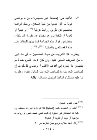 ‫٣- ﺍﻷﻗﻠﻴﺔ ﻫﻲ: )ﺠﻤﺎﻋﺔ ﻏﻴﺭ ﻤﺴﻴﻁﺭﺓ ﻤـﻥ ﻤـﻭﺍﻁﻨﻲ‬
‫ﺩﻭﻟﺔ ﻤﺎ ﺃﻗل ﻋﺩﺩﻴﺎ ﻤﻥ ﺒﻘﻴﺔ ﺍﻟﺴﻜﺎﻥ، ﻴﺭﺘﺒﻁ ﺃﻓﺭﺍﺩﻫﺎ‬
                               ‫‪‬‬
‫ﺃﻭ ﺩﻴﻨﻴﺔ ﺃﻭ‬   ‫)٩٧١(‬
                      ‫ﺒﺒﻌﻀﻬﻡ ﻋﻥ ﻁﺭﻴﻕ ﺭﻭﺍﺒﻁ ﻋﺭﻗﻴﺔ‬
‫ﻟﻐﻭﻴﺔ ﺃﻭ ﺜﻘﺎﻓﻴﺔ ﺘﻤﻴﺯﻫﻡ ﺒﺠﻼﺀ ﻋﻥ ﺒﻘﻴـﺔ ﺍﻟﺴـﻜﺎﻥ،‬
‫ﻭﻴﺘﻀﺎﻤﻥ ﺃﻓﺭﺍﺩ ﻫﺫﻩ ﺍﻟﺠﻤﺎﻋﺔ ﻓﻴﻤﺎ ﺒﻴﻨﻬﻡ ﻟﻠﺤﻔﺎﻅ ﻋﻠﻰ‬
                ‫ﻫﺫﻩ ﺍﻟﺨﺼﺎﺌﺹ ﻭﺘﻨﻤﻴﺘﻬﺎ )٠٨١(، )١٨١(.‬
‫ﻭﻴﻘﺘﺭﺏ ﻫﺫﺍ ﺍﻟﺘﻌﺭﻴﻑ ﻤﻥ ﺤﻴﺙ ﺍﻟﻤﻀﻤﻭﻥ – ﺇﻟﻰ ﺤﺩ ﻜﺒﻴﺭ‬
‫– ﻤﻥ ﺍﻟﺘﻌﺭﻴﻑ ﺍﻟﺴﺎﺒﻕ ﻋﻠﻴﻪ، ﻭﺇﻥ ﻜﺎﻥ ﻫـﺫﺍ ﺍﻟﺘﻌﺭﻴـﻑ ﻟـﻡ‬
‫ﻴﺘﻀﻤﻥ ﺃﻴﺔ ﺇﺸﺎﺭﺓ ﺇﻟﻰ ﺃﻫﺩﺍﻑ ﺍﻷﻗﻠﻴـﺔ. ﻭﻋﻠـﻰ ﺫﻟـﻙ ﻓـﺈﻥ‬
‫ﻟﺼﺎﺤﺏ ﺍﻟﺘﻌﺭﻴﻑ ﻤﺎ ﻟﺼﺎﺤﺏ ﺍﻟﺘﻌﺭﻴﻑ ﺍﻟﺴﺎﺒﻕ ﻋﻠﻴﻪ، ﻭﻋﻠﻴـﻪ‬
               ‫ﻤﺎ ﻋﻠﻴﻪ ﺒﺎﺴﺘﺜﻨﺎﺀ ﺍﻟﻤﺄﺨﺫ ﺍﻟﻤﺘﺼل ﺒﺄﻫﺩﺍﻑ ﺍﻷﻗﻠﻴﺔ.‬




                                                                   ‫)٩٧١(‬
                                             ‫ﻨﻔﺱ ﺍﻟﺘﻨﻭﻴﻪ ﺍﻟﺴﺎﺒﻕ.‬
                                                                   ‫)٠٨١(‬
‫ﺃﻋﺘﻘﺩ ﺃﻥ ﺍﺴﺘﺨﺩﺍﻡ ﻜﻠﻤﺔ )ﺘﻨﻤﻴﺘﻬﺎ( ﻫﻨﺎ ﻫﻭ ﺘﺯﻴﺩ ﻟﻴﺱ ﻟﻪ ﻤﻘﺘﻀـﻰ،‬
‫ﻜﻤﺎ ﺃﻨﻪ ﺍﺴﺘﺨﺩﺍﻡ ﻏﻴﺭ ﺩﻗﻴﻕ؛ ﺇﺫ ﻜﻴﻑ ﺘﻨﻤﻲ ﺨﺼـﺎﺌﺹ ﺃﻭ ﺭﻭﺍﺒـﻁ‬
                               ‫ﻓﻴﺯﻴﻘﻴﺔ ﺃﻭ ﺩﻴﻨﻴﺔ ﺃﻭ ﻟﻐﻭﻴﺔ ﺃﻭ ﺜﻘﺎﻓﻴﺔ؟‬
                                                                   ‫)١٨١(‬
                      ‫ﻭﺍﺌل ﺃﺤﻤﺩ ﻋﻼﻡ، ﻤﺭﺠﻊ ﺴﺒﻕ ﺫﻜﺭﻩ، ﺹ ٠٢.‬
                             ‫- ٤٧١ -‬
 