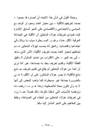 ‫ﻭﺠﻤﻠﺔ ﺍﻟﻘﻭل ﻓﻲ ﺸﺄﻥ ﻫﺫﺍ ﺍﻻﺘﺠﺎﻩ ﺃﻥ ﺃﻨﺼﺎﺭﻩ ﻗﺩ ﺠﻤﻌﻭﺍ –‬
‫ﺒﺼﺩﺩ ﺘﻌﺭﻴﻔﻬﻡ ﻟﻸﻗﻠﻴﺔ – ﺒﻴﻥ ﻤﻌﻴﺎﺭ ﺍﻟﻌﺩﺩ ﻭﻤﻌﻴـﺎﺭ ﺍﻟﻭﻀـﻊ‬
‫ﺍﻟﺴﻴﺎﺴﻲ ﻭﺍﻻﺠﺘﻤﺎﻋﻲ ﻭﺍﻻﻗﺘﺼﺎﺩﻱ ﻋﻠﻰ ﺍﻟﻨﺤﻭ ﺍﻟﺴﺎﺒﻕ ﺍﻹﺸﺎﺭﺓ‬
‫ﺇﻟﻴﻪ، ﻓﻤﺅﺩﻯ ﺘﻌﺭﻴﻔﺎﺕ ﻫﺅﻻﺀ ﺍﻟﺒﺎﺤﺜﻴﻥ ﺃﻥ ﺍﻷﻗﻠﻴﺔ ﻫﻲ ﺍﻟﺠﻤﺎﻋﺔ‬
‫ﺍﻟﻌﺭﻗﻴﺔ ﺍﻷﻗل ﻋﺩ ‪‬ﺍ، ﻭﻏﻴـﺭ ﺍﻟﻤﺴـﻴﻁﺭﺓ ﺴﻴﺎﺴـﻴﺎ ﻭﺒﺎﻟﺘـﺎﻟﻲ‬
           ‫‪‬‬                        ‫ﺩ‬
‫ﺍﺠﺘﻤﺎﻋﻴﺎ ﻭﺍﻗﺘﺼﺎﺩﻴﺎ. ﻭﺍﻟﺤﻕ ﺃﻨﻪ ﻴﺤﺴﺏ ﻟﻬﺅﻻﺀ ﺍﻟﺒﺎﺤﺜﻴﻥ ﻋـﺩﻡ‬
                                     ‫‪‬‬         ‫‪‬‬
‫ﺘﺠﺎﻫﻠﻬﻡ ﻟﻤﻌﻴﺎﺭ ﺍﻟﻌﺩﺩ ﺒﺼﺩﺩ ﺘﻌﺭﻴﻑ ﺍﻷﻗﻠﻴﺔ، ﺍﻷﻤﺭ ﺍﻟﺫﻱ ﺴﺎﻋﺩ‬
‫– ﺇﻟﻰ ﺤﺩ ﻜﺒﻴﺭ – ﻋﻠﻰ ﺍﻻﻗﺘﺭﺍﺏ ﻤﻥ ﺘﺤﺩﻴﺩ ﺍﻟﻤﺩﻟﻭل ﺍﻟـﺩﻗﻴﻕ‬
‫ﻟﻠﻔﻅﺔ ﺍﻷﻗﻠﻴﺔ، ﻭﺘﻘﺩﻴﻡ ﺘﻌﺭﻴﻑ ﻴﻌﺘﺩ ﺒﻪ ﺒﺼﺩﺩﻫﺎ، ﻏﻴﺭ ﺃﻨﻨﺎ ﻨﺭﻯ‬
‫ﺃﻥ ﺃﺤ ‪‬ﺍ ﻤﻥ ﻫﺅﻻﺀ ﺍﻟﺒﺎﺤﺜﻴﻥ ﻟﻡ ﻴﻔﻠﺢ ﻓﻲ ﺘﻘﺩﻴﻡ ﺘﻌﺭﻴﻑ ﺠـﺎﻤﻊ‬
                                               ‫ﺩ‬
‫ﻤﺎﻨﻊ ﻟﻸﻗﻠﻴﺔ؛ ﺇﺫ ﻴﺼﺭ ﻫﺅﻻﺀ ﺍﻟﺒﺎﺤﺜﻭﻥ ﻋﻠﻰ ﺃﻥ ﺍﻷﻗﻠﻴـﺔ ﻫـﻲ‬
‫ﺒﺎﻟﻀﺭﻭﺭﺓ ﺠﻤﺎﻋﺔ ﻏﻴﺭ ﻤﺴﻴﻁﺭﺓ، ﻜﻤﺎ ﻴﺫﻫﺏ ﺍﻟﺒﻌﺽ ﺇﻟﻰ ﺃﻨﻬﺎ‬
‫ﻻ ﺒﺩ ﻭﺃﻥ ﺘﻜﻭﻥ ﻤﺤﻼ ﻟﻼﻀﻁﻬﺎﺩ، ﻭﻫﺫﺍ ﻫـﻭ ﻤـﺎ ﺭﻓﻀـﻨﺎﻩ‬
                              ‫ﹰ‬
‫ﻭﻨﺭﻓﻀﻪ ﻟﻸﺴﺒﺎﺏ ﺍﻟﺘﻲ ﺃﺴﻠﻔﻨﺎ ﺫﻜﺭﻫﺎ، ﺫﻟﻙ ﻓﻀﻼ ﻋﻤـﺎ ﻭﺭﺩ‬
         ‫ﹰ‬
‫ﻓﻲ ﺘﻌﺭﻴﻔﺎﺕ ﻫﺅﻻﺀ ﺍﻟﺒﺎﺤﺜﻴﻥ ﻤﻥ ﺃﺨﻁﺎﺀ ﻓﻲ ﺍﻟﺼﻴﺎﻏﺔ، ﻭﺨﻠﻁ‬
                  ‫ﺒﻴﻥ ﺍﻟﻤﻔﺎﻫﻴﻡ ﻋﻠﻰ ﺍﻟﻨﺤﻭ ﺍﻟﻤﺸﺎﺭ ﺇﻟﻴﻪ ﺴﻠ ﹰﺎ.‬
                    ‫ﻔ‬




                      ‫- ٥٧١ -‬
 