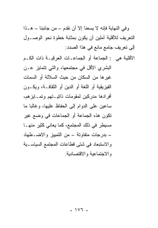 ‫ﻭﻓﻲ ﺍﻟﻨﻬﺎﻴﺔ ﻓﺈﻨﻪ ﻻ ﻴﺴﻌﻨﺎ ﺇﻻ ﺃﻥ ﻨﻘﺩﻡ – ﻤﻥ ﺠﺎﻨﺒﻨﺎ – ﻫـﺫﺍ‬
‫ﺍﻟﺘﻌﺭﻴﻑ ﻟﻸﻗﻠﻴﺔ ﺁﻤﻠﻴﻥ ﺃﻥ ﻴﻜﻭﻥ ﺒﻤﺜﺎﺒﺔ ﺨﻁﻭﺓ ﻨﺤﻭ ﺍﻟﻭﺼـﻭل‬
                      ‫ﺇﻟﻰ ﺘﻌﺭﻴﻑ ﺠﺎﻤﻊ ﻤﺎﻨﻊ ﻓﻲ ﻫﺫﺍ ﺍﻟﺼﺩﺩ:‬
‫ﺍﻷﻗﻠﻴﺔ ﻫﻲ : ﺍﻟﺠﻤﺎﻋﺔ ﺃﻭ ﺍﻟﺠﻤﺎﻋـﺎﺕ ﺍﻟﻌﺭﻗﻴـﺔ ﺫﺍﺕ ﺍﻟﻜـﻡ‬
‫ﺍﻟﺒﺸﺭﻱ ﺍﻷﻗل ﻓﻲ ﻤﺠﺘﻤﻌﻬﺎ، ﻭﺍﻟﺘﻲ ﺘﺘﻤﺎﻴﺯ ﻋـﻥ‬
‫ﻏﻴﺭﻫﺎ ﻤﻥ ﺍﻟﺴﻜﺎﻥ ﻤﻥ ﺤﻴﺙ ﺍﻟﺴﻼﻟﺔ ﺃﻭ ﺍﻟﺴﻤﺎﺕ‬
‫ﺍﻟﻔﻴﺯﻴﻘﻴﺔ ﺃﻭ ﺍﻟﻠﻐﺔ ﺃﻭ ﺍﻟﺩﻴﻥ ﺃﻭ ﺍﻟﺜﻘﺎﻓـﺔ، ﻭﻴﻜـﻭﻥ‬
‫ﺃﻓﺭﺍﺩﻫﺎ ﻤﺩﺭﻜﻴﻥ ﻟﻤﻘﻭﻤﺎﺕ ﺫﺍﺘﻴـﺘﻬﻡ ﻭﺘﻤـﺎﻴﺯﻫﻡ،‬
‫ﺴﺎﻋﻴﻥ ﻋﻠﻰ ﺍﻟﺩﻭﺍﻡ ﺇﻟﻰ ﺍﻟﺤﻔﺎﻅ ﻋﻠﻴﻬﺎ، ﻭﻏﺎﻟ ‪‬ﺎ ﻤﺎ‬
    ‫ﺒ‬
‫ﺘﻜﻭﻥ ﻫﺫﻩ ﺍﻟﺠﻤﺎﻋﺔ ﺃﻭ ﺍﻟﺠﻤﺎﻋﺎﺕ ﻓﻲ ﻭﻀﻊ ﻏﻴﺭ‬
‫ﻤﺴﻴﻁﺭ ﻓﻲ ﺫﻟﻙ ﺍﻟﻤﺠﺘﻤﻊ، ﻜﻤﺎ ﻴﻌﺎﻨﻲ ﻜﺜﻴﺭ ﻤﻨﻬـﺎ‬
‫– ﺒﺩﺭﺠﺎﺕ ﻤﺘﻔﺎﻭﺘﺔ – ﻤﻥ ﺍﻟﺘﻤﻴﻴﺯ ﻭﺍﻻﻀـﻁﻬﺎﺩ‬
‫ﻭﺍﻻﺴﺘﺒﻌﺎﺩ ﻓﻲ ﺸﺘﻰ ﻗﻁﺎﻋﺎﺕ ﺍﻟﻤﺠﺘﻤﻊ ﺍﻟﺴﻴﺎﺴـﻴﺔ‬
                      ‫ﻭﺍﻻﺠﺘﻤﺎﻋﻴﺔ ﻭﺍﻻﻗﺘﺼﺎﺩﻴﺔ.‬




                        ‫- ٦٧١ -‬
 