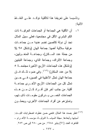 ‫ﻭﺘﺄﺴﻴ ‪‬ﺎ ﻋﻠﻰ ﺘﻌﺭﻴﻔﻨﺎ ﻫﺫﺍ ﻟﻸﻗﻠﻴﺔ ﻨﺅﻜـﺩ ﻋﻠـﻰ ﺍﻟﻨﻘـﺎﻁ‬
                                           ‫ﺴ‬
                                                       ‫ﺍﻵﺘﻴﺔ:‬
‫١- ﺃﻥ ﺍﻷﻗﻠﻴﺔ ﻫﻲ ﺍﻟﺠﻤﺎﻋﺔ ﺃﻭ ﺍﻟﺠﻤﺎﻋﺎﺕ ﺍﻟﻌﺭﻗﻴـﺔ ﺫﺍﺕ‬
‫ﺍﻟﻜﻡ ﺍﻟﺒﺸﺭﻱ ﺍﻷﻗل ﻓﻲ ﻤﺠﺘﻤﻌﻬﺎ، ﻓﻌﻠﻰ ﺴﺒﻴل ﺍﻟﻤﺜﺎل‬
‫ﻨﺠﺩ ﺃﻥ ﺩﻭﻟﺔ ﻜﺎﻟﺼﻴﻥ ﺘﻀﻡ ﻋﺩﻴ ‪‬ﺍ ﻤـﻥ ﺠﻤﺎﻋـﺎﺕ‬
             ‫ﺩ‬
‫ﻋﺭﻗﻴﺔ ﺴﻼﻟﻴﺔ ﺃﻫﻤﻬﺎ: ﺠﻤﺎﻋﺔ ﺍﻟﻬﺎﻥ )ﻭﺘﺸﻜل ٥٩ %‬
‫ﻤﻥ ﺠﻤﻠﺔ ﻋﺩﺩ ﺍﻟﺴـﻜﺎﻥ(، ﻭﺠﻤﺎﻋـﺔ ﺍﻟﻤﻨﻐـﻭﻟﻴﻴﻥ،‬
‫ﻭﺠﻤﺎﻋﺔ ﺍﻷﺘﺭﺍﻙ، ﻭﺠﻤﺎﻋﺔ ﺍﻟﺘﺎﻱ، ﻭﺠﻤﺎﻋﺔ ﺍﻟﺘﺒﺘﻴﻴﻥ‬
‫)ﻭﺘﺸﻜل ﻫﺫﻩ ﺍﻟﺠﻤﺎﻋﺎﺕ ﺍﻷﺭﺒﻊ ﺍﻷﺨﻴﺭﺓ ﻤﺠﺘﻤﻌـﺔ ٥‬
‫% ﻤﻥ ﻋﺩﺩ ﺍﻟﺴﻜﺎﻥ( )٢٨١(. ﻭﻓﻲ ﻀﻭﺀ ﺫﻟـﻙ ﻓـﺈﻥ‬
‫ﺠﻤﺎﻋﺔ ﺍﻟﻬﺎﻥ ﺘﻤﺜل ﺍﻷﻏﻠﺒﻴﺔ ﻓﻲ ﺍﻟﺼﻴﻥ، ﻓـﻲ ﺤـﻴﻥ‬
                              ‫ﹸ‬
‫ﺘﻤﺜل ﻜل ﻤﻥ ﺍﻟﺠﻤﺎﻋﺎﺕ ﺍﻷﺭﺒﻊ ﺍﻷﺨـﺭﻯ ﺠﻤﺎﻋـﺔ‬
                                      ‫ﹸ‬
‫ﺃﻗﻠﻴﺔ. ﻤﻥ ﺠﺎﻨﺏ ﺁﺨﺭ ﻓﺈﻥ ﺃﻓـﺭﺍﺩ ﻜـل ﻤـﻥ ﻫـﺫﻩ‬
‫ﺍﻟﺠﻤﺎﻋﺎﺕ ﺍﻟﺨﻤـﺱ ﻴـﺩﺭﻜﻭﻥ ﻤﻘﻭﻤـﺎﺕ ﺫﺍﺘﻴـﺘﻬﻡ،‬
‫ﻭﺘﻤﺎﻴﺯﻫﻡ ﻋﻥ ﺃﻓﺭﺍﺩ ﺍﻟﺠﻤﺎﻋﺎﺕ ﺍﻷﺨﺭﻯ، ﻭﻴﻌﻤﻠـﻭﻥ‬

                                                         ‫)٢٨١(‬
‫ﺍﻨﻅﺭ ﺒﺼﺩﺩ ﻫﺫﺍ ﺍﻟﻤﺜﺎل: ﻓﺘﺤﻲ ﺤﺴﻥ ﻋﻁﻭﺓ، ﺍﻀﻁﺭﺍﺒﺎﺕ ﺍﻟﺘﺒـﺕ:‬
‫ﺃﺴﺒﺎﺒﻬﺎ ﻭﺃﺒﻌﺎﺩﻫﺎ. ﻤﺠﻠﺔ ﺍﻟﺴﻴﺎﺴـﺔ ﺍﻟﺩﻭﻟﻴـﺔ، ﻤﺅﺴﺴـﺔ ﺍﻷﻫـﺭﺍﻡ –‬
  ‫ﺍﻟﻘﺎﻫﺭﺓ، ﺍﻟﻌﺩﺩ )١٩( ﻴﻨﺎﻴﺭ ٨٨٩١. ﻤﻥ ﺹ ٠٥٢ ﺇﻟﻰ ﺹ ٢٥٢.‬
                         ‫- ٧٧١ -‬
 