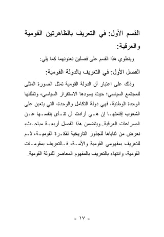 ‫ﺍﻟﻘﺴﻡ ﺍﻷﻭل: ﻓﻲ ﺍﻟﺘﻌﺭﻴﻑ ﺒﺎﻟﻅﺎﻫﺭﺘﻴﻥ ﺍﻟﻘﻭﻤﻴﺔ‬
                                               ‫ﻭﺍﻟﻌﺭﻗﻴﺔ:‬
       ‫ﻭﻴﻨﻁﻭﻱ ﻫﺫﺍ ﺍﻟﻘﺴﻡ ﻋﻠﻰ ﻓﺼﻠﻴﻥ ﻨﻌﻨﻭﻨﻬﻤﺎ ﻜﻤﺎ ﻴﻠﻲ:‬

          ‫ﺍﻟﻔﺼل ﺍﻷﻭل: ﻓﻲ ﺍﻟﺘﻌﺭﻴﻑ ﺒﺎﻟﺩﻭﻟﺔ ﺍﻟﻘﻭﻤﻴﺔ:‬
‫ﻭﺫﻟﻙ ﻋﻠﻰ ﺍﻋﺘﺒﺎﺭ ﺃﻥ ﺍﻟﺩﻭﻟﺔ ﺍﻟﻘﻭﻤﻴﺔ ﺘﻤﺜل ﺍﻟﺼﻭﺭﺓ ﺍﻟﻤﺜﻠﻰ‬
                 ‫ﹸ‬
‫ﻟﻠﻤﺠﺘﻤﻊ ﺍﻟﺴﻴﺎﺴﻲ؛ ﺤﻴﺙ ﻴﺴﻭﺩﻫﺎ ﺍﻻﺴﺘﻘﺭﺍﺭ ﺍﻟﺴﻴﺎﺴﻲ، ﻭﺘﻅﻠﻠﻬﺎ‬
‫ﺍﻟﻭﺤﺩﺓ ﺍﻟﻭﻁﻨﻴﺔ، ﻓﻬﻲ ﺩﻭﻟﺔ ﺍﻟﺘﻜﺎﻤل ﻭﺍﻟﻭﺤﺩﺓ، ﺍﻟﺘﻲ ﻴﺘﻌﻴﻥ ﻋﻠﻰ‬
‫ﺍﻟﺸﻌﻭﺏ ﺇﻗﺎﻤﺘﻬـﺎ ﺇﻥ ﻫـﻲ ﺃﺭﺍﺩﺕ ﺃﻥ ﺘﻨـﺄﻯ ﺒﻨﻔﺴـﻬﺎ ﻋـﻥ‬
‫ﺍﻟﺼﺭﺍﻋﺎﺕ ﺍﻟﻌﺭﻗﻴﺔ. ﻭﻴﺘﻀﻤﻥ ﻫﺫﺍ ﺍﻟﻔﺼل ﺃﺭﺒﻌـﺔ ﻤﺒﺎﺤـﺙ،‬
‫ﻨﻌﺭﺽ ﻤﻥ ﺜﻨﺎﻴﺎﻫﺎ ﻟﻠﺠﺫﻭﺭ ﺍﻟﺘﺎﺭﻴﺨﻴﺔ ﻟﻔﻜـﺭﺓ ﺍﻟﻘﻭﻤﻴـﺔ، ﺜـﻡ‬
‫ﻟﻠﺘﻌﺭﻴﻑ ﺒﻤﻔﻬﻭﻤﻲ ﺍﻟﻘﻭﻤﻴﺔ ﻭﺍﻷﻤـﺔ، ﻓـﺎﻟﺘﻌﺭﻴﻑ ﺒﻤﻘﻭﻤـﺎﺕ‬
 ‫ﺍﻟﻘﻭﻤﻴﺔ، ﻭﺍﻨﺘﻬﺎﺀ ﺒﺎﻟﺘﻌﺭﻴﻑ ﺒﺎﻟﻤﻔﻬﻭﻡ ﺍﻟﻤﻌﺎﺼﺭ ﻟﻠﺩﻭﻟﺔ ﺍﻟﻘﻭﻤﻴﺔ.‬




                         ‫- ٧١ -‬
 