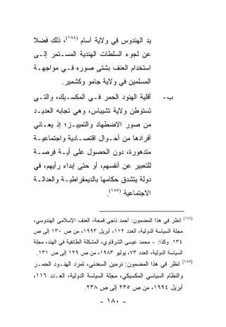 ‫ﻴﺩ ﺍﻟﻬﻨﺩﻭﺱ ﻓﻲ ﻭﻻﻴﺔ ﺁﺴﺎﻡ )٤٨١(، ﺫﻟﻙ ﻓﻀﻼ‬
‫ﹰ‬
‫ﻋﻥ ﻟﺠﻭﺀ ﺍﻟﺴﻠﻁﺎﺕ ﺍﻟﻬﻨﺩﻴﺔ ﺍﻟﻤﺴـﺘﻤﺭ ﺇﻟـﻰ‬
‫ﺍﺴﺘﺨﺩﺍﻡ ﺍﻟﻌﻨﻑ ﺒﺸﺘﻰ ﺼﻭﺭﻩ ﻓـﻲ ﻤﻭﺍﺠﻬـﺔ‬
           ‫ﺍﻟﻤﺴﻠﻤﻴﻥ ﻓﻲ ﻭﻻﻴﺔ ﺠﺎﻤﻭ ﻭﻜﺸﻤﻴﺭ.‬
‫ﺃﻗﻠﻴﺔ ﺍﻟﻬﻨﻭﺩ ﺍﻟﺤﻤﺭ ﻓـﻲ ﺍﻟﻤﻜﺴـﻴﻙ، ﻭﺍﻟﺘـﻲ‬                ‫ﺏ-‬
‫ﺘﺴﺘﻭﻁﻥ ﻭﻻﻴﺔ ﺘﺸﻴﺒﺎﺱ، ﻭﻫﻲ ﺘﺠﺎﺒﻪ ﺍﻟﻌﺩﻴـﺩ‬
‫ﻤﻥ ﺼﻭﺭ ﺍﻻﻀﻁﻬﺎﺩ ﻭﺍﻟﺘﻤﻴﻴـﺯ؛ ﺇﺫ ﻴﻌـﺎﻨﻲ‬
‫ﺃﻓﺭﺍﺩﻫﺎ ﻤﻥ ﺃﺤـﻭﺍل ﺍﻗﺘﺼـﺎﺩﻴﺔ ﻭﺍﺠﺘﻤﺎﻋﻴـﺔ‬
‫ﻤﺘﺩﻫﻭﺭﺓ، ﺩﻭﻥ ﺍﻟﺤﺼﻭل ﻋﻠﻰ ﺃﻴـﺔ ﻓﺭﺼـﺔ‬
‫ﻟﻠﺘﻌﺒﻴﺭ ﻋﻥ ﺃﻨﻔﺴﻬﻡ، ﺃﻭ ﺤﺘﻰ ﺇﺒﺩﺍﺀ ﺭﺃﻴﻬﻡ، ﻓﻲ‬
‫ﺩﻭﻟﺔ ﻴﺘﺸﺩﻕ ﺤﻜﺎﻤﻬﺎ ﺒﺎﻟﺩﻴﻤﻘﺭﺍﻁﻴـﺔ ﻭﺍﻟﻌﺩﺍﻟـﺔ‬
                               ‫ﺍﻻﺠﺘﻤﺎﻋﻴﺔ )٥٨١(.‬

                                                                   ‫)٤٨١(‬
‫ﺍﻨﻅﺭ ﻓﻲ ﻫﺫﺍ ﺍﻟﻤﻀﻤﻭﻥ: ﺃﺤﻤﺩ ﻨﺎﺠﻲ ﻗﻤﺤﺔ، ﺍﻟﻌﻨﻑ ﺍﻹﺴﻼﻤﻲ ﺍﻟﻬﻨﺩﻭﺴﻲ،‬
‫ﻤﺠﻠﺔ ﺍﻟﺴﻴﺎﺴﺔ ﺍﻟﺩﻭﻟﻴﺔ، ﺍﻟﻌﺩﺩ ٢١١، ﺃﺒﺭﻴل ٣٩٩١، ﻤﻥ ﺹ ٠٣١ ﺇﻟﻰ ﺹ‬
‫٤٣١. ﻭﻜﺫﺍ: - ﻤﺤﻤﺩ ﻋﻴﺴﻰ ﺍﻟﺸﺭﻗﺎﻭﻱ، ﺍﻟﻤﺸﻜﻠﺔ ﺍﻟﻁﺎﺌﻔﻴﺔ ﻓﻲ ﺍﻟﻬﻨﺩ، ﻤﺠﻠﺔ‬
 ‫ﺍﻟﺴﻴﺎﺴﺔ ﺍﻟﺩﻭﻟﻴﺔ، ﺍﻟﻌﺩﺩ ٣٧، ﻴﻭﻟﻴﻭ ٣٨٩١، ﻤﻥ ﺹ ٩٢١ ﺇﻟﻰ ﺹ ١٣١.‬
                                                               ‫)٥٨١(‬
‫ﺍﻨﻅﺭ ﻓﻲ ﻫﺫﺍ ﺍﻟﻤﻀﻤﻭﻥ: ﻨﺭﻤﻴﻥ ﺍﻟﺴﻌﺩﻨﻲ، ﺘﻤﺭﺩ ﺍﻟﻬﻨـﻭﺩ ﺍﻟﺤﻤـﺭ‬
‫ﻭﺍﻟﻨﻅﺎﻡ ﺍﻟﺴﻴﺎﺴﻲ ﺍﻟﻤﻜﺴﻴﻜﻲ، ﻤﺠﻠﺔ ﺍﻟﺴﻴﺎﺴﺔ ﺍﻟﺩﻭﻟﻴﺔ، ﺍﻟﻌـﺩﺩ ٦١١،‬
                     ‫ﺃﺒﺭﻴل ٤٩٩١، ﻤﻥ ﺹ ٥٣٢ ﺇﻟﻰ ﺹ ٨٣٢.‬
                            ‫- ٠٨١ -‬
 