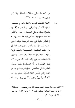 ‫ﻤﻥ ﺍﻟﺤﺼﻭل ﻋﻠﻰ ﺍﺴﺘﻘﻼﻟﻬﻡ ﻜﺩﻭﻟﺔ، ﻭﺍﻟـﺫﻱ‬
               ‫ﺘﻡ ﻓﻲ ٤٢ ﻤﺎﻴﻭ ٣٩٩١ )٨٨١(.‬
‫ﺍﻷﻗﻠﻴﺔ ﺍﻟﺘﺎﻤﻴﻠﻴﺔ ﻓﻲ ﺴﺭﻴﻼﻨﻜﺎ ﻭﺍﻟﺘـﻲ ﺘﺴـﻜﻥ‬          ‫ﻭ-‬
‫ﺍﻹﻗﻠﻴﻡ ﺍﻟﺸﻤﺎﻟﻲ ﻭﺍﻟﺸﺭﻗﻲ ﻤﻥ ﺍﻟﺠﺯﻴﺭﺓ )ﺇﻗﻠـﻴﻡ‬
‫ﺠﺎﻓﻨﺎ(؛ ﺤﻴﺙ ﻴﻤـﻨﺢ ﺍﻟﺩﺴـﺘﻭﺭ ﺍﻟﺴـﺭﻴﻼﻨﻜﻲ‬
‫ﺍﻟﻁﺎﺌﻔﺔ ﺍﻟﺴﻨﻬﺎﻟﻴﺔ )ﺍﻷﻏﻠﺒﻴﺔ( ﻜﺎﻓﺔ ﺍﻻﻤﺘﻴﺎﺯﺍﺕ؛‬
‫ﺇﺫ ﺘﻌﺘﺒﺭ ﻟﻐﺘﻬﺎ ﻫﻲ ﺍﻟﻠﻐﺔ ﺍﻟﺭﺴﻤﻴﺔ ﻟﻠﺒﻼﺩ ﺇﻟـﻰ‬
‫ﺠﺎﻨﺏ ﺍﻟﻠﻐﺔ ﺍﻹﻨﺠﻠﻴﺯﻴﺔ، ﻓﻲ ﺤﻴﻥ ﺤﺭﻡ ﺍﻟﺘﺎﻤﻴل‬
‫ﻤﻥ ﺃﻏﻠﺏ ﺍﻟﺤﻘـﻭﻕ ﺍﻟﺴﻴﺎﺴـﻴﺔ ﻭﺍﻟﻌﺴـﻜﺭﻴﺔ‬
‫ﻭﺍﻻﻗﺘﺼﺎﺩﻴﺔ ﻭﺍﻻﺠﺘﻤﺎﻋﻴﺔ، ﺒﺤﻴﺙ ﺒﺎﺘﻭﺍ ﻴﻤﺜﻠﻭﻥ‬
‫ﺃﻗﻠﻴﺔ ﻤﻀﻁﻬﺩﺓ ﻤﻥ ﺠﺎﻨﺏ ﺍﻟﺴﻨﻬﺎل. ﻭﺇﻥ ﻜﺎﻨﺕ‬
‫ﺘﺠﺩﺭ ﺍﻹﺸﺎﺭﺓ ﺇﻟﻰ ﺃﻥ ﺍﻟﺘﺎﻤﻴل ﻗﺩ ﻤﻨﺤﻭﺍ ﺤـﻕ‬
‫ﺍﻟﺤﻜﻡ ﺍﻟﺫﺍﺘﻲ ﺒﻤﻘﺘﻀﻰ ﺍﺘﻔﺎﻕ ﻜﻭﻟﻭﻤﺒـﻭ ﺒـﻴﻥ‬
‫ﺍﻟﻬﻨﺩ )ﺍﻟﺘﻲ ﻴﻨﺘﻤﻲ ﺇﻟﻴﻬﺎ ﺍﻟﺘﺎﻤﻴل ﻤـﻥ ﺤﻴـﺙ‬
‫ﺍﻷﺼل ﻭﺍﻟﺩﻴﻥ( ﻭﺴﺭﻴﻼﻨﻜﺎ ﻓﻲ ﻴﻭﻟﻴـﻭ ﻋـﺎﻡ‬


                                                         ‫)٨٨١(‬
‫ﺍﻨﻅﺭ ﻓﻲ ﻫﺫﺍ ﺍﻟﺼﺩﺩ: ﺃﺤﻤﺩ ﻴﻭﺴﻑ ﺍﻟﻘﺭﻋـﻲ، ﻤﺼـﺭ ﻭﺍﺴـﺘﻘﻼل‬
‫ﺇﺭﻴﺘﺭﻴﺎ، ﻤﺠﻠﺔ ﺍﻟﺴﻴﺎﺴﺔ ﺍﻟﺩﻭﻟﻴﺔ، ﺍﻟﻌﺩﺩ ٣١١، ﻴﻭﻟﻴﻭ ٣٩٩١، ﻤﻥ ﺹ‬
                                        ‫١٤١ ﺇﻟﻰ ﺹ ٣٤١.‬
                         ‫- ٢٨١ -‬
 