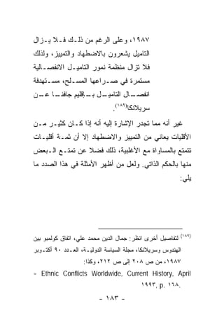 ‫٧٨٩١، ﻭﻋﻠﻰ ﺍﻟﺭﻏﻡ ﻤﻥ ﺫﻟـﻙ ﻓـﻼ ﻴـﺯﺍل‬
‫ﺍﻟﺘﺎﻤﻴل ﻴﺸﻌﺭﻭﻥ ﺒﺎﻻﻀﻁﻬﺎﺩ ﻭﺍﻟﺘﻤﻴﻴﺯ، ﻭﻟﺫﻟﻙ‬
‫ﻓﻼ ﺘﺯﺍل ﻤﻨﻅﻤﺔ ﻨﻤﻭﺭ ﺍﻟﺘﺎﻤﻴـل ﺍﻻﻨﻔﺼـﺎﻟﻴﺔ‬
‫ﻤﺴﺘﻤﺭﺓ ﻓﻲ ﺼـﺭﺍﻋﻬﺎ ﺍﻟﻤﺴـﻠﺢ، ﻤﺴـﺘﻬﺩﻓﺔ‬
‫ـﺎ ـﻥ‬
 ‫ـل ـﺈﻗﻠﻴﻡ ﺠﺎﻓﻨـ ﻋـ‬
               ‫ـﺎل ﺍﻟﺘﺎﻤﻴـ ﺒـ‬
                            ‫ﺍﻨﻔﺼـ‬
                               ‫ﺴﺭﻴﻼﻨﻜﺎ)٩٨١(.‬
‫ﻏﻴﺭ ﺃﻨﻪ ﻤﻤﺎ ﺘﺠﺩﺭ ﺍﻹﺸﺎﺭﺓ ﺇﻟﻴﻪ ﺃﻨﻪ ﺇﺫﺍ ﻜـﺎﻥ ﻜﺜﻴـﺭ ﻤـﻥ‬
‫ﺍﻷﻗﻠﻴﺎﺕ ﻴﻌﺎﻨﻲ ﻤﻥ ﺍﻟﺘﻤﻴﻴﺯ ﻭﺍﻻﻀﻁﻬﺎﺩ ﺇﻻ ﺃﻥ ﺜﻤـﺔ ﺃﻗﻠﻴـﺎﺕ‬
‫ﺘﺘﻤﺘﻊ ﺒﺎﻟﻤﺴﺎﻭﺍﺓ ﻤﻊ ﺍﻷﻏﻠﺒﻴﺔ، ﺫﻟﻙ ﻓﻀﻼ ﻋﻥ ﺘﻤﺘـﻊ ﺍﻟـﺒﻌﺽ‬
                ‫ﹰ‬
‫ﻤﻨﻬﺎ ﺒﺎﻟﺤﻜﻡ ﺍﻟﺫﺍﺘﻲ. ﻭﻟﻌل ﻤﻥ ﺃﻅﻬﺭ ﺍﻷﻤﺜﻠﺔ ﻓﻲ ﻫﺫﺍ ﺍﻟﺼﺩﺩ ﻤﺎ‬
                                                           ‫ﻴﻠﻲ:‬




                                                           ‫)٩٨١(‬
‫ﻟﺘﻔﺎﺼﻴل ﺃﺨﺭﻯ ﺍﻨﻅﺭ: ﺠﻤﺎل ﺍﻟﺩﻴﻥ ﻤﺤﻤﺩ ﻋﻠﻲ، ﺍﺘﻔﺎﻕ ﻜﻭﻟﻤﺒﻭ ﺒﻴﻥ‬
‫ﺍﻟﻬﻨﺩﻭﺱ ﻭﺴﺭﻴﻼﻨﻜﺎ، ﻤﺠﻠﺔ ﺍﻟﺴﻴﺎﺴﺔ ﺍﻟﺩﻭﻟﻴـﺔ، ﺍﻟﻌـﺩﺩ ٠٩ ﺃﻜﺘـﻭﺒﺭ‬
                   ‫٧٨٩١، ﻤﻥ ﺹ ٨٠٢ ﺇﻟﻰ ﺹ ٢١٢، ﻭﻜﺫﺍ:‬
‫‪- Ethnic Conflicts Worldwide, Current History, April‬‬
                                          ‫.٨٦١ .‪١٩٩٣, p‬‬
                         ‫- ٣٨١ -‬
 