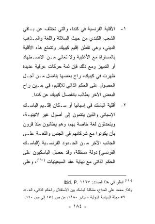 ‫١- ﺍﻷﻗﻠﻴﺔ ﺍﻟﻔﺭﻨﺴﻴﺔ ﻓﻲ ﻜﻨﺩﺍ، ﻭﺍﻟﺘﻲ ﺘﺨﺘﻠﻑ ﻋﻥ ﺒـﺎﻗﻲ‬
‫ﺍﻟﺸﻌﺏ ﺍﻟﻜﻨﺩﻱ ﻤﻥ ﺤﻴﺙ ﺍﻟﺴﻼﻟﺔ ﻭﺍﻟﻠﻐﺔ ﻭﺍﻟﻤـﺫﻫﺏ‬
‫ﺍﻟﺩﻴﻨﻲ، ﻭﻫﻲ ﺘﻘﻁﻥ ﺇﻗﻠﻴﻡ ﻜﻴﺒﻴﻙ. ﻭﺘﺘﻤﺘﻊ ﻫﺫﻩ ﺍﻷﻗﻠﻴﺔ‬
‫ﺒﺎﻟﻤﺴﺎﻭﺍﺓ ﻤﻊ ﺍﻷﻏﻠﺒﻴﺔ ﻭﻻ ﺘﻌﺎﻨﻲ ﻤـﻥ ﺍﻻﻀـﻁﻬﺎﺩ‬
‫ﺃﻭ ﺍﻟﺘﻤﻴﻴﺯ ﻭﻤﻊ ﺫﻟﻙ ﻓﺈﻥ ﺜﻤﺔ ﺤﺭﻜﺎﺕ ﻋﺭﻗﻴﺔ ﻋﺩﻴﺩﺓ‬
‫ﻅﻬﺭﺕ ﻓﻲ ﻜﻴﺒﻴﻙ، ﺭﺍﺡ ﺒﻌﻀﻬﺎ ﻴﻨﺎﻀل ﻤـﻥ ﺃﺠـل‬
‫ﺍﻟﺤﺼﻭل ﻋﻠﻰ ﺍﻟﺤﻜﻡ ﺍﻟﺫﺍﺘﻲ ﻟﻺﻗﻠﻴﻡ، ﻓﻲ ﺤـﻴﻥ ﺭﺍﺡ‬
     ‫ﺍﻟﺒﻌﺽ ﺍﻵﺨﺭ ﻴﻁﺎﻟﺏ ﺒﺎﻨﻔﺼﺎل ﻜﻴﺒﻴﻙ ﻋﻥ ﻜﻨﺩﺍ.‬
‫٢- ﺃﻗﻠﻴﺔ ﺍﻟﺒﺎﺴﻙ ﻓﻲ ﺇﺴﺒﺎﻨﻴﺎ ﺃﻭ ﺴـﻜﺎﻥ ﺇﻗﻠـﻴﻡ ﺍﻟﺒﺎﺴـﻙ‬
‫ﺍﻹﺴﺒﺎﻨﻲ ﻭﺍﻟﺫﻴﻥ ﻴﻨﺘﻤﻭﻥ ﺇﻟﻰ ﺃﺼﻭل ﻏﻴﺭ ﻻﺘﻴﻨﻴـﺔ،‬
‫ﻭﻴﺘﺤﺩﺜﻭﻥ ﻟﻐﺔ ﺨﺎﺼﺔ ﺒﻬﻡ، ﻭﻫﻡ ﻴﻁﺎﻟﺒﻭﻥ ﻤﻨﺫ ﻗﺭﻭﻥ‬
‫ﺒﺄﻥ ﻴﻜﻭﻨﻭﺍ ﻤﻊ ﺸﺭﻜﺎﺌﻬﻡ ﻓﻲ ﺍﻟﺠﻨﺱ ﻭﺍﻟﻠﻐـﺔ ﻋﻠـﻰ‬
‫ﺍﻟﺠﺎﻨﺏ ﺍﻵﺨﺭ ﻤـﻥ ﺍﻟﺤـﺩﻭﺩ ﺍﻟﻔﺭﻨﺴـﻴﺔ )ﺍﻟﺒﺎﺴـﻙ‬
‫ﺍﻟﻔﺭﻨﺴﻲ( ﺩﻭﻟﺔ ﻤﺴﺘﻘﻠﺔ، ﻭﻗﺩ ﺤﺼل ﺍﻟﺒﺎﺴﻜﻴﻭﻥ ﻋﻠﻰ‬
‫ﺍﻟﺤﻜﻡ ﺍﻟﺫﺍﺘﻲ ﻤﻊ ﻨﻬﺎﻴﺔ ﻋﻘﺩ ﺍﻟﺴﺒﻌﻴﻨﻴﺎﺕ )٠٩١(، ﻭﻋﻠﻰ‬


                                                                ‫)٠٩١(‬
                         ‫ﺍﻨﻅﺭ ﻓﻲ ﻫﺫﺍ ﺍﻟﺼﺩﺩ: ٧٦١١ .‪Ibid. P‬‬
‫ﻭﻜﺫﺍ: ﻤﺤﻤﺩ ﻋﻠﻲ ﺍﻟﻤﺩﺍﺡ، ﻤﺸﻜﻠﺔ ﺍﻟﺒﺎﺴﻙ ﺒﻴﻥ ﺍﻻﺴﺘﻘﻼل ﻭﺍﻟﺤﻜﻡ ﺍﻟﺫﺍﺘﻲ، ﺍﻟﻌـﺩﺩ‬
‫٩٥ ﻤﺠﻠﺔ ﺍﻟﺴﻴﺎﺴﺔ ﺍﻟﺩﻭﻟﻴﺔ – ﻴﻨﺎﻴﺭ ٠٨٩١، ﻤﻥ ﺹ ٤٥١ ﺇﻟﻰ ﺹ ٠٦١.‬

                            ‫- ٤٨١ -‬
 