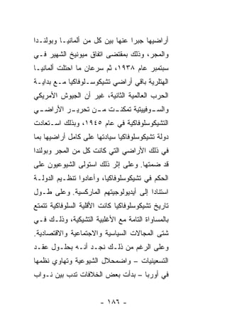 ‫ﺃﺭﺍﻀﻴﻬﺎ ﺠﺒ ‪‬ﺍ ﻋﻨﻬﺎ ﺒﻴﻥ ﻜل ﻤﻥ ﺃﻟﻤﺎﻨﻴـﺎ ﻭﺒﻭﻟﻨـﺩﺍ‬
                                  ‫ﺭ‬
‫ﻭﺍﻟﻤﺠﺭ، ﻭﺫﻟﻙ ﺒﻤﻘﺘﻀﻰ ﺍﺘﻔﺎﻕ ﻤﻴﻭﻨﻴﺦ ﺍﻟﺸﻬﻴﺭ ﻓـﻲ‬
‫ﺴﺒﺘﻤﺒﺭ ﻋﺎﻡ ٨٣٩١، ﺜﻡ ﺴﺭﻋﺎﻥ ﻤﺎ ﺍﺤﺘﻠﺕ ﺃﻟﻤﺎﻨﻴـﺎ‬
‫ﺍﻟﻬﺘﻠﺭﻴﺔ ﺒﺎﻗﻲ ﺃﺭﺍﻀﻲ ﺘﺸﻴﻜﻭﺴـﻠﻭﻓﺎﻜﻴﺎ ﻤـﻊ ﺒﺩﺍﻴـﺔ‬
‫ﺍﻟﺤﺭﺏ ﺍﻟﻌﺎﻟﻤﻴﺔ ﺍﻟﺜﺎﻨﻴﺔ، ﻏﻴﺭ ﺃﻥ ﺍﻟﺠﻴﻭﺵ ﺍﻷﻤﺭﻴﻜﻲ‬
‫ـﻲ‬
 ‫ـﺭ ﺍﻷﺭﺍﻀـ‬
         ‫ـﺕ ـﻥ ﺘﺤﺭﻴـ‬
                ‫ﻭ ـﻭﻓﻴﻴﺘﻴﺔ ﺘﻤﻜﻨـ ﻤـ‬
                                ‫ﺍﻟﺴـ‬
‫ﺍﻟﺘﺸﻴﻜﻭﺴﻠﻭﻓﺎﻜﻴﺔ ﻓﻲ ﻋﺎﻡ ٥٤٩١، ﻭﺒﺫﻟﻙ ﺍﺴـﺘﻌﺎﺩﺕ‬
‫ﺩﻭﻟﺔ ﺘﺸﻴﻜﻭﺴﻠﻭﻓﺎﻜﻴﺎ ﺴﻴﺎﺩﺘﻬﺎ ﻋﻠﻰ ﻜﺎﻤل ﺃﺭﺍﻀﻴﻬﺎ ﺒﻤﺎ‬
‫ﻓﻲ ﺫﻟﻙ ﺍﻷﺭﺍﻀﻲ ﺍﻟﺘﻲ ﻜﺎﻨﺕ ﻜل ﻤﻥ ﺍﻟﻤﺠﺭ ﻭﺒﻭﻟﻨﺩﺍ‬
‫ﻗﺩ ﻀﻤﺘﻬﺎ. ﻭﻋﻠﻰ ﺇﺜﺭ ﺫﻟﻙ ﺍﺴﺘﻭﻟﻰ ﺍﻟﺸﻴﻭﻋﻴﻭﻥ ﻋﻠﻰ‬
‫ﺍﻟﺤﻜﻡ ﻓﻲ ﺘﺸﻴﻜﻭﺴﻠﻭﻓﺎﻜﻴﺎ، ﻭﺃﻋﺎﺩﻭﺍ ﺘﻨﻅـﻴﻡ ﺍﻟﺩﻭﻟـﺔ‬
‫ﺍﺴﺘﻨﺎ ‪‬ﺍ ﺇﻟﻰ ﺃﻴﺩﻴﻭﻟﻭﺠﻴﺘﻬﻡ ﺍﻟﻤﺎﺭﻜﺴﻴﺔ. ﻭﻋﻠﻰ ﻁـﻭل‬
                                       ‫ﺩ‬
‫ﺘﺎﺭﻴﺦ ﺘﺸﻴﻜﻭﺴﻠﻭﻓﺎﻜﻴﺎ ﻜﺎﻨﺕ ﺍﻷﻗﻠﻴﺔ ﺍﻟﺴﻠﻭﻓﺎﻜﻴﺔ ﺘﺘﻤﺘﻊ‬
‫ﺒﺎﻟﻤﺴﺎﻭﺍﺓ ﺍﻟﺘﺎﻤﺔ ﻤﻊ ﺍﻷﻏﻠﺒﻴﺔ ﺍﻟﺘﺸﻴﻜﻴﺔ، ﻭﺫﻟـﻙ ﻓـﻲ‬
‫ﺸﺘﻰ ﺍﻟﻤﺠﺎﻻﺕ ﺍﻟﺴﻴﺎﺴﻴﺔ ﻭﺍﻻﺠﺘﻤﺎﻋﻴﺔ ﻭﺍﻻﻗﺘﺼﺎﺩﻴﺔ.‬
‫ﻭﻋﻠﻰ ﺍﻟﺭﻏﻡ ﻤﻥ ﺫﻟـﻙ ﻨﺠـﺩ ﺃﻨـﻪ ﺒﺤﻠـﻭل ﻋﻘـﺩ‬
‫ﺍﻟﺘﺴﻌﻴﻨﻴﺎﺕ – ﻭﺍﻀﻤﺤﻼل ﺍﻟﺸﻴﻭﻋﻴﺔ ﻭﺘﻬﺎﻭﻱ ﻨﻅﻤﻬﺎ‬
‫ﻓﻲ ﺃﻭﺭﺒﺎ – ﺒﺩﺃﺕ ﺒﻌﺽ ﺍﻟﺨﻼﻓﺎﺕ ﺘﺩﺏ ﺒﻴﻥ ﻨـﻭﺍﺏ‬


                       ‫- ٦٨١ -‬
 