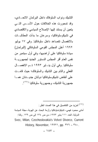 ‫ﺍﻟﺘﺸﻴﻙ ﻭﻨﻭﺍﺏ ﺍﻟﺴﻠﻭﻓﺎﻙ ﺩﺍﺨل ﺍﻟﺒﺭﻟﻤﺎﻥ ﺍﻻﺘﺤـﺎﺩﻱ،‬
‫ﻭﻗﺩ ﺘﻤﺤﻭﺭﺕ ﻫﺫﻩ ﺍﻟﺨﻼﻓﺎﺕ ﺤﻭل ﺍﻷﺴـﺱ ﺍﻟﺘـﻲ‬
‫ﻴﺘﻌﻴﻥ ﺃﻥ ﻴﺴﺘﻨﺩ ﺇﻟﻴﻬﺎ ﺍﻹﺼﻼﺡ ﺍﻟﺴﻴﺎﺴﻲ ﻭﺍﻻﻗﺘﺼﺎﺩﻱ‬
‫ﻓﻲ ﺘﺸﻴﻜﻭﺴﻠﻭﻓﺎﻜﻴﺎ، ﻭﺴﺭﻋﺎﻥ ﻤﺎ ﺒﺩﺃﺕ ﺍﻟﻤﻁﺎﻟﺒـﺎﺕ‬
‫ﺒﺎﻻﻨﻔﺼﺎل ﺘﺘﺼﺎﻋﺩ ﺩﺍﺨل ﺴﻠﻭﻓﺎﻜﻴﺎ. ﻭﻓﻲ ٧١ ﻴﻭﻟﻴﻭ‬
‫٢٩٩١ ﺃﻋﻠﻥ ﺍﻟﻤﺠﻠﺱ ﺍﻟﻘﻭﻤﻲ ﺍﻟﺴﻠﻭﻓﺎﻜﻲ )ﺍﻟﺒﺭﻟﻤﺎﻥ(‬
‫ﺴﻴﺎﺩﺓ ﺴﻠﻭﻓﺎﻜﻴﺎ ﻋﻠﻰ ﺃﺭﺍﻀﻴﻬﺎ، ﻭﻓﻲ ﺃﻭل ﺴﺒﺘﻤﺒﺭ ﻤﻥ‬
‫ﻨﻔﺱ ﺍﻟﻌﺎﻡ ﺃﻗﺭ ﺍﻟﻤﺠﻠﺱ ﺍﻟﺩﺴﺘﻭﺭ ﺍﻟﺠﺩﻴﺩ ﻟﺠﻤﻬﻭﺭﻴـﺔ‬
‫ﺴﻠﻭﻓﺎﻜﻴﺎ. ﻭﻓﻲ ﺃﻭل ﻴﻨـﺎﻴﺭ ٣٩٩١ ﺘـﻡ ﺍﻻﻨﻔﺼـﺎل‬
‫ﺍﻟﻔﻌﻠﻲ ﻭﺍﻟﺘﺎﻡ ﺒﻴﻥ ﺍﻟﺘﺸﻴﻙ ﻭﺍﻟﺴﻠﻭﻓﺎﻙ؛ ﺤﻴﺙ ﻗﺎﻤـﺕ‬
‫ﻋﻠﻰ ﺃﻨﻘﺎﺽ ﺘﺸﻴﻜﻭﺴﻠﻭﻓﺎﻜﻴﺎ ﺩﻭﻟﺘﺎﻥ ﺠﺩﻴـﺩﺘﺎﻥ ﻫﻤـﺎ‬
       ‫ﺠﻤﻬﻭﺭﻴﺔ ﺍﻟﺘﺸﻴﻙ، ﻭﺠﻤﻬﻭﺭﻴﺔ ﺴﻠﻭﻓﺎﻜﻴﺎ )١٩١(.‬




                                                               ‫)١٩١(‬
                       ‫ﻟﻤﺯﻴﺩ ﻤﻥ ﺍﻟﺘﻔﺎﺼﻴل ﻓﻲ ﻫﺫﺍ ﺍﻟﺼﺩﺩ ﺍﻨﻅﺭ:‬
‫ﺃﻤﺎﻨﻲ ﻤﺤﻤﻭﺩ ﻓﻬﻤﻲ، ﺘﺸﻴﻜﻭﻟﺴﻠﻭﻓﺎﻜﻴﺎ ﻭﺃﺯﻤﺔ ﺍﻟﺒﺤﺙ ﻋﻥ ﺍﻟﻬﻭﻴﺔ، ﻤﺠﻠﺔ ﺍﻟﺴﻴﺎﺴﺔ‬
  ‫ﺍﻟﺩﻭﻟﻴﺔ، ﺍﻟﻌﺩﺩ ١١١ ﻴﻨﺎﻴﺭ ٣٩٩١، ﻤﻥ ﺹ ٤٣١ ﺇﻟﻰ ﺹ ٩٣١. ﻭﻜﺫﺍ:‬
‫‪Svec, Milan, Czechoslovakia's Velvet Divorce, Current‬‬
          ‫.٠٨٣ – ٦٧٣ .‪History, November, ١٩٩٢١, pp‬‬
                            ‫- ٧٨١ -‬
 