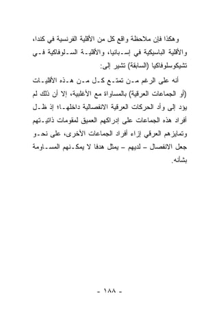 ‫ﻭﻫﻜﺫﺍ ﻓﺈﻥ ﻤﻼﺤﻅﺔ ﻭﺍﻗﻊ ﻜل ﻤﻥ ﺍﻷﻗﻠﻴﺔ ﺍﻟﻔﺭﻨﺴﻴﺔ ﻓﻲ ﻜﻨﺩﺍ،‬
‫ﻭﺍﻷﻗﻠﻴﺔ ﺍﻟﺒﺎﺴﻴﻜﻴﺔ ﻓﻲ ﺇﺴـﺒﺎﻨﻴﺎ، ﻭﺍﻷﻗﻠﻴـﺔ ﺍﻟﺴـﻠﻭﻓﺎﻜﻴﺔ ﻓـﻲ‬
                        ‫ﺘﺸﻴﻜﻭﺴﻠﻭﻓﺎﻜﻴﺎ )ﺍﻟﺴﺎﺒﻘﺔ( ﺘﺸﻴﺭ ﺇﻟﻰ:‬
‫ﺃﻨﻪ ﻋﻠﻰ ﺍﻟﺭﻏﻡ ﻤـﻥ ﺘﻤﺘـﻊ ﻜـل ﻤـﻥ ﻫـﺫﻩ ﺍﻷﻗﻠﻴـﺎﺕ‬
‫)ﺃﻭ ﺍﻟﺠﻤﺎﻋﺎﺕ ﺍﻟﻌﺭﻗﻴﺔ( ﺒﺎﻟﻤﺴﺎﻭﺍﺓ ﻤﻊ ﺍﻷﻏﻠﺒﻴﺔ، ﺇﻻ ﺃﻥ ﺫﻟﻙ ﻟﻡ‬
‫ﻴﺅﺩ ﺇﻟﻰ ﻭﺃﺩ ﺍﻟﺤﺭﻜﺎﺕ ﺍﻟﻌﺭﻗﻴﺔ ﺍﻻﻨﻔﺼﺎﻟﻴﺔ ﺩﺍﺨﻠﻬـﺎ؛ ﺇﺫ ﻅـل‬
‫ﺃﻓﺭﺍﺩ ﻫﺫﻩ ﺍﻟﺠﻤﺎﻋﺎﺕ ﻋﻠﻰ ﺇﺩﺭﺍﻜﻬﻡ ﺍﻟﻌﻤﻴﻕ ﻟﻤﻘﻭﻤﺎﺕ ﺫﺍﺘﻴـﺘﻬﻡ‬
‫ﻭﺘﻤﺎﻴﺯﻫﻡ ﺍﻟﻌﺭﻗﻲ ﺇﺯﺍﺀ ﺃﻓﺭﺍﺩ ﺍﻟﺠﻤﺎﻋﺎﺕ ﺍﻷﺨﺭﻯ، ﻋﻠﻰ ﻨﺤـﻭ‬
‫ﺠﻌل ﺍﻻﻨﻔﺼﺎل – ﻟﺩﻴﻬﻡ – ﻴﻤﺜل ﻫﺩ ﹰﺎ ﻻ ﻴﻤﻜـﻨﻬﻡ ﺍﻟﻤﺴـﺎﻭﻤﺔ‬
                     ‫ﻓ‬       ‫‪‬‬
                                                   ‫ﺒﺸﺄﻨﻪ.‬




                       ‫- ٨٨١ -‬
 