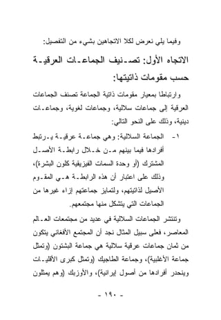 ‫ﻭﻓﻴﻤﺎ ﻴﻠﻲ ﻨﻌﺭﺽ ﻟﻜﻼ ﺍﻻﺘﺠﺎﻫﻴﻥ ﺒﺸﻲﺀ ﻤﻥ ﺍﻟﺘﻔﺼﻴل:‬

‫ﺍﻻﺘﺠﺎﻩ ﺍﻷﻭل: ﺘﺼـﻨﻴﻑ ﺍﻟﺠﻤﺎﻋـﺎﺕ ﺍﻟﻌﺭﻗﻴـﺔ‬
                            ‫ﺤﺴﺏ ﻤﻘﻭﻤﺎﺕ ﺫﺍﺘﻴﺘﻬﺎ:‬
‫ﻭﺍﺭﺘﺒﺎ ﹰﺎ ﺒﻤﻌﻴﺎﺭ ﻤﻘﻭﻤﺎﺕ ﺫﺍﺘﻴﺔ ﺍﻟﺠﻤﺎﻋﺔ ﺘﺼﻨﻑ ﺍﻟﺠﻤﺎﻋﺎﺕ‬
                                           ‫ﻁ‬
‫ﺍﻟﻌﺭﻗﻴﺔ ﺇﻟﻰ ﺠﻤﺎﻋﺎﺕ ﺴﻼﻟﻴﺔ، ﻭﺠﻤﺎﻋﺎﺕ ﻟﻐﻭﻴﺔ، ﻭﺠﻤﺎﻋـﺎﺕ‬
                            ‫ﺩﻴﻨﻴﺔ، ﻭﺫﻟﻙ ﻋﻠﻰ ﺍﻟﻨﺤﻭ ﺍﻟﺘﺎﻟﻲ:‬
‫١- ﺍﻟﺠﻤﺎﻋﺔ ﺍﻟﺴﻼﻟﻴﺔ: ﻭﻫﻲ ﺠﻤﺎﻋـﺔ ﻋﺭﻗﻴـﺔ ﻴـﺭﺘﺒﻁ‬
‫ﺃﻓﺭﺍﺩﻫﺎ ﻓﻴﻤﺎ ﺒﻴﻨﻬﻡ ﻤـﻥ ﺨـﻼل ﺭﺍﺒﻁـﺔ ﺍﻷﺼـل‬
‫ﺍﻟﻤﺸﺘﺭﻙ )ﺃﻭ ﻭﺤﺩﺓ ﺍﻟﺴﻤﺎﺕ ﺍﻟﻔﻴﺯﻴﻘﻴﺔ ﻜﻠﻭﻥ ﺍﻟﺒﺸﺭﺓ(،‬
‫ﻭﺫﻟﻙ ﻋﻠﻰ ﺍﻋﺘﺒﺎﺭ ﺃﻥ ﻫﺫﻩ ﺍﻟﺭﺍﺒﻁـﺔ ﻫـﻲ ﺍﻟﻤﻘـﻭﻡ‬
‫ﺍﻷﺼﻴل ﻟﺫﺍﺘﻴﺘﻬﻡ، ﻭﻟﺘﻤﺎﻴﺯ ﺠﻤﺎﻋﺘﻬﻡ ﺇﺯﺍﺀ ﻏﻴﺭﻫﺎ ﻤﻥ‬
             ‫ﺍﻟﺠﻤﺎﻋﺎﺕ ﺍﻟﺘﻲ ﻴﺘﺸﻜل ﻤﻨﻬﺎ ﻤﺠﺘﻤﻌﻬﻡ.‬
‫ﻭﺘﻨﺘﺸﺭ ﺍﻟﺠﻤﺎﻋﺎﺕ ﺍﻟﺴﻼﻟﻴﺔ ﻓﻲ ﻋﺩﻴﺩ ﻤﻥ ﻤﺠﺘﻤﻌﺎﺕ ﺍﻟﻌـﺎﻟﻡ‬
‫ﺍﻟﻤﻌﺎﺼﺭ، ﻓﻌﻠﻰ ﺴﺒﻴل ﺍﻟﻤﺜﺎل ﻨﺠﺩ ﺃﻥ ﺍﻟﻤﺠﺘﻤﻊ ﺍﻷﻓﻐﺎﻨﻲ ﻴﺘﻜﻭﻥ‬
‫ﻤﻥ ﺜﻤﺎﻥ ﺠﻤﺎﻋﺎﺕ ﻋﺭﻗﻴﺔ ﺴﻼﻟﻴﺔ ﻫﻲ ﺠﻤﺎﻋﺔ ﺍﻟﺒﺸﺘﻭﻥ )ﻭﺘﻤﺜل‬
   ‫ﹸ‬
‫ﺠﻤﺎﻋﺔ ﺍﻷﻏﻠﺒﻴﺔ(، ﻭﺠﻤﺎﻋﺔ ﺍﻟﻁﺎﺠﻴﻙ )ﻭﺘﻤﺜل ﻜﺒﺭﻯ ﺍﻷﻗﻠﻴـﺎﺕ‬
                 ‫ﹸ‬
‫ﻭﻴﻨﺤﺩﺭ ﺃﻓﺭﺍﺩﻫﺎ ﻤﻥ ﺃﺼﻭل ﺇﻴﺭﺍﻨﻴﺔ(، ﻭﺍﻷﻭﺯﺒﻙ )ﻭﻫﻡ ﻴﻤﺜﻠﻭﻥ‬
     ‫‪‬‬

                       ‫- ٠٩١ -‬
 