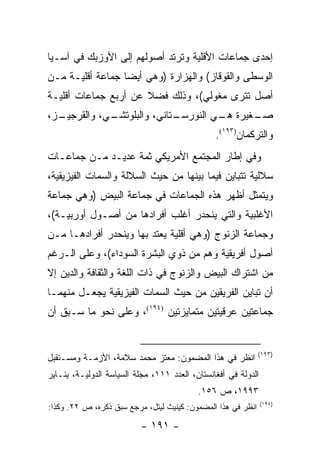 ‫ﺇﺤﺩﻯ ﺠﻤﺎﻋﺎﺕ ﺍﻷﻗﻠﻴﺔ ﻭﺘﺭﺘﺩ ﺃﺼﻭﻟﻬﻡ ﺇﻟﻰ ﺍﻷﻭﺯﺒﻙ ﻓﻲ ﺁﺴـﻴﺎ‬
‫ﺍﻟﻭﺴﻁﻰ ﻭﺍﻟﻘﻭﻗﺎﺯ( ﻭﺍﻟﻬﺯﺍﺭﺓ )ﻭﻫﻲ ﺃﻴ ‪‬ﺎ ﺠﻤﺎﻋﺔ ﺃﻗﻠﻴـﺔ ﻤـﻥ‬
                  ‫ﻀ‬
‫ﺃﺼل ﺘﺘﺭﻯ ﻤﻐﻭﻟﻲ(، ﻭﺫﻟﻙ ﻓﻀﻼ ﻋﻥ ﺃﺭﺒﻊ ﺠﻤﺎﻋﺎﺕ ﺃﻗﻠﻴـﺔ‬
                      ‫ﹰ‬
‫ـﺯ،‬
  ‫ـﻲ، ﻭﺍﻟﻘﺭﺠﻴـ‬
             ‫ـﺘﺎﻨﻲ، ﻭﺍﻟﺒﻠﻭﺘﺸـ‬
                            ‫ـﻐﻴﺭﺓ ـﻲ ﺍﻟﻨﻭﺭﺴـ‬
                                     ‫ﻫـ‬    ‫ﺼـ‬
                                                ‫ﻭﺍﻟﺘﺭﻜﻤﺎﻥ)٣٩١(.‬
‫ﻭﻓﻲ ﺇﻁﺎﺭ ﺍﻟﻤﺠﺘﻤﻊ ﺍﻷﻤﺭﻴﻜﻲ ﺜﻤﺔ ﻋﺩﻴـﺩ ﻤـﻥ ﺠﻤﺎﻋـﺎﺕ‬
‫ﺴﻼﻟﻴﺔ ﺘﺘﺒﺎﻴﻥ ﻓﻴﻤﺎ ﺒﻴﻨﻬﺎ ﻤﻥ ﺤﻴﺙ ﺍﻟﺴﻼﻟﺔ ﻭﺍﻟﺴﻤﺎﺕ ﺍﻟﻔﻴﺯﻴﻘﻴﺔ،‬
‫ﻭﻴﺘﻤﺜل ﺃﻅﻬﺭ ﻫﺫﻩ ﺍﻟﺠﻤﺎﻋﺎﺕ ﻓﻲ ﺠﻤﺎﻋﺔ ﺍﻟﺒﻴﺽ )ﻭﻫﻲ ﺠﻤﺎﻋﺔ‬
‫ﺍﻷﻏﻠﺒﻴﺔ ﻭﺍﻟﺘﻲ ﻴﻨﺤﺩﺭ ﺃﻏﻠﺏ ﺃﻓﺭﺍﺩﻫﺎ ﻤﻥ ﺃﺼـﻭل ﺃﻭﺭﺒﻴـﺔ(،‬
‫ﻭﺠﻤﺎﻋﺔ ﺍﻟﺯﻨﻭﺝ )ﻭﻫﻲ ﺃﻗﻠﻴﺔ ﻴﻌﺘﺩ ﺒﻬﺎ ﻭﻴﻨﺤﺩﺭ ﺃﻓﺭﺍﺩﻫـﺎ ﻤـﻥ‬
‫ﺃﺼﻭل ﺃﻓﺭﻴﻘﻴﺔ ﻭﻫﻡ ﻤﻥ ﺫﻭﻱ ﺍﻟﺒﺸﺭﺓ ﺍﻟﺴﻭﺩﺍﺀ(، ﻭﻋﻠﻰ ﺍﻟـﺭﻏﻡ‬
‫ﻤﻥ ﺍﺸﺘﺭﺍﻙ ﺍﻟﺒﻴﺽ ﻭﺍﻟﺯﻨﻭﺝ ﻓﻲ ﺫﺍﺕ ﺍﻟﻠﻐﺔ ﻭﺍﻟﺜﻘﺎﻓﺔ ﻭﺍﻟﺩﻴﻥ ﺇﻻ‬
‫ﺃﻥ ﺘﺒﺎﻴﻥ ﺍﻟﻔﺭﻴﻘﻴﻥ ﻤﻥ ﺤﻴﺙ ﺍﻟﺴﻤﺎﺕ ﺍﻟﻔﻴﺯﻴﻘﻴﺔ ﻴﺠﻌـل ﻤﻨﻬﻤـﺎ‬
‫ﺠﻤﺎﻋﺘﻴﻥ ﻋﺭﻗﻴﺘﻴﻥ ﻤﺘﻤﺎﻴﺯﺘﻴﻥ )٤٩١(، ﻭﻋﻠﻰ ﻨﺤﻭ ﻤﺎ ﺴـﺒﻕ ﺃﻥ‬


                                                              ‫)٣٩١(‬
‫ﺍﻨﻅﺭ ﻓﻲ ﻫﺫﺍ ﺍﻟﻤﻀﻤﻭﻥ: ﻤﻌﺘﺯ ﻤﺤﻤﺩ ﺴﻼﻤﺔ، ﺍﻷﺯﻤـﺔ ﻭﻤﺴـﺘﻘﺒل‬
‫ﺍﻟﺩﻭﻟﺔ ﻓﻲ ﺃﻓﻐﺎﻨﺴﺘﺎﻥ، ﺍﻟﻌﺩﺩ ١١١، ﻤﺠﻠﺔ ﺍﻟﺴﻴﺎﺴﺔ ﺍﻟﺩﻭﻟﻴـﺔ، ﻴﻨـﺎﻴﺭ‬
                                           ‫٣٩٩١، ﺹ ٦٥١.‬
                                                                ‫)٤٩١(‬
‫ﺍﻨﻅﺭ ﻓﻲ ﻫﺫﺍ ﺍﻟﻤﻀﻤﻭﻥ: ﻜﻴﻨﻴﺙ ﻟﻴﺘل، ﻤﺭﺠﻊ ﺴﺒﻕ ﺫﻜﺭﻩ، ﺹ ٢٢. ﻭﻜﺫﺍ:‬

                           ‫- ١٩١ -‬
 