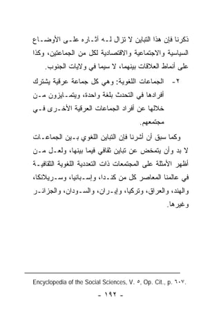 ‫ﺫﻜﺭﻨﺎ ﻓﺈﻥ ﻫﺫﺍ ﺍﻟﺘﺒﺎﻴﻥ ﻻ ﺘﺯﺍل ﻟـﻪ ﺁﺜـﺎﺭﻩ ﻋﻠـﻰ ﺍﻷﻭﻀـﺎﻉ‬
‫ﺍﻟﺴﻴﺎﺴﻴﺔ ﻭﺍﻻﺠﺘﻤﺎﻋﻴﺔ ﻭﺍﻻﻗﺘﺼﺎﺩﻴﺔ ﻟﻜل ﻤﻥ ﺍﻟﺠﻤﺎﻋﺘﻴﻥ، ﻭﻜﺫﺍ‬
    ‫ﻋﻠﻰ ﺃﻨﻤﺎﻁ ﺍﻟﻌﻼﻗﺎﺕ ﺒﻴﻨﻬﻤﺎ، ﻻ ﺴﻴﻤﺎ ﻓﻲ ﻭﻻﻴﺎﺕ ﺍﻟﺠﻨﻭﺏ.‬
‫٢- ﺍﻟﺠﻤﺎﻋﺎﺕ ﺍﻟﻠﻐﻭﻴﺔ: ﻭﻫﻲ ﻜل ﺠﻤﺎﻋﺔ ﻋﺭﻗﻴﺔ ﻴﺸﺘﺭﻙ‬
‫ﺃﻓﺭﺍﺩﻫﺎ ﻓﻲ ﺍﻟﺘﺤﺩﺙ ﺒﻠﻐﺔ ﻭﺍﺤﺩﺓ، ﻭﻴﺘﻤـﺎﻴﺯﻭﻥ ﻤـﻥ‬
‫ﺨﻼﻟﻬﺎ ﻋﻥ ﺃﻓﺭﺍﺩ ﺍﻟﺠﻤﺎﻋﺎﺕ ﺍﻟﻌﺭﻗﻴﺔ ﺍﻷﺨـﺭﻯ ﻓـﻲ‬
                                         ‫ﻤﺠﺘﻤﻌﻬﻡ.‬
‫ﻭﻜﻤﺎ ﺴﺒﻕ ﺃﻥ ﺃﺸﺭﻨﺎ ﻓﺈﻥ ﺍﻟﺘﺒﺎﻴﻥ ﺍﻟﻠﻐﻭﻱ ﺒـﻴﻥ ﺍﻟﺠﻤﺎﻋـﺎﺕ‬
‫ﻻ ﺒﺩ ﻭﺃﻥ ﻴﺘﻤﺨﺽ ﻋﻥ ﺘﺒﺎﻴﻥ ﺜﻘﺎﻓﻲ ﻓﻴﻤﺎ ﺒﻴﻨﻬﺎ، ﻭﻟﻌـل ﻤـﻥ‬
‫ﺃﻅﻬﺭ ﺍﻷﻤﺜﻠﺔ ﻋﻠﻰ ﺍﻟﻤﺠﺘﻤﻌﺎﺕ ﺫﺍﺕ ﺍﻟﺘﻌﺩﺩﻴﺔ ﺍﻟﻠﻐﻭﻴﺔ ﺍﻟﺜﻘﺎﻓﻴـﺔ‬
‫ﻓﻲ ﻋﺎﻟﻤﻨﺎ ﺍﻟﻤﻌﺎﺼﺭ ﻜل ﻤﻥ ﻜﻨـﺩﺍ، ﻭﺇﺴـﺒﺎﻨﻴﺎ، ﻭﺴـﺭﻴﻼﻨﻜﺎ،‬
‫ﻭﺍﻟﻬﻨﺩ، ﻭﺍﻟﻌﺭﺍﻕ، ﻭﺘﺭﻜﻴﺎ، ﻭﺇﻴـﺭﺍﻥ، ﻭﺍﻟﺴـﻭﺩﺍﻥ، ﻭﺍﻟﺠﺯﺍﺌـﺭ‬
                                                    ‫ﻭﻏﻴﺭﻫﺎ.‬




‫.٧٠٦ .‪Encyclopedia of the Social Sciences, V. ٥, Op. Cit., p‬‬

                         ‫- ٢٩١ -‬
 