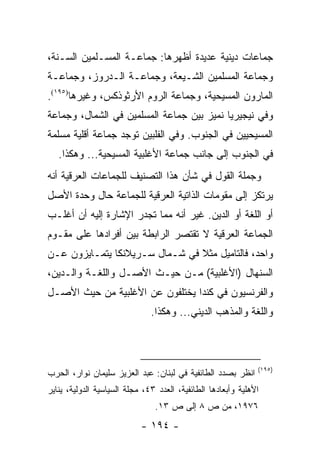 ‫ﺠﻤﺎﻋﺎﺕ ﺩﻴﻨﻴﺔ ﻋﺩﻴﺩﺓ ﺃﻅﻬﺭﻫﺎ: ﺠﻤﺎﻋـﺔ ﺍﻟﻤﺴـﻠﻤﻴﻥ ﺍﻟﺴـﻨﺔ،‬
‫ﻭﺠﻤﺎﻋﺔ ﺍﻟﻤﺴﻠﻤﻴﻥ ﺍﻟﺸـﻴﻌﺔ، ﻭﺠﻤﺎﻋـﺔ ﺍﻟـﺩﺭﻭﺯ، ﻭﺠﻤﺎﻋـﺔ‬
‫ﺍﻟﻤﺎﺭﻭﻥ ﺍﻟﻤﺴﻴﺤﻴﺔ، ﻭﺠﻤﺎﻋﺔ ﺍﻟﺭﻭﻡ ﺍﻷﺭﺜﻭﺫﻜﺱ، ﻭﻏﻴﺭﻫﺎ)٥٩١(.‬
‫ﻭﻓﻲ ﻨﻴﺠﻴﺭﻴﺎ ﻨﻤﻴﺯ ﺒﻴﻥ ﺠﻤﺎﻋﺔ ﺍﻟﻤﺴﻠﻤﻴﻥ ﻓﻲ ﺍﻟﺸﻤﺎل، ﻭﺠﻤﺎﻋﺔ‬
‫ﺍﻟﻤﺴﻴﺤﻴﻴﻥ ﻓﻲ ﺍﻟﺠﻨﻭﺏ. ﻭﻓﻲ ﺍﻟﻔﻠﺒﻴﻥ ﺘﻭﺠﺩ ﺠﻤﺎﻋﺔ ﺃﻗﻠﻴﺔ ﻤﺴﻠﻤﺔ‬
   ‫ﻓﻲ ﺍﻟﺠﻨﻭﺏ ﺇﻟﻰ ﺠﺎﻨﺏ ﺠﻤﺎﻋﺔ ﺍﻷﻏﻠﺒﻴﺔ ﺍﻟﻤﺴﻴﺤﻴﺔ... ﻭﻫﻜﺫﺍ.‬
‫ﻭﺠﻤﻠﺔ ﺍﻟﻘﻭل ﻓﻲ ﺸﺄﻥ ﻫﺫﺍ ﺍﻟﺘﺼﻨﻴﻑ ﻟﻠﺠﻤﺎﻋﺎﺕ ﺍﻟﻌﺭﻗﻴﺔ ﺃﻨﻪ‬
‫ﻴﺭﺘﻜﺯ ﺇﻟﻰ ﻤﻘﻭﻤﺎﺕ ﺍﻟﺫﺍﺘﻴﺔ ﺍﻟﻌﺭﻗﻴﺔ ﻟﻠﺠﻤﺎﻋﺔ ﺤﺎل ﻭﺤﺩﺓ ﺍﻷﺼل‬
‫ﺃﻭ ﺍﻟﻠﻐﺔ ﺃﻭ ﺍﻟﺩﻴﻥ. ﻏﻴﺭ ﺃﻨﻪ ﻤﻤﺎ ﺘﺠﺩﺭ ﺍﻹﺸﺎﺭﺓ ﺇﻟﻴﻪ ﺃﻥ ﺃﻏﻠـﺏ‬
‫ﺍﻟﺠﻤﺎﻋﺔ ﺍﻟﻌﺭﻗﻴﺔ ﻻ ﺘﻘﺘﺼﺭ ﺍﻟﺭﺍﺒﻁﺔ ﺒﻴﻥ ﺃﻓﺭﺍﺩﻫﺎ ﻋﻠﻰ ﻤﻘـﻭﻡ‬
‫ﻭﺍﺤﺩ، ﻓﺎﻟﺘﺎﻤﻴل ﻤﺜﻼ ﻓﻲ ﺸـﻤﺎل ﺴـﺭﻴﻼﻨﻜﺎ ﻴﺘﻤـﺎﻴﺯﻭﻥ ﻋـﻥ‬
                                ‫ﹰ‬
‫ﺍﻟﺴﻨﻬﺎل )ﺍﻷﻏﻠﺒﻴﺔ( ﻤـﻥ ﺤﻴـﺙ ﺍﻷﺼـل ﻭﺍﻟﻠﻐـﺔ ﻭﺍﻟـﺩﻴﻥ،‬
‫ﻭﺍﻟﻔﺭﻨﺴﻴﻭﻥ ﻓﻲ ﻜﻨﺩﺍ ﻴﺨﺘﻠﻔﻭﻥ ﻋﻥ ﺍﻷﻏﻠﺒﻴﺔ ﻤﻥ ﺤﻴﺙ ﺍﻷﺼـل‬
                               ‫ﻭﺍﻟﻠﻐﺔ ﻭﺍﻟﻤﺫﻫﺏ ﺍﻟﺩﻴﻨﻲ... ﻭﻫﻜﺫﺍ.‬



                                                               ‫)٥٩١(‬
‫ﺍﻨﻅﺭ ﺒﺼﺩﺩ ﺍﻟﻁﺎﺌﻔﻴﺔ ﻓﻲ ﻟﺒﻨﺎﻥ: ﻋﺒﺩ ﺍﻟﻌﺯﻴﺯ ﺴﻠﻴﻤﺎﻥ ﻨﻭﺍﺭ، ﺍﻟﺤﺭﺏ‬
‫ﺍﻷﻫﻠﻴﺔ ﻭﺃﺒﻌﺎﺩﻫﺎ ﺍﻟﻁﺎﺌﻔﻴﺔ، ﺍﻟﻌﺩﺩ ٣٤، ﻤﺠﻠﺔ ﺍﻟﺴﻴﺎﺴﻴﺔ ﺍﻟﺩﻭﻟﻴﺔ، ﻴﻨﺎﻴﺭ‬
                                ‫٦٧٩١، ﻤﻥ ﺹ ٨ ﺇﻟﻰ ﺹ ٣١.‬
                            ‫- ٤٩١ -‬
 