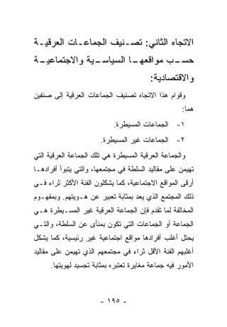 ‫ﺍﻻﺘﺠﺎﻩ ﺍﻟﺜﺎﻨﻲ: ﺘﺼـﻨﻴﻑ ﺍﻟﺠﻤﺎﻋـﺎﺕ ﺍﻟﻌﺭﻗﻴـﺔ‬
‫ـﺔ‬
 ‫ـﻴﺔ ﻭﺍﻻﺠﺘﻤﺎﻋﻴـ‬
              ‫ـﺎ ﺍﻟﺴﻴﺎﺴـ‬
                       ‫ـﺏ ﻤﻭﺍﻗﻌﻬـ‬
                                ‫ﺤﺴـ‬
                                        ‫ﻭﺍﻻﻗﺘﺼﺎﺩﻴﺔ:‬
‫ﻭﻗﻭﺍﻡ ﻫﺫﺍ ﺍﻻﺘﺠﺎﻩ ﺘﺼﻨﻴﻑ ﺍﻟﺠﻤﺎﻋﺎﺕ ﺍﻟﻌﺭﻗﻴﺔ ﺇﻟﻰ ﺼﻨﻔﻴﻥ‬
                                                   ‫ﻫﻤﺎ:‬
                           ‫١- ﺍﻟﺠﻤﺎﻋﺎﺕ ﺍﻟﻤﺴﻴﻁﺭﺓ.‬
                       ‫٢- ﺍﻟﺠﻤﺎﻋﺎﺕ ﻏﻴﺭ ﺍﻟﻤﺴﻴﻁﺭﺓ.‬
‫ﻭﺍﻟﺠﻤﺎﻋﺔ ﺍﻟﻌﺭﻗﻴﺔ ﺍﻟﻤﺴﻴﻁﺭﺓ ﻫﻲ ﺘﻠﻙ ﺍﻟﺠﻤﺎﻋﺔ ﺍﻟﻌﺭﻗﻴﺔ ﺍﻟﺘﻲ‬
‫ﺘﻬﻴﻤﻥ ﻋﻠﻰ ﻤﻘﺎﻟﻴﺩ ﺍﻟﺴﻠﻁﺔ ﻓﻲ ﻤﺠﺘﻤﻌﻬﺎ، ﻭﺍﻟﺘﻲ ﻴﺘﺒﻭﺃ ﺃﻓﺭﺍﺩﻫـﺎ‬
‫ﺃﺭﻗﻰ ﺍﻟﻤﻭﺍﻗﻊ ﺍﻻﺠﺘﻤﺎﻋﻴﺔ، ﻜﻤﺎ ﻴﺸﻜﻠﻭﻥ ﺍﻟﻔﺌﺔ ﺍﻷﻜﺜﺭ ﺜﺭﺍﺀ ﻓـﻲ‬
‫ﺫﻟﻙ ﺍﻟﻤﺠﺘﻤﻊ ﺍﻟﺫﻱ ﻴﻌﺩ ﺒﻤﺜﺎﺒﺔ ﺘﻌﺒﻴﺭ ﻋﻥ ﻫـﻭﻴﺘﻬﻡ. ﻭﺒﻤﻔﻬـﻭﻡ‬
                                    ‫‪‬‬
‫ﺍﻟﻤﺨﺎﻟﻔﺔ ﻟﻤﺎ ﺘﻘﺩﻡ ﻓﺈﻥ ﺍﻟﺠﻤﺎﻋﺔ ﺍﻟﻌﺭﻗﻴﺔ ﻏﻴﺭ ﺍﻟﻤﺴـﻴﻁﺭﺓ ﻫـﻲ‬
‫ﺍﻟﺠﻤﺎﻋﺔ ﺃﻭ ﺍﻟﺠﻤﺎﻋﺎﺕ ﺍﻟﺘﻲ ﺘﻜﻭﻥ ﺒﻤﻨﺄﻯ ﻋﻥ ﺍﻟﺴﻠﻁﺔ، ﻭﺍﻟﺘـﻲ‬
‫ﻴﺤﺘل ﺃﻏﻠﺏ ﺃﻓﺭﺍﺩﻫﺎ ﻤﻭﺍﻗﻊ ﺍﺠﺘﻤﺎﻋﻴﺔ ﻏﻴﺭ ﺭﺌﻴﺴﻴﺔ، ﻜﻤﺎ ﻴﺸﻜل‬
‫ﺃﻏﻠﺒﻬﻡ ﺍﻟﻔﺌﺔ ﺍﻷﻗل ﺜﺭﺍﺀ ﻓﻲ ﻤﺠﺘﻤﻌﻬﻡ ﺍﻟﺫﻱ ﺘﻬﻴﻤﻥ ﻋﻠﻰ ﻤﻘﺎﻟﻴﺩ‬
     ‫ﺍﻷﻤﻭﺭ ﻓﻴﻪ ﺠﻤﺎﻋﺔ ﻤﻐﺎﻴﺭﺓ ﺘﻌﺘﺒﺭﻩ ﺒﻤﺜﺎﺒﺔ ﺘﺠﺴﻴﺩ ﻟﻬﻭﻴﺘﻬﺎ.‬



                       ‫- ٥٩١ -‬
 