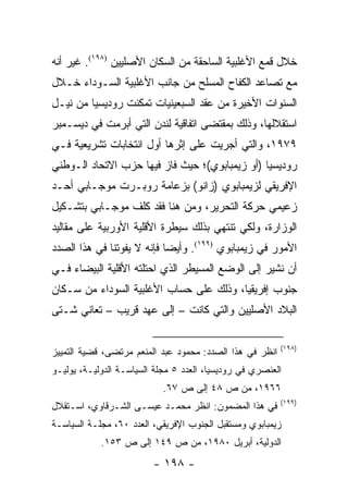 ‫ﺨﻼل ﻗﻤﻊ ﺍﻷﻏﻠﺒﻴﺔ ﺍﻟﺴﺎﺤﻘﺔ ﻤﻥ ﺍﻟﺴﻜﺎﻥ ﺍﻷﺼﻠﻴﻴﻥ )٨٩١(. ﻏﻴﺭ ﺃﻨﻪ‬
‫ﻤﻊ ﺘﺼﺎﻋﺩ ﺍﻟﻜﻔﺎﺡ ﺍﻟﻤﺴﻠﺢ ﻤﻥ ﺠﺎﻨﺏ ﺍﻷﻏﻠﺒﻴﺔ ﺍﻟﺴـﻭﺩﺍﺀ ﺨـﻼل‬
‫ﺍﻟﺴﻨﻭﺍﺕ ﺍﻷﺨﻴﺭﺓ ﻤﻥ ﻋﻘﺩ ﺍﻟﺴﺒﻌﻴﻨﻴﺎﺕ ﺘﻤﻜﻨﺕ ﺭﻭﺩﻴﺴﻴﺎ ﻤﻥ ﻨﻴـل‬
‫ﺍﺴﺘﻘﻼﻟﻬﺎ، ﻭﺫﻟﻙ ﺒﻤﻘﺘﻀﻰ ﺍﺘﻔﺎﻗﻴﺔ ﻟﻨﺩﻥ ﺍﻟﺘﻲ ﺃﺒﺭﻤﺕ ﻓﻲ ﺩﻴﺴـﻤﺒﺭ‬
‫٩٧٩١، ﻭﺍﻟﺘﻲ ﺃﺠﺭﻴﺕ ﻋﻠﻰ ﺇﺜﺭﻫﺎ ﺃﻭل ﺍﻨﺘﺨﺎﺒﺎﺕ ﺘﺸﺭﻴﻌﻴﺔ ﻓـﻲ‬
‫ﺭﻭﺩﻴﺴﻴﺎ )ﺃﻭ ﺯﻴﻤﺒﺎﺒﻭﻱ(؛ ﺤﻴﺙ ﻓﺎﺯ ﻓﻴﻬﺎ ﺤﺯﺏ ﺍﻻﺘﺤﺎﺩ ﺍﻟـﻭﻁﻨﻲ‬
‫ﺍﻹﻓﺭﻴﻘﻲ ﻟﺯﻴﻤﺒﺎﺒﻭﻱ )ﺯﺍﻨﻭ( ﺒﺯﻋﺎﻤﺔ ﺭﻭﺒـﺭﺕ ﻤﻭﺠـﺎﺒﻲ ﺃﺤـﺩ‬
‫ﺯﻋﻴﻤﻲ ﺤﺭﻜﺔ ﺍﻟﺘﺤﺭﻴﺭ، ﻭﻤﻥ ﻫﻨﺎ ﻓﻘﺩ ﻜﻠﻑ ﻤﻭﺠـﺎﺒﻲ ﺒﺘﺸـﻜﻴل‬
‫ﺍﻟﻭﺯﺍﺭﺓ، ﻭﻟﻜﻲ ﺘﻨﺘﻬﻲ ﺒﺫﻟﻙ ﺴﻴﻁﺭﺓ ﺍﻷﻗﻠﻴﺔ ﺍﻷﻭﺭﺒﻴﺔ ﻋﻠﻰ ﻤﻘﺎﻟﻴﺩ‬
‫ﺍﻷﻤﻭﺭ ﻓﻲ ﺯﻴﻤﺒﺎﺒﻭﻱ )٩٩١(. ﻭﺃﻴ ‪‬ﺎ ﻓﺈﻨﻪ ﻻ ﻴﻔﻭﺘﻨﺎ ﻓﻲ ﻫﺫﺍ ﺍﻟﺼﺩﺩ‬
                            ‫ﻀ‬
‫ﺃﻥ ﻨﺸﻴﺭ ﺇﻟﻰ ﺍﻟﻭﻀﻊ ﺍﻟﻤﺴﻴﻁﺭ ﺍﻟﺫﻱ ﺍﺤﺘﻠﺘﻪ ﺍﻷﻗﻠﻴﺔ ﺍﻟﺒﻴﻀﺎﺀ ﻓـﻲ‬
‫ﺠﻨﻭﺏ ﺇﻓﺭﻴﻘﻴﺎ، ﻭﺫﻟﻙ ﻋﻠﻰ ﺤﺴﺎﺏ ﺍﻷﻏﻠﺒﻴﺔ ﺍﻟﺴﻭﺩﺍﺀ ﻤﻥ ﺴـﻜﺎﻥ‬
‫ﺍﻟﺒﻼﺩ ﺍﻷﺼﻠﻴﻴﻥ ﻭﺍﻟﺘﻲ ﻜﺎﻨﺕ – ﺇﻟﻰ ﻋﻬﺩ ﻗﺭﻴﺏ – ﺘﻌﺎﻨﻲ ﺸـﺘﻰ‬

                                                          ‫)٨٩١(‬
‫ﺍﻨﻅﺭ ﻓﻲ ﻫﺫﺍ ﺍﻟﺼﺩﺩ: ﻤﺤﻤﻭﺩ ﻋﺒﺩ ﺍﻟﻤﻨﻌﻡ ﻤﺭﺘﻀﻰ، ﻗﻀﻴﺔ ﺍﻟﺘﻤﻴﻴﺯ‬
‫ﺍﻟﻌﻨﺼﺭﻱ ﻓﻲ ﺭﻭﺩﻴﺴﻴﺎ، ﺍﻟﻌﺩﺩ ٥ ﻤﺠﻠﺔ ﺍﻟﺴﻴﺎﺴـﺔ ﺍﻟﺩﻭﻟﻴـﺔ، ﻴﻭﻟﻴـﻭ‬
                            ‫٦٦٩١، ﻤﻥ ﺹ ٨٤ ﺇﻟﻰ ﺹ ٧٦.‬
                                                          ‫)٩٩١(‬
‫ﻓﻲ ﻫﺫﺍ ﺍﻟﻤﻀﻤﻭﻥ: ﺍﻨﻅﺭ ﻤﺤﻤـﺩ ﻋﻴﺴـﻰ ﺍﻟﺸـﺭﻗﺎﻭﻱ، ﺍﺴـﺘﻘﻼل‬
‫ﺯﻴﻤﺒﺎﺒﻭﻱ ﻭﻤﺴﺘﻘﺒل ﺍﻟﺠﻨﻭﺏ ﺍﻹﻓﺭﻴﻘﻲ، ﺍﻟﻌﺩﺩ ٠٦، ﻤﺠﻠـﺔ ﺍﻟﺴﻴﺎﺴـﺔ‬
            ‫ﺍﻟﺩﻭﻟﻴﺔ، ﺃﺒﺭﻴل ٠٨٩١، ﻤﻥ ﺹ ٩٤١ ﺇﻟﻰ ﺹ ٣٥١.‬
                         ‫- ٨٩١ -‬
 