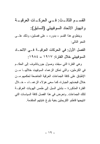 ‫ـﺔ‬
 ‫ـﺎﺕ ﺍﻟﻌﺭﻗﻴـ‬
           ‫ـﺙ: ـﻲ ﺍﻟﺤﺭﻜـ‬
                   ‫ـﻡ ﺍﻟﺜﺎﻟـ ﻓـ‬
                              ‫ﺍﻟﻘﺴـ‬
           ‫ﻭﺍﻨﻬﻴﺎﺭ ﺍﻻﺘﺤﺎﺩ ﺍﻟﺴﻭﻓﻴﻴﺘﻲ )ﺍﻟﺴﺎﺒﻕ(:‬
‫ﻭﻴﻨﻁﻭﻱ ﻫﺫﺍ ﺍﻟﻘﺴﻡ – ﺒﺩﻭﺭﻩ – ﻋﻠﻰ ﻓﺼﻠﻴﻥ، ﻭﺫﻟﻙ ﻋﻠـﻰ‬
                                             ‫ﺍﻟﻨﺤﻭ ﺍﻟﺘﺎﻟﻲ:‬

‫ﺍﻟﻔﺼل ﺍﻷﻭل: ﻓﻲ ﺍﻟﺤﺭﻜﺎﺕ ﺍﻟﻌﺭﻗﻴـﺔ ﻓـﻲ ﺍﻻﺘﺤـﺎﺩ‬
         ‫ﺍﻟﺴﻭﻓﻴﻴﺘﻲ ﺨﻼل ﺍﻟﻔﺘﺭﺓ: ٧١٩١ – ٤٨٩١:‬
‫ﻭﻫﻲ ﺍﻟﻔﺘﺭﺓ ﺍﻟﺘﻲ ﺴﺒﻘﺕ ﻭﺼﻭل ﺠﻭﺭﺒﺎﺘﺸﻭﻑ ﺇﻟﻰ ﺍﻟﺤﻜـﻡ‬
‫ﻓﻲ ﺍﻟﻜﺭﻤﻠﻴﻥ، ﻭﺍﻟﺘﻲ ﺘﻤﻜﻥ ﺍﻟﺯﻋﻤﺎﺀ ﺍﻟﺴﻭﻓﻴﻴﺕ ﺨﻼﻟﻬـﺎ ﻤـﻥ‬
‫ﺍﻹﻁﺒﺎﻕ ﻋﻠﻰ ﻜﺎﻓﺔ ﺍﻟﺠﻤﺎﻋﺎﺕ ﺍﻟﻌﺭﻗﻴﺔ ﺍﻟﺨﺎﻀﻌﺔ ﻟﺤﻜﻤﻬﻡ ﻤـﻥ‬
‫ﺨﻼل ﻗﺒﻀﺘﻬﻡ ﺍﻟﺠﺒﺎﺭﺓ، ﻜﻤﺎ ﺴﻌﻰ ﻫﺅﻻﺀ ﺍﻟﺯﻋﻤـﺎﺀ – ﺨـﻼل‬
‫ﺍﻟﻔﺘﺭﺓ ﺍﻟﻤﺫﻜﻭﺭﺓ – ﺒﺸﺘﻰ ﺍﻟﺴﺒل ﺇﻟﻰ ﻁﻤﺱ ﺍﻟﻬﻭﻴﺎﺕ ﺍﻟﻌﺭﻗﻴـﺔ‬
‫ﻟﺘﻠﻙ ﺍﻟﺠﻤﺎﻋﺎﺕ. ﻭﻨﻌﺭﺽ ﻓﻲ ﻫﺫﺍ ﺍﻟﻔﺼل ﻜﺎﻓﺔ ﺍﻟﺴﻴﺎﺴﺎﺕ ﺍﻟﺘﻲ‬
        ‫ﺍﻨﺘﻬﺠﻬﺎ ﻗﺎﻁﻨﻭ ﺍﻟﻜﺭﻴﻤﻠﻴﻥ ﺒﻐﻴﺔ ﺒﻠﻭﻍ ﻏﺎﻴﺘﻬﻡ ﺍﻟﻤﺘﻘﺩﻤﺔ.‬




                        ‫- ٩١ -‬
 