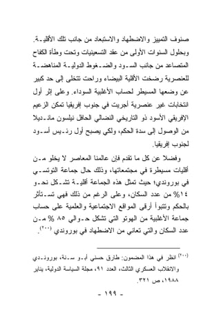 ‫ﺼﻨﻭﻑ ﺍﻟﺘﻤﻴﻴﺯ ﻭﺍﻻﻀﻁﻬﺎﺩ ﻭﺍﻻﺴﺘﺒﻌﺎﺩ ﻤﻥ ﺠﺎﻨﺏ ﺘﻠﻙ ﺍﻷﻗﻠﻴـﺔ.‬
‫ﻭﺒﺤﻠﻭل ﺍﻟﺴﻨﻭﺍﺕ ﺍﻷﻭﻟﻰ ﻤﻥ ﻋﻘﺩ ﺍﻟﺘﺴﻌﻴﻨﻴﺎﺕ ﻭﺘﺤﺕ ﻭﻁﺄﺓ ﺍﻟﻜﻔﺎﺡ‬
‫ﺍﻟﻤﺘﺼﺎﻋﺩ ﻤﻥ ﺠﺎﻨﺏ ﺍﻟﺴـﻭﺩ ﻭﺍﻟﻀـﻐﻭﻁ ﺍﻟﺩﻭﻟﻴـﺔ ﺍﻟﻤﻨﺎﻫﻀـﺔ‬
‫ﻟﻠﻌﻨﺼﺭﻴﺔ ﺭﻀﺨﺕ ﺍﻷﻗﻠﻴﺔ ﺍﻟﺒﻴﻀﺎﺀ ﻭﺭﺍﺤﺕ ﺘﺘﺨﻠﻰ ﺇﻟﻰ ﺤﺩ ﻜﺒﻴﺭ‬
‫ﻋﻥ ﻭﻀﻌﻬﺎ ﺍﻟﻤﺴﻴﻁﺭ ﻟﺤﺴﺎﺏ ﺍﻷﻏﻠﺒﻴﺔ ﺍﻟﺴﻭﺩﺍﺀ. ﻭﻋﻠﻰ ﺇﺜﺭ ﺃﻭل‬
‫ﺍﻨﺘﺨﺎﺒﺎﺕ ﻏﻴﺭ ﻋﻨﺼﺭﻴﺔ ﺃﺠﺭﻴﺕ ﻓﻲ ﺠﻨﻭﺏ ﺇﻓﺭﻴﻘﻴﺎ ﺘﻤﻜﻥ ﺍﻟﺯﻋﻴﻡ‬
‫ﺍﻹﻓﺭﻴﻘﻲ ﺍﻷﺴﻭﺩ ﺫﻭ ﺍﻟﺘﺎﺭﻴﺨﻲ ﺍﻟﻨﻀﺎﻟﻲ ﺍﻟﺤﺎﻓل ﻨﻴﻠﺴﻭﻥ ﻤﺎﻨـﺩﻴﻼ‬
‫ﹰ‬
‫ﻤﻥ ﺍﻟﻭﺼﻭل ﺇﻟﻰ ﺴﺩﺓ ﺍﻟﺤﻜﻡ، ﻭﻟﻜﻲ ﻴﺼﺒﺢ ﺃﻭل ﺭﺌـﻴﺱ ﺃﺴـﻭﺩ‬
                                                 ‫ﻟﺠﻨﻭﺏ ﺇﻓﺭﻴﻘﻴﺎ.‬
‫ﻭﻓﻀﻼ ﻋﻥ ﻜل ﻤﺎ ﺘﻘﺩﻡ ﻓﺈﻥ ﻋﺎﻟﻤﻨﺎ ﺍﻟﻤﻌﺎﺼﺭ ﻻ ﻴﺨﻠﻭ ﻤـﻥ‬
                                            ‫ﹰ‬
‫ﺃﻗﻠﻴﺎﺕ ﻤﺴﻴﻁﺭﺓ ﻓﻲ ﻤﺠﺘﻤﻌﺎﺘﻬﺎ، ﻭﺫﻟﻙ ﺤﺎل ﺠﻤﺎﻋﺔ ﺍﻟﺘﻭﺘﺴـﻲ‬
‫ﻓﻲ ﺒﻭﺭﻭﻨﺩﻱ؛ ﺤﻴﺙ ﺘﻤﺜل ﻫﺫﻩ ﺍﻟﺠﻤﺎﻋﺔ ﺃﻗﻠﻴـﺔ ﺘﺸـﻜل ﻨﺤـﻭ‬
            ‫ﹸ‬                      ‫ﹸ‬
‫٤١% ﻤﻥ ﻋﺩﺩ ﺍﻟﺴﻜﺎﻥ، ﻭﻋﻠﻰ ﺍﻟﺭﻏﻡ ﻤﻥ ﺫﻟﻙ ﻓﻬﻲ ﺘﺴـﺘﺄﺜﺭ‬
‫ﺒﺎﻟﺤﻜﻡ ﻭﺘﺘﺒﻭﺃ ﺃﺭﻗﻰ ﺍﻟﻤﻭﺍﻗﻊ ﺍﻻﺠﺘﻤﺎﻋﻴﺔ ﻭﺍﻟﻌﻠﻤﻴﺔ ﻋﻠﻰ ﺤﺴﺎﺏ‬
‫ﺠﻤﺎﻋﺔ ﺍﻷﻏﻠﺒﻴﺔ ﻤﻥ ﺍﻟﻬﻭﺘﻭ ﺍﻟﺘﻲ ﺘﺸﻜل ﺤـﻭﺍﻟﻲ ٥٨ % ﻤـﻥ‬
 ‫ﻋﺩﺩ ﺍﻟﺴﻜﺎﻥ ﻭﺍﻟﺘﻲ ﺘﻌﺎﻨﻲ ﻤﻥ ﺍﻻﻀﻁﻬﺎﺩ ﻓﻲ ﺒﻭﺭﻭﻨﺩﻱ )٠٠٢(.‬

                                                            ‫)٠٠٢(‬
‫ﺍﻨﻅﺭ ﻓﻲ ﻫﺫﺍ ﺍﻟﻤﻀﻤﻭﻥ: ﻁﺎﺭﻕ ﺤﺴﻨﻲ ﺃﺒـﻭ ﺴـﻨﺔ، ﺒﻭﺭﻭﻨـﺩﻱ‬
‫ﻭﺍﻻﻨﻘﻼﺏ ﺍﻟﻌﺴﻜﺭﻱ ﺍﻟﺜﺎﻟﺙ، ﺍﻟﻌﺩﺩ ١٩، ﻤﺠﻠﺔ ﺍﻟﺴﻴﺎﺴﺔ ﺍﻟﺩﻭﻟﻴﺔ، ﻴﻨﺎﻴﺭ‬
                                           ‫٨٨٩١، ﺹ ١٢٣.‬
                           ‫- ٩٩١ -‬
 