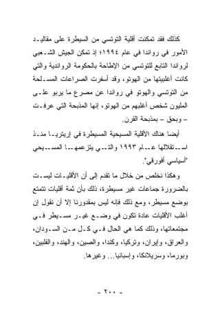 ‫ﻜﺫﻟﻙ ﻓﻘﺩ ﺘﻤﻜﻨﺕ ﺃﻗﻠﻴﺔ ﺍﻟﺘﻭﺘﺴﻲ ﻤﻥ ﺍﻟﺴﻴﻁﺭﺓ ﻋﻠﻰ ﻤﻘﺎﻟﻴـﺩ‬
‫ﺍﻷﻤﻭﺭ ﻓﻲ ﺭﻭﺍﻨﺩﺍ ﻓﻲ ﻋﺎﻡ ٤٩٩١؛ ﺇﺫ ﺘﻤﻜﻥ ﺍﻟﺠﻴﺵ ﺍﻟﺸـﻌﺒﻲ‬
‫ﻟﺭﻭﺍﻨﺩﺍ ﺍﻟﺘﺎﺒﻊ ﻟﻠﺘﻭﺘﺴﻲ ﻤﻥ ﺍﻹﻁﺎﺤﺔ ﺒﺎﻟﺤﻜﻭﻤﺔ ﺍﻟﺭﻭﺍﻨﺩﻴﺔ ﻭﺍﻟﺘﻲ‬
‫ﻜﺎﻨﺕ ﺃﻏﻠﺒﻴﺘﻬﺎ ﻤﻥ ﺍﻟﻬﻭﺘﻭ، ﻭﻗﺩ ﺃﺴﻔﺭﺕ ﺍﻟﺼﺭﺍﻋﺎﺕ ﺍﻟﻤﺴـﻠﺤﺔ‬
‫ﻤﻥ ﺍﻟﺘﻭﺘﺴﻲ ﻭﺍﻟﻬﻭﺘﻭ ﻓﻲ ﺭﻭﺍﻨﺩﺍ ﻋﻥ ﻤﺼﺭﻉ ﻤﺎ ﻴﺭﺒﻭ ﻋﻠـﻰ‬
‫ﺍﻟﻤﻠﻴﻭﻥ ﺸﺨﺹ ﺃﻏﻠﺒﻬﻡ ﻤﻥ ﺍﻟﻬﻭﺘﻭ، ﺇﻨﻬﺎ ﺍﻟﻤﺫﺒﺤﺔ ﺍﻟﺘﻲ ﻋﺭﻓـﺕ‬
                                ‫– ﻭﺒﺤﻕ – ﺒﻤﺫﺒﺤﺔ ﺍﻟﻘﺭﻥ.‬
‫ﺃﻴ ‪‬ﺎ ﻫﻨﺎﻙ ﺍﻷﻗﻠﻴﺔ ﺍﻟﻤﺴﻴﺤﻴﺔ ﺍﻟﻤﺴﻴﻁﺭﺓ ﻓﻲ ﺇﺭﻴﺘﺭﻴـﺎ ﻤﻨـﺫ‬
                                                ‫ﻀ‬
‫ـﻴﺤﻲ‬‫ـﺎ ﺍﻟﻤﺴـ‬‫ـﻲ ﻴﺘﺯﻋﻤﻬـ‬‫ـﺘﻘﻼﻟﻬﺎ ـﺎﻡ ٣٩٩١ ﻭﺍﻟﺘـ‬
                                    ‫ﻋـ‬      ‫ﺍﺴـ‬
                                        ‫"ﺃﺴﻴﺎﺴﻲ ﺃﻓﻭﺭﻗﻲ".‬
‫ﻭﻫﻜﺫﺍ ﻨﺨﻠﺹ ﻤﻥ ﺨﻼل ﻤﺎ ﺘﻘﺩﻡ ﺇﻟﻰ ﺃﻥ ﺍﻷﻗﻠﻴـﺎﺕ ﻟﻴﺴـﺕ‬
‫ﺒﺎﻟﻀﺭﻭﺭﺓ ﺠﻤﺎﻋﺎﺕ ﻏﻴﺭ ﻤﺴﻴﻁﺭﺓ، ﺫﻟﻙ ﺒﺄﻥ ﺜﻤﺔ ﺃﻗﻠﻴﺎﺕ ﺘﺘﻤﺘﻊ‬
‫ﺒﻭﻀﻊ ﻤﺴﻴﻁﺭ، ﻭﻤﻊ ﺫﻟﻙ ﻓﺈﻨﻪ ﻟﻴﺱ ﺒﻤﻘﺩﻭﺭﻨﺎ ﺇﻻ ﺃﻥ ﻨﻘﻭل ﺇﻥ‬
‫ﺃﻏﻠﺏ ﺍﻷﻗﻠﻴﺎﺕ ﻋﺎﺩﺓ ﺘﻜﻭﻥ ﻓﻲ ﻭﻀـﻊ ﻏﻴـﺭ ﻤﺴـﻴﻁﺭ ﻓـﻲ‬
‫ﻤﺠﺘﻤﻌﺎﺘﻬﺎ، ﻭﺫﻟﻙ ﻜﻤﺎ ﻫﻲ ﺍﻟﺤﺎل ﻓـﻲ ﻜـل ﻤـﻥ ﺍﻟﺴـﻭﺩﺍﻥ،‬
‫ﻭﺍﻟﻌﺭﺍﻕ، ﻭﺇﻴﺭﺍﻥ، ﻭﺘﺭﻜﻴﺎ، ﻭﻜﻨﺩﺍ، ﻭﺍﻟﺼﻴﻥ، ﻭﺍﻟﻬﻨﺩ، ﻭﺍﻟﻔﻠﺒﻴﻥ،‬
                  ‫ﻭﺒﻭﺭﻤﺎ، ﻭﺴﺭﻴﻼﻨﻜﺎ، ﻭﺇﺴﺒﺎﻨﻴﺎ... ﻭﻏﻴﺭﻫﺎ.‬



                       ‫- ٠٠٢ -‬
 