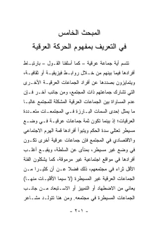 ‫ﺍﻟﻤﺒﺤﺙ ﺍﻟﺨﺎﻤﺱ‬
    ‫ﻓﻲ ﺍﻟﺘﻌﺭﻴﻑ ﺒﻤﻔﻬﻭﻡ ﺍﻟﺤﺭﻜﺔ ﺍﻟﻌﺭﻗﻴﺔ‬
‫ﺘﺘﺴﻡ ﺃﻴﺔ ﺠﻤﺎﻋﺔ ﻋﺭﻗﻴﺔ – ﻜﻤﺎ ﺃﺴﻠﻔﻨﺎ ﺍﻟﻘـﻭل – ﺒﺎﺭﺘﺒـﺎﻁ‬
‫ﺃﻓﺭﺍﺩﻫﺎ ﻓﻴﻤﺎ ﺒﻴﻨﻬﻡ ﻤﻥ ﺨـﻼل ﺭﻭﺍﺒـﻁ ﻓﻴﺯﻴﻘﻴـﺔ ﺃﻭ ﺜﻘﺎﻓﻴـﺔ،‬
‫ﻭﻴﺘﻤﺎﻴﺯﻭﻥ ﺒﺼﺩﺩﻫﺎ ﻋﻥ ﺃﻓﺭﺍﺩ ﺍﻟﺠﻤﺎﻋﺎﺕ ﺍﻟﻌﺭﻗﻴـﺔ ﺍﻷﺨـﺭﻯ‬
‫ﺍﻟﺘﻲ ﺘﺸﺎﺭﻙ ﺠﻤﺎﻋﺘﻬﻡ ﺫﺍﺕ ﺍﻟﻤﺠﺘﻤﻊ، ﻭﻤﻥ ﺠﺎﻨﺏ ﺁﺨـﺭ ﻓـﺈﻥ‬
‫ﻋﺩﻡ ﺍﻟﻤﺴﺎﻭﺍﺓ ﺒﻴﻥ ﺍﻟﺠﻤﺎﻋﺎﺕ ﺍﻟﻌﺭﻗﻴﺔ ﺍﻟﻤﺸﻜﻠﺔ ﻟﻠﻤﺠﺘﻤﻊ ﻏﺎﻟ ‪‬ـﺎ‬
  ‫ﺒ‬
‫ﻤﺎ ﻴﻤﺜل ﺇﺤﺩﻯ ﺍﻟﺴﻤﺎﺕ ﺍﻟﺒـﺎﺭﺯﺓ ﻓـﻲ ﺍﻟﻤﺠﺘﻤﻌـﺎﺕ ﻤﺘﻌـﺩﺩﺓ‬
                                               ‫‪‬‬
‫ﺍﻟﻌﺭﻗﻴﺎﺕ؛ ﺇﺫ ﺒﻴﻨﻤﺎ ﺘﻜﻭﻥ ﺜﻤﺔ ﺠﻤﺎﻋﺎﺕ ﻋﺭﻗﻴـﺔ ﻓـﻲ ﻭﻀـﻊ‬
‫ﻤﺴﻴﻁﺭ ﺘﻌﺘﻠﻲ ﺴﺩﺓ ﺍﻟﺤﻜﻡ ﻭﻴﺘﺒﻭﺃ ﺃﻓﺭﺍﺩﻫﺎ ﻗﻤﺔ ﺍﻟﻬﺭﻡ ﺍﻻﺠﺘﻤﺎﻋﻲ‬
‫ﻭﺍﻻﻗﺘﺼﺎﺩﻱ ﻓﻲ ﺍﻟﻤﺠﺘﻤﻊ ﻓﺈﻥ ﺠﻤﺎﻋﺎﺕ ﻋﺭﻗﻴﺔ ﺃﺨﺭﻯ ﺘﻜـﻭﻥ‬
‫ﻓﻲ ﻭﻀﻊ ﻏﻴﺭ ﻤﺴﻴﻁﺭ، ﺒﻤﻨﺄﻯ ﻋﻥ ﺍﻟﺴﻠﻁﺔ، ﻭﻴﻘﺒـﻊ ﺃﻏﻠـﺏ‬
‫ﺃﻓﺭﺍﺩﻫﺎ ﻓﻲ ﻤﻭﺍﻗﻊ ﺍﺠﺘﻤﺎﻋﻴﺔ ﻏﻴﺭ ﻤﺭﻤﻭﻗﺔ، ﻜﻤﺎ ﻴﺸﻜﻠﻭﻥ ﺍﻟﻔﺌﺔ‬
‫ﺍﻷﻗل ﺜﺭﺍﺀ ﻓﻲ ﻤﺠﺘﻤﻌﻬﻡ، ﺫﻟﻙ ﻓﻀﻼ ﻋـﻥ ﺃﻥ ﻜﺜﻴـ ‪‬ﺍ ﻤـﻥ‬
     ‫ﺭ‬             ‫ﹰ‬
‫ﺍﻟﺠﻤﺎﻋﺎﺕ ﺍﻟﻌﺭﻗﻴﺔ ﻏﻴﺭ ﺍﻟﻤﺴﻴﻁﺭﺓ )ﻻ ﺴﻴﻤﺎ ﺍﻷﻗﻠﻴـﺎﺕ ﻤﻨﻬـﺎ(‬
‫ﻴﻌﺎﻨﻲ ﻤﻥ ﺍﻻﻀﻁﻬﺎﺩ ﺃﻭ ﺍﻟﺘﻤﻴﻴﺯ ﺃﻭ ﺍﻻﺴـﺘﺒﻌﺎﺩ ﻤـﻥ ﺠﺎﻨـﺏ‬
‫ﺍﻟﺠﻤﺎﻋﺎﺕ ﺍﻟﻤﺴﻴﻁﺭﺓ ﻓﻲ ﻤﺠﺘﻤﻌﻪ. ﻭﻤﻥ ﻫﻨﺎ ﺘﺘﻭﻟـﺩ ﻤﺸـﺎﻋﺭ‬

                       ‫- ١٠٢ -‬
 