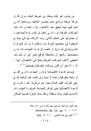 ‫ﻤﻥ ﺠﺎﻨﺏ ﺁﺨﺭ ﻓﺈﻨﻪ ﻴﺴﺘﻔﺎﺩ ﻤﻥ ﺘﻌﺭﻴﻔﻨﺎ ﺍﻟﻤﺘﻘـﺩﻡ ﺃﻥ ﻟﻜـل‬
‫ﺤﺭﻜﺔ ﻋﺭﻗﻴﺔ ﺒﺭﻨﺎﻤﺞ ﻋﻤل ﻴﺘﻀﻤﻥ ﺃﻫﺩﺍﻓﻬﺎ، ﻭﻭﺴﺎﺌﻠﻬﺎ ﺍﻟﺘـﻲ‬
‫ﺘﻠﺠﺄ ﺇﻟﻴﻬﺎ ﺒﻐﻴﺔ ﺘﺤﻘﻴﻕ ﻫﺫﻩ ﺍﻷﻫﺩﺍﻑ. ﻭﻗـﺩ ﺘﺘﻤﺜـل ﺃﻫـﺩﺍﻑ‬
‫ﺍﻟﺤﺭﻜﺎﺕ ﺍﻟﻌﺭﻗﻴﺔ ﺇﻤـﺎ ﻓـﻲ ﺘﺤﻘﻴـﻕ ﺍﻟﻤﺴـﺎﻭﺍﺓ ﻟﺠﻤﺎﻋﺘﻬـﺎ‬
‫ﺃﻭ ﺤﺼﻭﻟﻬﺎ ﻋﻠﻰ ﺍﻟﺤﻜﻡ ﺍﻟﺫﺍﺘﻲ، ﻭﺇﻤﺎ ﺍﻻﺭﺘﻘﺎﺀ ﺒﻬﺎ ﺇﻟﻰ ﻤﻭﻗـﻊ‬
‫ﺍﻟﺴﻴﻁﺭﺓ ﻓﻲ ﻤﺠﺘﻤﻌﻬﺎ )ﺤﺭﻜـﺎﺕ ﺍﺭﺘﻘﺎﺌﻴـﺔ ﺤـﺎل ﺍﻟﺤﺭﻜـﺔ‬
‫ﺍﻟﻤﺎﺭﻭﻨﻴﺔ ﻓﻲ ﻟﺒﻨـﺎﻥ(، ﺃﻭ ﺍﻨﻔﺼـﺎل ﻫـﺫﻩ ﺍﻟﺠﻤﺎﻋـﺎﺕ ﻋـﻥ‬
‫ﻤﺠﺘﻤﻌﺎﺘﻬﺎ. ﻭﺍﻟﺤﻕ ﺃﻥ ﻤﻼﺤﻅﺔ ﺍﻟﻭﺍﻗﻊ ﺘﺸﻴﺭ ﺇﻟﻰ ﺃﻥ ﺍﻟﻬـﺩﻑ‬
‫ﺍﻟﺤﻘﻴﻘﻲ ﻷﻏﻠﺏ ﺍﻟﺤﺭﻜﺎﺕ ﺍﻟﻌﺭﻗﻴﺔ ﻴﺘﻤﺜل ﻓﻲ ﺍﻻﻨﻔﺼﺎل، ﺇﻨﻬﺎ –‬
    ‫ﺇﺫﺍ – ﻻ ﺘﻌﺩﻭ ﺃﻥ ﺘﻜﻭﻥ ﺤﺭﻜﺎﺕ ﺍﻨﻔﺼﺎﻟﻴﺔ ﺒﻁﺒﻴﻌﺘﻬﺎ )٢٠٢(.‬
                                                     ‫ﹰ‬
‫)ﻭﻴﺩﻋﻡ ﺍﻟﺩﻋﻭﺓ ﺍﻻﻨﻔﺼﺎﻟﻴﺔ ﺘﺭﻜـﺯ ﺍﻟﺠﻤﺎﻋـﺔ ﻓـﻲ ﺇﻗﻠـﻴﻡ‬
‫ﺃﻭ ﺭﻗﻌﺔ ﺠﻐﺭﺍﻓﻴﺔ ﻭﺍﺤﺩﺓ ﻻ ﺴﻴﻤﺎ ﻭﺇﻥ ﻜﺎﻨﺕ ﻫﺫﻩ ﺍﻟﺭﻗﻌﺔ ﺘﻘـﻊ‬
‫ﻋﻠﻰ ﺃﻁﺭﺍﻑ ﺇﻗﻠﻴﻡ ﺍﻟﺩﻭﻟﺔ ﺒﻌﻴ ‪‬ﺍ ﻋﻥ ﻤﺭﻜﺯﻫﺎ. ﻜﻤـﺎ ﺘﺘﺭﺴـﺦ‬
                        ‫ﺩ‬
‫ﺍﻟﺩﻋﻭﺓ ﺍﻻﻨﻔﺼﺎﻟﻴﺔ ﺤﻴﻥ ﺘﺘﻭﺍﻓﺭ ﻟﻠﺠﻤﺎﻋﺔ ﺍﻟﻌﺭﻗﻴـﺔ ﺍﻟﻤﻘﻭﻤـﺎﺕ‬
‫ﺍﻷﺴﺎﺴﻴﺔ ﻟﻘﻴﺎﻡ ﺩﻭﻟﺔ ﻤﺴﺘﻘﻠﺔ، ﻭﺫﻟﻙ ﺤﺎل ﺍﻟﻭﻓﺭﺓ ﺍﻟﻨﺴﺒﻴﺔ ﻟﻠﺴﻜﺎﻥ‬


             ‫ﺴﻌﺩ ﺍﻟﺩﻴﻥ ﺇﺒﺭﺍﻫﻴﻡ، ﻤﺭﺠﻊ ﺴﺒﻕ ﺫﻜﺭﻩ، ﺹ ٤٤، ﻭﻜﺫﺍ:‬
                   ‫.٢٠٢ – ٠٠٢ .‪Richmond, Op. Cit., pp‬‬
                                                         ‫)٢٠٢(‬
                    ‫ﺍﻨﻅﺭ ﻓﻲ ﻫﺫﺍ ﺍﻟﻤﻌﻨﻰ: .٠٠٢ .‪Ibid., P‬‬
                       ‫- ٤٠٢ -‬
 