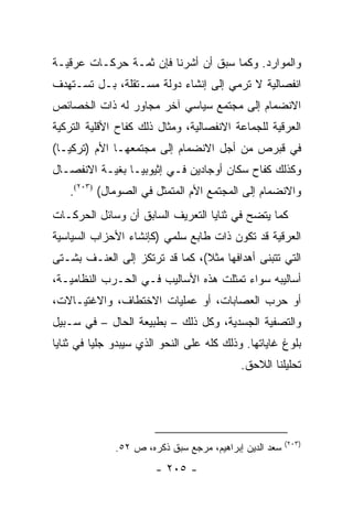 ‫ﻭﺍﻟﻤﻭﺍﺭﺩ. ﻭﻜﻤﺎ ﺴﺒﻕ ﺃﻥ ﺃﺸﺭﻨﺎ ﻓﺈﻥ ﺜﻤـﺔ ﺤﺭﻜـﺎﺕ ﻋﺭﻗﻴـﺔ‬
‫ﺍﻨﻔﺼﺎﻟﻴﺔ ﻻ ﺘﺭﻤﻲ ﺇﻟﻰ ﺇﻨﺸﺎﺀ ﺩﻭﻟﺔ ﻤﺴـﺘﻘﻠﺔ، ﺒـل ﺘﺴـﺘﻬﺩﻑ‬
‫ﺍﻻﻨﻀﻤﺎﻡ ﺇﻟﻰ ﻤﺠﺘﻤﻊ ﺴﻴﺎﺴﻲ ﺁﺨﺭ ﻤﺠﺎﻭﺭ ﻟﻪ ﺫﺍﺕ ﺍﻟﺨﺼﺎﺌﺹ‬
‫ﺍﻟﻌﺭﻗﻴﺔ ﻟﻠﺠﻤﺎﻋﺔ ﺍﻻﻨﻔﺼﺎﻟﻴﺔ، ﻭﻤﺜﺎل ﺫﻟﻙ ﻜﻔﺎﺡ ﺍﻷﻗﻠﻴﺔ ﺍﻟﺘﺭﻜﻴﺔ‬
‫ﻓﻲ ﻗﺒﺭﺹ ﻤﻥ ﺃﺠل ﺍﻻﻨﻀﻤﺎﻡ ﺇﻟﻰ ﻤﺠﺘﻤﻌﻬـﺎ ﺍﻷﻡ )ﺘﺭﻜﻴـﺎ(‬
‫ﻭﻜﺫﻟﻙ ﻜﻔﺎﺡ ﺴﻜﺎﻥ ﺃﻭﺠﺎﺩﻴﻥ ﻓـﻲ ﺇﺜﻴﻭﺒﻴـﺎ ﺒﻐﻴـﺔ ﺍﻻﻨﻔﺼـﺎل‬
    ‫ﻭﺍﻻﻨﻀﻤﺎﻡ ﺇﻟﻰ ﺍﻟﻤﺠﺘﻤﻊ ﺍﻷﻡ ﺍﻟﻤﺘﻤﺜل ﻓﻲ ﺍﻟﺼﻭﻤﺎل( )٣٠٢(.‬
‫ﻜﻤﺎ ﻴﺘﻀﺢ ﻓﻲ ﺜﻨﺎﻴﺎ ﺍﻟﺘﻌﺭﻴﻑ ﺍﻟﺴﺎﺒﻕ ﺃﻥ ﻭﺴﺎﺌل ﺍﻟﺤﺭﻜـﺎﺕ‬
‫ﺍﻟﻌﺭﻗﻴﺔ ﻗﺩ ﺘﻜﻭﻥ ﺫﺍﺕ ﻁﺎﺒﻊ ﺴﻠﻤﻲ )ﻜﺈﻨﺸﺎﺀ ﺍﻷﺤﺯﺍﺏ ﺍﻟﺴﻴﺎﺴﻴﺔ‬
‫ﺍﻟﺘﻲ ﺘﺘﺒﻨﻰ ﺃﻫﺩﺍﻓﻬﺎ ﻤﺜﻼ(، ﻜﻤﺎ ﻗﺩ ﺘﺭﺘﻜﺯ ﺇﻟﻰ ﺍﻟﻌﻨـﻑ ﺒﺸـﺘﻰ‬
                                ‫ﹰ‬
‫ﺃﺴﺎﻟﻴﺒﻪ ﺴﻭﺍﺀ ﺘﻤﺜﻠﺕ ﻫﺫﻩ ﺍﻷﺴﺎﻟﻴﺏ ﻓـﻲ ﺍﻟﺤـﺭﺏ ﺍﻟﻨﻅﺎﻤﻴـﺔ،‬
‫ﺃﻭ ﺤﺭﺏ ﺍﻟﻌﺼﺎﺒﺎﺕ، ﺃﻭ ﻋﻤﻠﻴﺎﺕ ﺍﻻﺨﺘﻁﺎﻑ، ﻭﺍﻻﻏﺘﻴـﺎﻻﺕ،‬
‫ﻭﺍﻟﺘﺼﻔﻴﺔ ﺍﻟﺠﺴﺩﻴﺔ، ﻭﻜل ﺫﻟﻙ – ﺒﻁﺒﻴﻌﺔ ﺍﻟﺤﺎل – ﻓﻲ ﺴـﺒﻴل‬
‫ﺒﻠﻭﻍ ﻏﺎﻴﺎﺘﻬﺎ. ﻭﺫﻟﻙ ﻜﻠﻪ ﻋﻠﻰ ﺍﻟﻨﺤﻭ ﺍﻟﺫﻱ ﺴﻴﺒﺩﻭ ﺠﻠ ‪‬ﺎ ﻓﻲ ﺜﻨﺎﻴﺎ‬
          ‫ﻴ‬
                                           ‫ﺘﺤﻠﻴﻠﻨﺎ ﺍﻟﻼﺤﻕ.‬




                                                        ‫)٣٠٢(‬
              ‫ﺴﻌﺩ ﺍﻟﺩﻴﻥ ﺇﺒﺭﺍﻫﻴﻡ، ﻤﺭﺠﻊ ﺴﺒﻕ ﺫﻜﺭﻩ، ﺹ ٢٥.‬
                        ‫- ٥٠٢ -‬
 