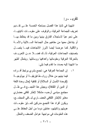 ‫ﺘﻘﺭﻴــﺭ:‬
‫ﺍﻨﺘﻬﻴﻨﺎ ﻓﻲ ﺜﻨﺎﻴﺎ ﻫﺫﺍ ﺍﻟﻔﺼل ﺒﻤﺒﺎﺤﺜﻪ ﺍﻟﺨﻤﺴﺔ ﻋﻠـﻰ ﺘﻘـﺩﻴﻡ‬
‫ﺘﻌﺭﻴﻑ ﻟﻠﺠﻤﺎﻋﺔ ﺍﻟﻌﺭﻗﻴﺔ، ﻭﺍﻟﻭﻗﻭﻑ ﻋﻠﻰ ﻤﻘﻭﻤـﺎﺕ ﺫﺍﺘﻴﺘﻬـﺎ،‬
‫ﻋﻠﻰ ﻨﺤﻭ ﻫﻴﺄ ﻻﺴﺘﺠﻼﺀ ﺍﻟﻔﺎﺭﻕ ﺒﻴﻨﻬﺎ ﻭﺒﻴﻥ ﻤﺎ ﻗﺩ ﻴﺨﺘﻠﻁ ﺒﻬـﺎ‬
‫ﺃﻭ ﻴﺘﺩﺍﺨل ﻤﻌﻬﺎ ﻤﻥ ﻤﻔﺎﻫﻴﻡ ﺤﺎل ﺍﻟﺠﻤﺎﻋﺔ ﺍﻟﺴـﻼﻟﻴﺔ ﻭﺍﻷﻤـﺔ‬
‫ﻭﺍﻷﻗﻠﻴﺔ. ﻜﻤﺎ ﻋﺭﻀﻨﺎ ﺃﻴ ‪‬ﺎ ﻷﺒﺭﺯ ﺍﻻﺘﺠﺎﻫﺎﺕ ﻓﻴﻤـﺎ ﻴﺘﺼـل‬
                           ‫ﻀ‬
‫ﺒﺘﺼﻨﻴﻑ ﺍﻟﺠﻤﺎﻋﺎﺕ ﺍﻟﻌﺭﻗﻴﺔ، ﺫﻟـﻙ ﻓﻀـﻼ ﻋـﻥ ﺍﻟﺘﻌﺭﻴـﻑ‬
             ‫ﹰ‬
‫ﺒﺎﻟﺤﺭﻜﺔ ﺍﻟﻌﺭﻗﻴﺔ ﻭﻤﻘﻭﻤﺎﺘﻬﺎ ﻭﺃﻫﺩﺍﻓﻬﺎ ﻭﻭﺴﺎﺌﻠﻬﺎ. ﻭﻴﺘﻤﺜل ﺃﻅﻬﺭ‬
                      ‫ﻤﺎ ﺍﻨﺘﻬﻴﻨﺎ ﺇﻟﻴﻪ ﺒﺼﺩﺩ ﻤﺎ ﺘﻘﺩﻡ ﻓﻴﻤﺎ ﻴﻠﻲ:‬
‫١- ﺇﻥ ﺍﻟﺠﻤﺎﻋﺔ ﺍﻟﻌﺭﻗﻴﺔ ﻫﻲ: ﺘﺠﻤﻊ ﺒﺸﺭﻱ ﻴﺭﺘﺒﻁ ﺃﻓـﺭﺍﺩﻩ‬
‫ﻓﻴﻤﺎ ﺒﻴﻨﻬﻡ ﻤﻥ ﺨﻼل ﺭﻭﺍﺒـﻁ ﻓﻴﺯﻴﻘﻴـﺔ ﺃﻭ ﺒﻴﻭﻟﻭﺠﻴـﺔ‬
‫)ﻜﻭﺤﺩﺓ ﺍﻷﺼل ﺃﻭ ﺍﻟﺴﻼﻟﺔ( ﺃﻭ ﺜﻘﺎﻓﻴﺔ )ﺤﺎل ﻭﺤﺩﺓ ﺍﻟﻠﻐﺔ‬
‫ﺃﻭ ﺍﻟﺩﻴﻥ ﺃﻭ ﺍﻟﺜﻘﺎﻓﺔ(، ﻭﻴﻌﻴﺵ ﻫﺫﺍ ﺍﻟﺘﺠﻤـﻊ ﻓـﻲ ﻅـل‬
‫ﻤﺠﺘﻤﻊ ﺴﻴﺎﺴﻲ ﺃﺭﺤﺏ، ﻤﺸﻜﻼ ﻹﻁﺎﺭ ﺜﻘﺎﻓﻲ ﺤﻀﺎﺭﻱ‬
                 ‫ﹰ‬
‫ﻤﻐﺎﻴﺭ ﻟﻺﻁﺎﺭ ﺍﻟﺜﻘﺎﻓﻲ ﺍﻟﺤﻀـﺎﺭﻱ ﻟﺒـﺎﻗﻲ ﺍﻟﻤﺠﺘﻤـﻊ،‬
‫ﻭﻴﻜﻭﻥ ﺃﻓﺭﺍﺩ ﻫﺫﺍ ﺍﻟﺘﺠﻤﻊ ﻤﺩﺭﻜﻴﻥ ﻟﺘﻤـﺎﻴﺯ ﻤﻘﻭﻤـﺎﺕ‬
‫ﻫﻭﻴﺘﻬﻡ ﻭﺫﺍﺘﻴﺘﻬﻡ، ﻋﺎﻤﻠﻴﻥ ﺩﻭ ‪‬ﺎ ﻤﻥ ﺃﺠل ﺍﻟﺤﻔﺎﻅ ﻋﻠـﻰ‬
                    ‫ﻤ‬
 ‫ﻫﺫﻩ ﺍﻟﻤﻘﻭﻤﺎﺕ ﻓﻲ ﻤﻭﺍﺠﻬﺔ ﻋﻭﺍﻤل ﺍﻟﻀﻌﻑ ﻭﺍﻟﺘﺤﻠل.‬

                       ‫- ٦٠٢ -‬
 