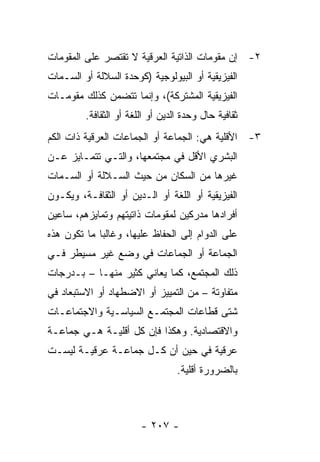 ‫٢- ﺇﻥ ﻤﻘﻭﻤﺎﺕ ﺍﻟﺫﺍﺘﻴﺔ ﺍﻟﻌﺭﻗﻴﺔ ﻻ ﺘﻘﺘﺼﺭ ﻋﻠﻰ ﺍﻟﻤﻘﻭﻤﺎﺕ‬
‫ﺍﻟﻔﻴﺯﻴﻘﻴﺔ ﺃﻭ ﺍﻟﺒﻴﻭﻟﻭﺠﻴﺔ )ﻜﻭﺤﺩﺓ ﺍﻟﺴﻼﻟﺔ ﺃﻭ ﺍﻟﺴـﻤﺎﺕ‬
‫ﺍﻟﻔﻴﺯﻴﻘﻴﺔ ﺍﻟﻤﺸﺘﺭﻜﺔ(، ﻭﺇﻨﻤﺎ ﺘﺘﻀﻤﻥ ﻜﺫﻟﻙ ﻤﻘﻭﻤـﺎﺕ‬
         ‫ﺜﻘﺎﻓﻴﺔ ﺤﺎل ﻭﺤﺩﺓ ﺍﻟﺩﻴﻥ ﺃﻭ ﺍﻟﻠﻐﺔ ﺃﻭ ﺍﻟﺜﻘﺎﻓﺔ.‬
‫٣- ﺍﻷﻗﻠﻴﺔ ﻫﻲ: ﺍﻟﺠﻤﺎﻋﺔ ﺃﻭ ﺍﻟﺠﻤﺎﻋﺎﺕ ﺍﻟﻌﺭﻗﻴﺔ ﺫﺍﺕ ﺍﻟﻜﻡ‬
‫ﺍﻟﺒﺸﺭﻱ ﺍﻷﻗل ﻓﻲ ﻤﺠﺘﻤﻌﻬﺎ، ﻭﺍﻟﺘـﻲ ﺘﺘﻤـﺎﻴﺯ ﻋـﻥ‬
‫ﻏﻴﺭﻫﺎ ﻤﻥ ﺍﻟﺴﻜﺎﻥ ﻤﻥ ﺤﻴﺙ ﺍﻟﺴـﻼﻟﺔ ﺃﻭ ﺍﻟﺴـﻤﺎﺕ‬
‫ﺍﻟﻔﻴﺯﻴﻘﻴﺔ ﺃﻭ ﺍﻟﻠﻐﺔ ﺃﻭ ﺍﻟـﺩﻴﻥ ﺃﻭ ﺍﻟﺜﻘﺎﻓـﺔ، ﻭﻴﻜـﻭﻥ‬
‫ﺃﻓﺭﺍﺩﻫﺎ ﻤﺩﺭﻜﻴﻥ ﻟﻤﻘﻭﻤﺎﺕ ﺫﺍﺘﻴﺘﻬﻡ ﻭﺘﻤﺎﻴﺯﻫﻡ، ﺴﺎﻋﻴﻥ‬
‫ﻋﻠﻰ ﺍﻟﺩﻭﺍﻡ ﺇﻟﻰ ﺍﻟﺤﻔﺎﻅ ﻋﻠﻴﻬﺎ، ﻭﻏﺎﻟ ‪‬ﺎ ﻤﺎ ﺘﻜﻭﻥ ﻫﺫﻩ‬
             ‫ﺒ‬
‫ﺍﻟﺠﻤﺎﻋﺔ ﺃﻭ ﺍﻟﺠﻤﺎﻋﺎﺕ ﻓﻲ ﻭﻀﻊ ﻏﻴﺭ ﻤﺴﻴﻁﺭ ﻓـﻲ‬
‫ﺫﻟﻙ ﺍﻟﻤﺠﺘﻤﻊ، ﻜﻤﺎ ﻴﻌﺎﻨﻲ ﻜﺜﻴﺭ ﻤﻨﻬـﺎ – ﺒـﺩﺭﺠﺎﺕ‬
‫ﻤﺘﻔﺎﻭﺘﺔ – ﻤﻥ ﺍﻟﺘﻤﻴﻴﺯ ﺃﻭ ﺍﻻﻀﻁﻬﺎﺩ ﺃﻭ ﺍﻻﺴﺘﺒﻌﺎﺩ ﻓﻲ‬
‫ﺸﺘﻰ ﻗﻁﺎﻋﺎﺕ ﺍﻟﻤﺠﺘﻤـﻊ ﺍﻟﺴﻴﺎﺴـﻴﺔ ﻭﺍﻻﺠﺘﻤﺎﻋـﺎﺕ‬
‫ﻭﺍﻻﻗﺘﺼﺎﺩﻴﺔ. ﻭﻫﻜﺫﺍ ﻓﺈﻥ ﻜل ﺃﻗﻠﻴـﺔ ﻫـﻲ ﺠﻤﺎﻋـﺔ‬
‫ﻋﺭﻗﻴﺔ ﻓﻲ ﺤﻴﻥ ﺃﻥ ﻜـل ﺠﻤﺎﻋـﺔ ﻋﺭﻗﻴـﺔ ﻟﻴﺴـﺕ‬
                                  ‫ﺒﺎﻟﻀﺭﻭﺭﺓ ﺃﻗﻠﻴﺔ.‬



                        ‫- ٧٠٢ -‬
 