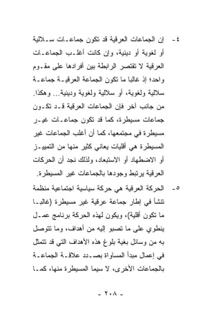 ‫٤- ﺇﻥ ﺍﻟﺠﻤﺎﻋﺎﺕ ﺍﻟﻌﺭﻗﻴﺔ ﻗﺩ ﺘﻜﻭﻥ ﺠﻤﺎﻋـﺎﺕ ﺴـﻼﻟﻴﺔ‬
‫ﺃﻭ ﻟﻐﻭﻴﺔ ﺃﻭ ﺩﻴﻨﻴﺔ، ﻭﺇﻥ ﻜﺎﻨﺕ ﺃﻏﻠـﺏ ﺍﻟﺠﻤﺎﻋـﺎﺕ‬
‫ﺍﻟﻌﺭﻗﻴﺔ ﻻ ﺘﻘﺘﺼﺭ ﺍﻟﺭﺍﺒﻁﺔ ﺒﻴﻥ ﺃﻓﺭﺍﺩﻫﺎ ﻋﻠﻰ ﻤﻘـﻭﻡ‬
‫ﻭﺍﺤﺩ؛ ﺇﺫ ﻏﺎﻟ ‪‬ﺎ ﻤﺎ ﺘﻜﻭﻥ ﺍﻟﺠﻤﺎﻋﺔ ﺍﻟﻌﺭﻗﻴـﺔ ﺠﻤﺎﻋـﺔ‬
                                 ‫ﺒ‬
‫ﺴﻼﻟﻴﺔ ﻭﻟﻐﻭﻴﺔ، ﺃﻭ ﺴﻼﻟﻴﺔ ﻭﻟﻐﻭﻴﺔ ﻭﺩﻴﻨﻴﺔ... ﻭﻫﻜﺫﺍ.‬
‫ﻤﻥ ﺠﺎﻨﺏ ﺁﺨﺭ ﻓﺈﻥ ﺍﻟﺠﻤﺎﻋﺎﺕ ﺍﻟﻌﺭﻗﻴﺔ ﻗـﺩ ﺘﻜـﻭﻥ‬
‫ﺠﻤﺎﻋﺎﺕ ﻤﺴﻴﻁﺭﺓ، ﻜﻤﺎ ﻗﺩ ﺘﻜﻭﻥ ﺠﻤﺎﻋـﺎﺕ ﻏﻴـﺭ‬
‫ﻤﺴﻴﻁﺭﺓ ﻓﻲ ﻤﺠﺘﻤﻌﻬﺎ، ﻜﻤﺎ ﺃﻥ ﺃﻏﻠﺏ ﺍﻟﺠﻤﺎﻋﺎﺕ ﻏﻴﺭ‬
‫ﺍﻟﻤﺴﻴﻁﺭﺓ ﻫﻲ ﺃﻗﻠﻴﺎﺕ ﻴﻌﺎﻨﻲ ﻜﺜﻴﺭ ﻤﻨﻬﺎ ﻤﻥ ﺍﻟﺘﻤﻴﻴـﺯ‬
‫ﺃﻭ ﺍﻻﻀﻁﻬﺎﺩ ﺃﻭ ﺍﻻﺴﺘﺒﻌﺎﺩ، ﻭﻟﺫﻟﻙ ﻨﺠﺩ ﺃﻥ ﺍﻟﺤﺭﻜﺎﺕ‬
 ‫ﺍﻟﻌﺭﻗﻴﺔ ﻴﺭﺘﺒﻁ ﻭﺠﻭﺩﻫﺎ ﺒﺎﻟﺠﻤﺎﻋﺎﺕ ﻏﻴﺭ ﺍﻟﻤﺴﻴﻁﺭﺓ.‬
‫٥- ﺍﻟﺤﺭﻜﺔ ﺍﻟﻌﺭﻗﻴﺔ ﻫﻲ ﺤﺭﻜﺔ ﺴﻴﺎﺴﻴﺔ ﺍﺠﺘﻤﺎﻋﻴﺔ ﻤﻨﻅﻤﺔ‬
‫ﺘﻨﺸﺄ ﻓﻲ ﺇﻁﺎﺭ ﺠﻤﺎﻋﺔ ﻋﺭﻗﻴﺔ ﻏﻴﺭ ﻤﺴﻴﻁﺭﺓ )ﻏﺎﻟ ‪‬ـﺎ‬
  ‫ﺒ‬
‫ﻤﺎ ﺘﻜﻭﻥ ﺃﻗﻠﻴﺔ(، ﻭﻴﻜﻭﻥ ﻟﻬﺫﻩ ﺍﻟﺤﺭﻜﺔ ﺒﺭﻨﺎﻤﺞ ﻋﻤـل‬
‫ﻴﻨﻁﻭﻱ ﻋﻠﻰ ﻤﺎ ﺘﺼﺒﻭ ﺇﻟﻴﻪ ﻤﻥ ﺃﻫﺩﺍﻑ، ﻭﻤﺎ ﺘﺘﻭﺼل‬
‫ﺒﻪ ﻤﻥ ﻭﺴﺎﺌل ﺒﻐﻴﺔ ﺒﻠﻭﻍ ﻫﺫﻩ ﺍﻷﻫﺩﺍﻑ ﺍﻟﺘﻲ ﻗﺩ ﺘﺘﻤﺜل‬
‫ﻓﻲ ﺇﻋﻤﺎل ﻤﺒﺩﺃ ﺍﻟﻤﺴﺎﻭﺍﺓ ﺒﺼـﺩﺩ ﻋﻼﻗـﺔ ﺍﻟﺠﻤﺎﻋـﺔ‬
‫ﺒﺎﻟﺠﻤﺎﻋﺎﺕ ﺍﻷﺨﺭﻯ، ﻻ ﺴﻴﻤﺎ ﺍﻟﻤﺴﻴﻁﺭﺓ ﻤﻨﻬﺎ، ﻜﻤـﺎ‬


                       ‫- ٨٠٢ -‬
 