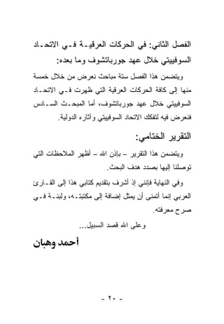 ‫ﺍﻟﻔﺼل ﺍﻟﺜﺎﻨﻲ: ﻓﻲ ﺍﻟﺤﺭﻜﺎﺕ ﺍﻟﻌﺭﻗﻴـﺔ ﻓـﻲ ﺍﻻﺘﺤـﺎﺩ‬
        ‫ﺍﻟﺴﻭﻓﻴﻴﺘﻲ ﺨﻼل ﻋﻬﺩ ﺠﻭﺭﺒﺎﺘﺸﻭﻑ ﻭﻤﺎ ﺒﻌﺩﻩ:‬
‫ﻭﻴﺘﻀﻤﻥ ﻫﺫﺍ ﺍﻟﻔﺼل ﺴﺘﺔ ﻤﺒﺎﺤﺙ ﻨﻌﺭﺽ ﻤﻥ ﺨﻼل ﺨﻤﺴﺔ‬
‫ﻤﻨﻬﺎ ﺇﻟﻰ ﻜﺎﻓﺔ ﺍﻟﺤﺭﻜﺎﺕ ﺍﻟﻌﺭﻗﻴﺔ ﺍﻟﺘﻲ ﻅﻬﺭﺕ ﻓـﻲ ﺍﻻﺘﺤـﺎﺩ‬
‫ﺍﻟﺴﻭﻓﻴﻴﺘﻲ ﺨﻼل ﻋﻬﺩ ﺠﻭﺭﺒﺎﺘﺸﻭﻑ، ﺃﻤﺎ ﺍﻟﻤﺒﺤـﺙ ﺍﻟﺴـﺎﺩﺱ‬
        ‫ﻓﻨﻌﺭﺽ ﻓﻴﻪ ﻟﺘﻔﻜﻙ ﺍﻻﺘﺤﺎﺩ ﺍﻟﺴﻭﻓﻴﻴﺘﻲ ﻭﺁﺜﺎﺭﻩ ﺍﻟﺩﻭﻟﻴﺔ.‬

                                    ‫ﺍﻟﺘﻘﺭﻴﺭ ﺍﻟﺨﺘﺎﻤﻲ:‬
‫ﻭﻴﺘﻀﻤﻥ ﻫﺫﺍ ﺍﻟﺘﻘﺭﻴﺭ – ﺒﺈﺫﻥ ﺍﷲ – ﺃﻅﻬﺭ ﺍﻟﻤﻼﺤﻅﺎﺕ ﺍﻟﺘﻲ‬
                          ‫ﺘﻭﺼﻠﻨﺎ ﺇﻟﻴﻬﺎ ﺒﺼﺩﺩ ﻫﺩﻑ ﺍﻟﺒﺤﺙ.‬
‫ﻭﻓﻲ ﺍﻟﻨﻬﺎﻴﺔ ﻓﺈﻨﻨﻲ ﺇﺫ ﺃﺸﺭﻑ ﺒﺘﻘﺩﻴﻡ ﻜﺘﺎﺒﻲ ﻫﺫﺍ ﺇﻟﻰ ﺍﻟﻘـﺎﺭﺉ‬
‫ﺍﻟﻌﺭﺒﻲ ﺇﻨﻤﺎ ﺃﺘﻤﻨﻰ ﺃﻥ ﻴﻤﺜل ﺇﻀﺎﻓﺔ ﺇﻟﻰ ﻤﻜﺘﺒﺘـﻪ، ﻭﻟﺒﻨـﺔ ﻓـﻲ‬
                                 ‫‪‬‬
                                           ‫ﺼﺭﺡ ﻤﻌﺭﻓﺘﻪ.‬
                ‫ﻭﻋﻠﻰ ﺍﷲ ﻗﺼﺩ ﺍﻟﺴﺒﻴل...‬




                        ‫- ٠٢ -‬
 